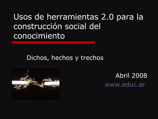 Usos de herramientas 2.0 para la construcción social del conocimiento Dichos, hechos y trechos Abril 2008 www.educ.ar   