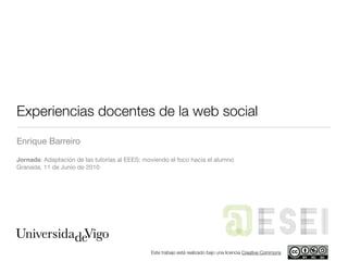 Experiencias docentes de la web social
Enrique Barreiro

Jornada: Adaptación de las tutorías al EEES: moviendo el foco hacia el alumno
Granada, 11 de Junio de 2010




                                                                                                 ESEI
                                               Este trabajo está realizado bajo una licencia Creative Commons
 