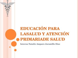 EDUCACIÓN PARA LASALUD Y ATENCIÓN PRIMARIADE SALUD Interna Natalie Amparo Jaramillo Díaz 