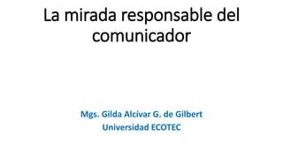 La mirada responsable del
comunicador
Mgs. Gilda Alcívar G. de Gilbert
Universidad ECOTEC
 