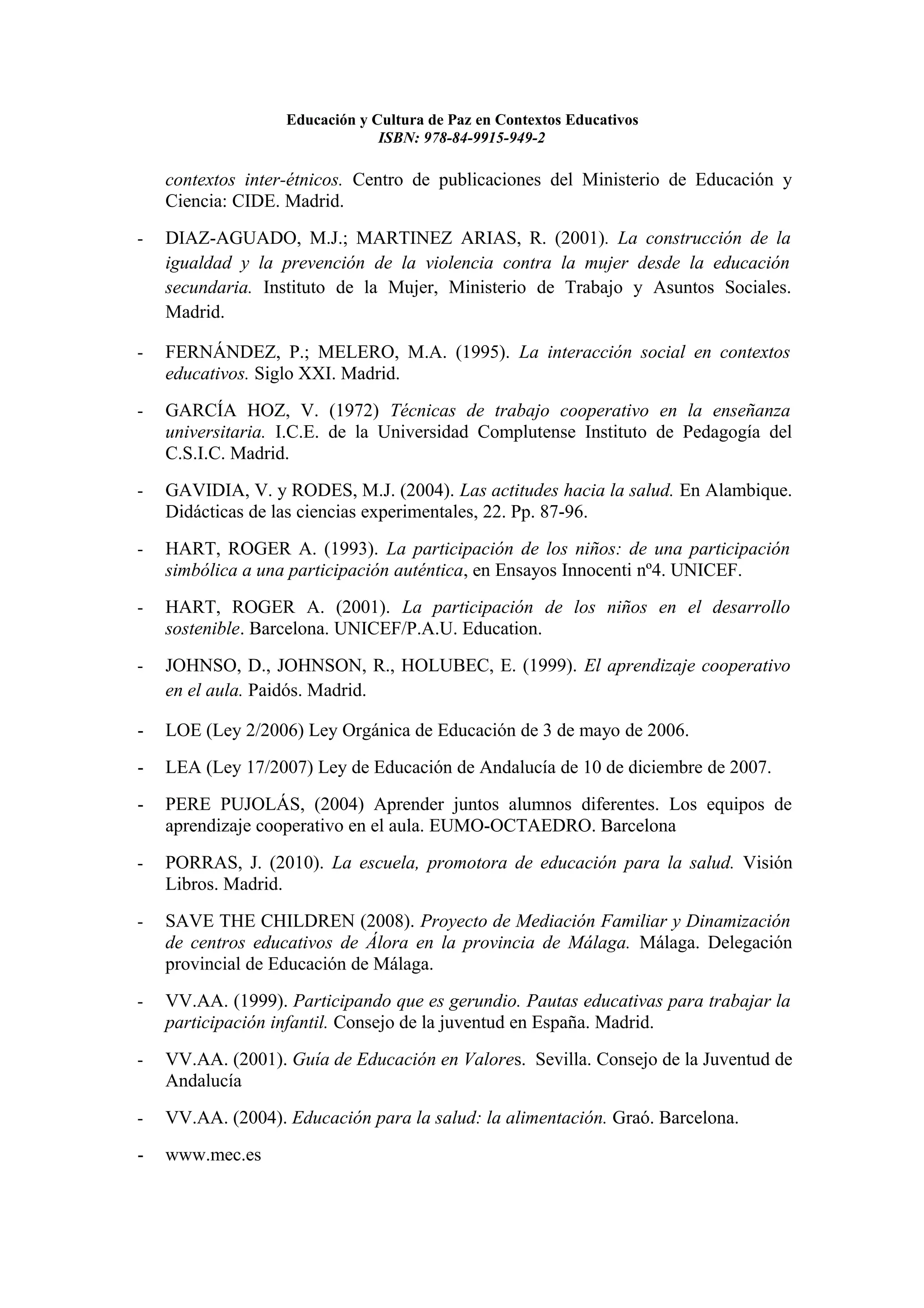 Educación y Cultura de Paz en Contextos Educativos
                                ISBN: 978-84-9915-949-2

    contextos inter-étnicos. Centro de publicaciones del Ministerio de Educación y
    Ciencia: CIDE. Madrid.
-   DIAZ-AGUADO, M.J.; MARTINEZ ARIAS, R. (2001). La construcción de la
    igualdad y la prevención de la violencia contra la mujer desde la educación
    secundaria. Instituto de la Mujer, Ministerio de Trabajo y Asuntos Sociales.
    Madrid.

-   FERNÁNDEZ, P.; MELERO, M.A. (1995). La interacción social en contextos
    educativos. Siglo XXI. Madrid.
-   GARCÍA HOZ, V. (1972) Técnicas de trabajo cooperativo en la enseñanza
    universitaria. I.C.E. de la Universidad Complutense Instituto de Pedagogía del
    C.S.I.C. Madrid.
-   GAVIDIA, V. y RODES, M.J. (2004). Las actitudes hacia la salud. En Alambique.
    Didácticas de las ciencias experimentales, 22. Pp. 87-96.
-   HART, ROGER A. (1993). La participación de los niños: de una participación
    simbólica a una participación auténtica, en Ensayos Innocenti nº4. UNICEF.
-   HART, ROGER A. (2001). La participación de los niños en el desarrollo
    sostenible. Barcelona. UNICEF/P.A.U. Education.
-   JOHNSO, D., JOHNSON, R., HOLUBEC, E. (1999). El aprendizaje cooperativo
    en el aula. Paidós. Madrid.

-   LOE (Ley 2/2006) Ley Orgánica de Educación de 3 de mayo de 2006.
-   LEA (Ley 17/2007) Ley de Educación de Andalucía de 10 de diciembre de 2007.
-   PERE PUJOLÁS, (2004) Aprender juntos alumnos diferentes. Los equipos de
    aprendizaje cooperativo en el aula. EUMO-OCTAEDRO. Barcelona
-   PORRAS, J. (2010). La escuela, promotora de educación para la salud. Visión
    Libros. Madrid.
-   SAVE THE CHILDREN (2008). Proyecto de Mediación Familiar y Dinamización
    de centros educativos de Álora en la provincia de Málaga. Málaga. Delegación
    provincial de Educación de Málaga.
-   VV.AA. (1999). Participando que es gerundio. Pautas educativas para trabajar la
    participación infantil. Consejo de la juventud en España. Madrid.
-   VV.AA. (2001). Guía de Educación en Valores. Sevilla. Consejo de la Juventud de
    Andalucía
-   VV.AA. (2004). Educación para la salud: la alimentación. Graó. Barcelona.
-   www.mec.es
 