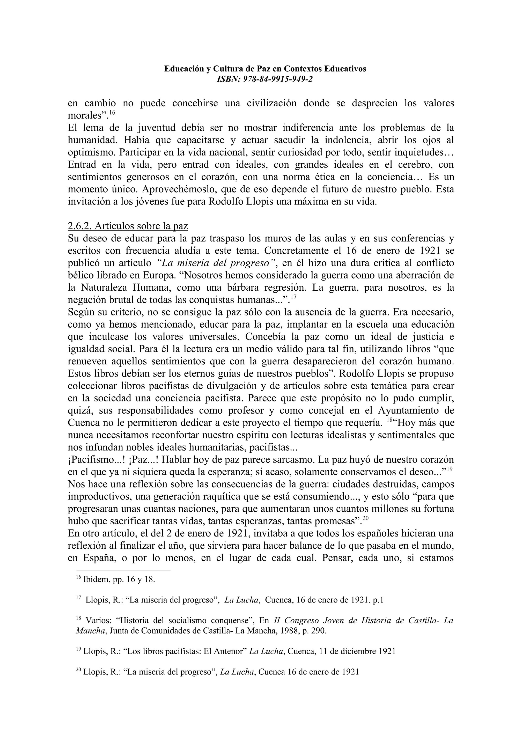 Educación y Cultura de Paz en Contextos Educativos
                                          ISBN: 978-84-9915-949-2

en cambio no puede concebirse una civilización donde se desprecien los valores
morales”.16
El lema de la juventud debía ser no mostrar indiferencia ante los problemas de la
humanidad. Había que capacitarse y actuar sacudir la indolencia, abrir los ojos al
optimismo. Participar en la vida nacional, sentir curiosidad por todo, sentir inquietudes…
Entrad en la vida, pero entrad con ideales, con grandes ideales en el cerebro, con
sentimientos generosos en el corazón, con una norma ética en la conciencia… Es un
momento único. Aprovechémoslo, que de eso depende el futuro de nuestro pueblo. Esta
invitación a los jóvenes fue para Rodolfo Llopis una máxima en su vida.

2.6.2. Artículos sobre la paz
Su deseo de educar para la paz traspaso los muros de las aulas y en sus conferencias y
escritos con frecuencia aludía a este tema. Concretamente el 16 de enero de 1921 se
publicó un artículo “La miseria del progreso”, en él hizo una dura crítica al conflicto
bélico librado en Europa. “Nosotros hemos considerado la guerra como una aberración de
la Naturaleza Humana, como una bárbara regresión. La guerra, para nosotros, es la
negación brutal de todas las conquistas humanas...”.17
Según su criterio, no se consigue la paz sólo con la ausencia de la guerra. Era necesario,
como ya hemos mencionado, educar para la paz, implantar en la escuela una educación
que inculcase los valores universales. Concebía la paz como un ideal de justicia e
igualdad social. Para él la lectura era un medio válido para tal fin, utilizando libros “que
renueven aquellos sentimientos que con la guerra desaparecieron del corazón humano.
Estos libros debían ser los eternos guías de nuestros pueblos”. Rodolfo Llopis se propuso
coleccionar libros pacifistas de divulgación y de artículos sobre esta temática para crear
en la sociedad una conciencia pacifista. Parece que este propósito no lo pudo cumplir,
quizá, sus responsabilidades como profesor y como concejal en el Ayuntamiento de
Cuenca no le permitieron dedicar a este proyecto el tiempo que requería. 18“Hoy más que
nunca necesitamos reconfortar nuestro espíritu con lecturas idealistas y sentimentales que
nos infundan nobles ideales humanitarias, pacifistas...
¡Pacifismo...! ¡Paz...! Hablar hoy de paz parece sarcasmo. La paz huyó de nuestro corazón
en el que ya ni siquiera queda la esperanza; si acaso, solamente conservamos el deseo...”19
Nos hace una reflexión sobre las consecuencias de la guerra: ciudades destruidas, campos
improductivos, una generación raquítica que se está consumiendo..., y esto sólo “para que
progresaran unas cuantas naciones, para que aumentaran unos cuantos millones su fortuna
hubo que sacrificar tantas vidas, tantas esperanzas, tantas promesas”.20
En otro artículo, el del 2 de enero de 1921, invitaba a que todos los españoles hicieran una
reflexión al finalizar el año, que sirviera para hacer balance de lo que pasaba en el mundo,
en España, o por lo menos, en el lugar de cada cual. Pensar, cada uno, si estamos
 16
      Ibidem, pp. 16 y 18.
 17
      Llopis, R.: “La miseria del progreso”, La Lucha, Cuenca, 16 de enero de 1921. p.1
 18
  Varios: “Historia del socialismo conquense”, En II Congreso Joven de Historia de Castilla- La
 Mancha, Junta de Comunidades de Castilla- La Mancha, 1988, p. 290.
 19
      Llopis, R.: “Los libros pacifistas: El Antenor” La Lucha, Cuenca, 11 de diciembre 1921
 20
      Llopis, R.: “La miseria del progreso”, La Lucha, Cuenca 16 de enero de 1921
 
