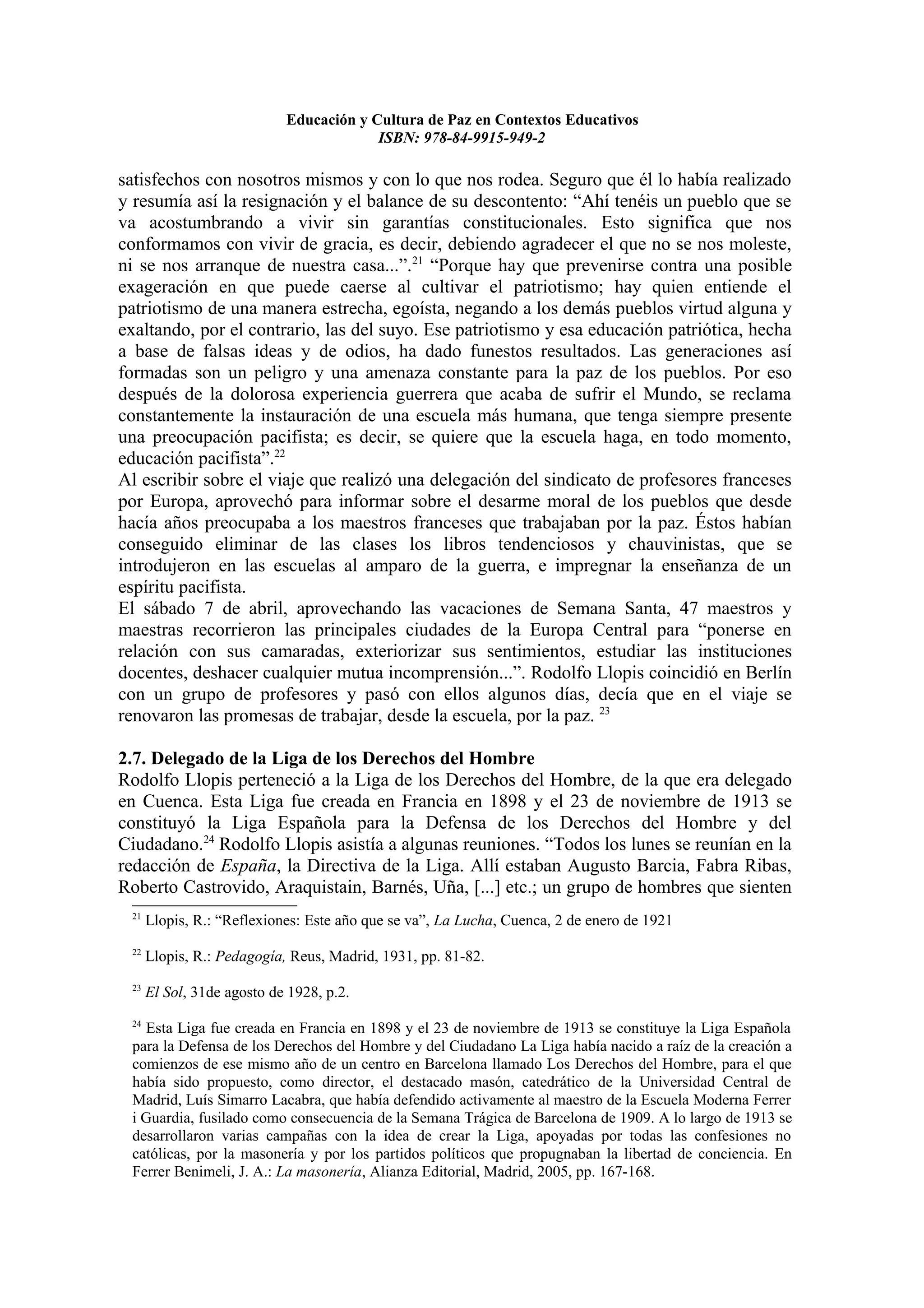 Educación y Cultura de Paz en Contextos Educativos
                                         ISBN: 978-84-9915-949-2

satisfechos con nosotros mismos y con lo que nos rodea. Seguro que él lo había realizado
y resumía así la resignación y el balance de su descontento: “Ahí tenéis un pueblo que se
va acostumbrando a vivir sin garantías constitucionales. Esto significa que nos
conformamos con vivir de gracia, es decir, debiendo agradecer el que no se nos moleste,
ni se nos arranque de nuestra casa...”.21 “Porque hay que prevenirse contra una posible
exageración en que puede caerse al cultivar el patriotismo; hay quien entiende el
patriotismo de una manera estrecha, egoísta, negando a los demás pueblos virtud alguna y
exaltando, por el contrario, las del suyo. Ese patriotismo y esa educación patriótica, hecha
a base de falsas ideas y de odios, ha dado funestos resultados. Las generaciones así
formadas son un peligro y una amenaza constante para la paz de los pueblos. Por eso
después de la dolorosa experiencia guerrera que acaba de sufrir el Mundo, se reclama
constantemente la instauración de una escuela más humana, que tenga siempre presente
una preocupación pacifista; es decir, se quiere que la escuela haga, en todo momento,
educación pacifista”.22
Al escribir sobre el viaje que realizó una delegación del sindicato de profesores franceses
por Europa, aprovechó para informar sobre el desarme moral de los pueblos que desde
hacía años preocupaba a los maestros franceses que trabajaban por la paz. Éstos habían
conseguido eliminar de las clases los libros tendenciosos y chauvinistas, que se
introdujeron en las escuelas al amparo de la guerra, e impregnar la enseñanza de un
espíritu pacifista.
El sábado 7 de abril, aprovechando las vacaciones de Semana Santa, 47 maestros y
maestras recorrieron las principales ciudades de la Europa Central para “ponerse en
relación con sus camaradas, exteriorizar sus sentimientos, estudiar las instituciones
docentes, deshacer cualquier mutua incomprensión...”. Rodolfo Llopis coincidió en Berlín
con un grupo de profesores y pasó con ellos algunos días, decía que en el viaje se
renovaron las promesas de trabajar, desde la escuela, por la paz. 23

2.7. Delegado de la Liga de los Derechos del Hombre
Rodolfo Llopis perteneció a la Liga de los Derechos del Hombre, de la que era delegado
en Cuenca. Esta Liga fue creada en Francia en 1898 y el 23 de noviembre de 1913 se
constituyó la Liga Española para la Defensa de los Derechos del Hombre y del
Ciudadano.24 Rodolfo Llopis asistía a algunas reuniones. “Todos los lunes se reunían en la
redacción de España, la Directiva de la Liga. Allí estaban Augusto Barcia, Fabra Ribas,
Roberto Castrovido, Araquistain, Barnés, Uña, [...] etc.; un grupo de hombres que sienten
 21
      Llopis, R.: “Reflexiones: Este año que se va”, La Lucha, Cuenca, 2 de enero de 1921
 22
      Llopis, R.: Pedagogía, Reus, Madrid, 1931, pp. 81-82.
 23
      El Sol, 31de agosto de 1928, p.2.
 24
   Esta Liga fue creada en Francia en 1898 y el 23 de noviembre de 1913 se constituye la Liga Española
 para la Defensa de los Derechos del Hombre y del Ciudadano La Liga había nacido a raíz de la creación a
 comienzos de ese mismo año de un centro en Barcelona llamado Los Derechos del Hombre, para el que
 había sido propuesto, como director, el destacado masón, catedrático de la Universidad Central de
 Madrid, Luís Simarro Lacabra, que había defendido activamente al maestro de la Escuela Moderna Ferrer
 i Guardia, fusilado como consecuencia de la Semana Trágica de Barcelona de 1909. A lo largo de 1913 se
 desarrollaron varias campañas con la idea de crear la Liga, apoyadas por todas las confesiones no
 católicas, por la masonería y por los partidos políticos que propugnaban la libertad de conciencia. En
 Ferrer Benimeli, J. A.: La masonería, Alianza Editorial, Madrid, 2005, pp. 167-168.
 