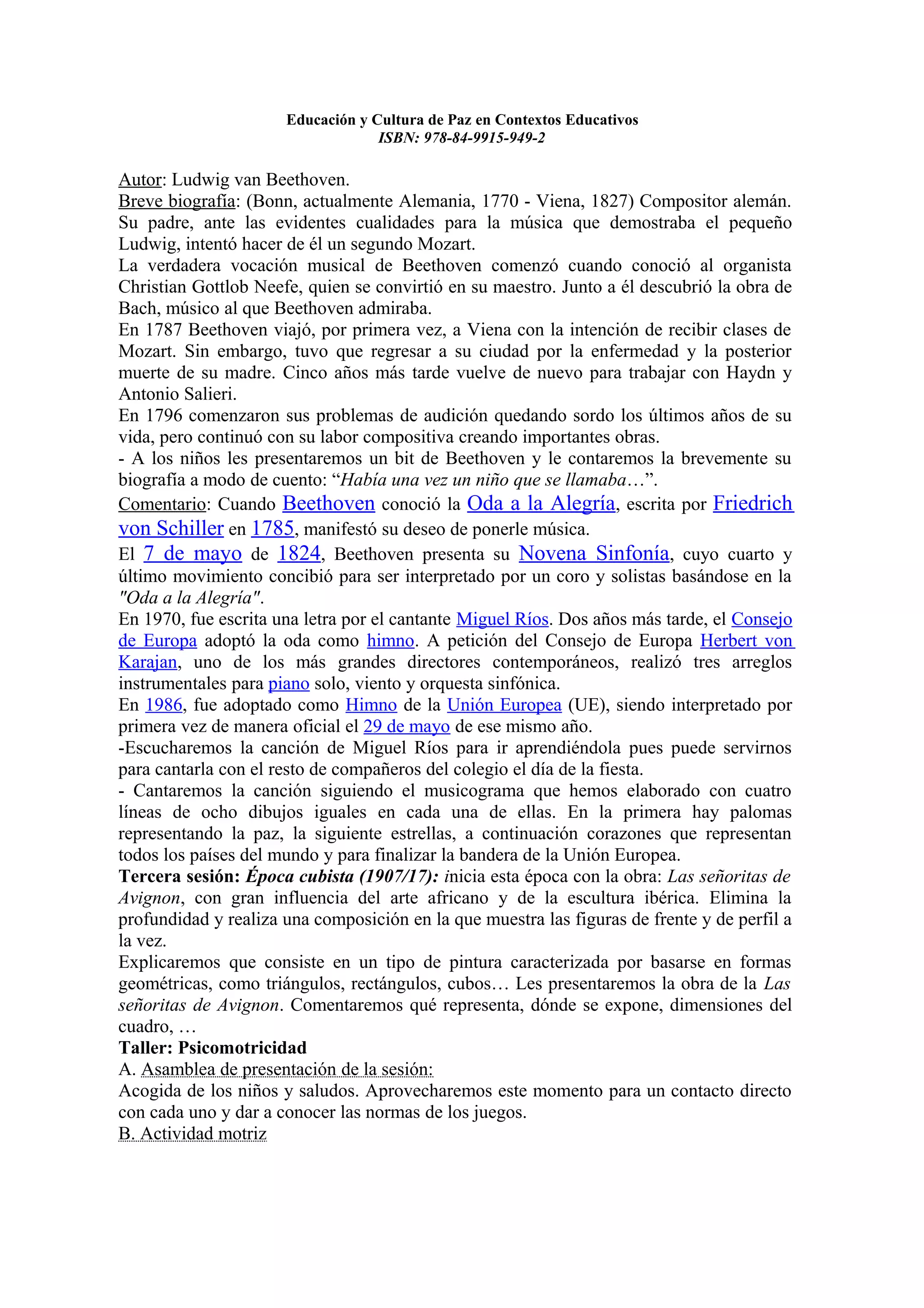 Educación y Cultura de Paz en Contextos Educativos
                                   ISBN: 978-84-9915-949-2

Autor: Ludwig van Beethoven.
Breve biografía: (Bonn, actualmente Alemania, 1770 - Viena, 1827) Compositor alemán.
Su padre, ante las evidentes cualidades para la música que demostraba el pequeño
Ludwig, intentó hacer de él un segundo Mozart.
La verdadera vocación musical de Beethoven comenzó cuando conoció al organista
Christian Gottlob Neefe, quien se convirtió en su maestro. Junto a él descubrió la obra de
Bach, músico al que Beethoven admiraba.
En 1787 Beethoven viajó, por primera vez, a Viena con la intención de recibir clases de
Mozart. Sin embargo, tuvo que regresar a su ciudad por la enfermedad y la posterior
muerte de su madre. Cinco años más tarde vuelve de nuevo para trabajar con Haydn y
Antonio Salieri.
En 1796 comenzaron sus problemas de audición quedando sordo los últimos años de su
vida, pero continuó con su labor compositiva creando importantes obras.
- A los niños les presentaremos un bit de Beethoven y le contaremos la brevemente su
biografía a modo de cuento: “Había una vez un niño que se llamaba…”.
Comentario: Cuando Beethoven conoció la Oda a la Alegría, escrita por Friedrich
von Schiller en 1785, manifestó su deseo de ponerle música.
El 7 de mayo de 1824, Beethoven presenta su Novena Sinfonía, cuyo cuarto y
último movimiento concibió para ser interpretado por un coro y solistas basándose en la
"Oda a la Alegría".
En 1970, fue escrita una letra por el cantante Miguel Ríos. Dos años más tarde, el Consejo
de Europa adoptó la oda como himno. A petición del Consejo de Europa Herbert von
Karajan, uno de los más grandes directores contemporáneos, realizó tres arreglos
instrumentales para piano solo, viento y orquesta sinfónica.
En 1986, fue adoptado como Himno de la Unión Europea (UE), siendo interpretado por
primera vez de manera oficial el 29 de mayo de ese mismo año.
-Escucharemos la canción de Miguel Ríos para ir aprendiéndola pues puede servirnos
para cantarla con el resto de compañeros del colegio el día de la fiesta.
- Cantaremos la canción siguiendo el musicograma que hemos elaborado con cuatro
líneas de ocho dibujos iguales en cada una de ellas. En la primera hay palomas
representando la paz, la siguiente estrellas, a continuación corazones que representan
todos los países del mundo y para finalizar la bandera de la Unión Europea.
Tercera sesión: Época cubista (1907/17): inicia esta época con la obra: Las señoritas de
Avignon, con gran influencia del arte africano y de la escultura ibérica. Elimina la
profundidad y realiza una composición en la que muestra las figuras de frente y de perfil a
la vez.
Explicaremos que consiste en un tipo de pintura caracterizada por basarse en formas
geométricas, como triángulos, rectángulos, cubos… Les presentaremos la obra de la Las
señoritas de Avignon. Comentaremos qué representa, dónde se expone, dimensiones del
cuadro, …
Taller: Psicomotricidad
A. Asamblea de presentación de la sesión:
Acogida de los niños y saludos. Aprovecharemos este momento para un contacto directo
con cada uno y dar a conocer las normas de los juegos.
B. Actividad motriz
 