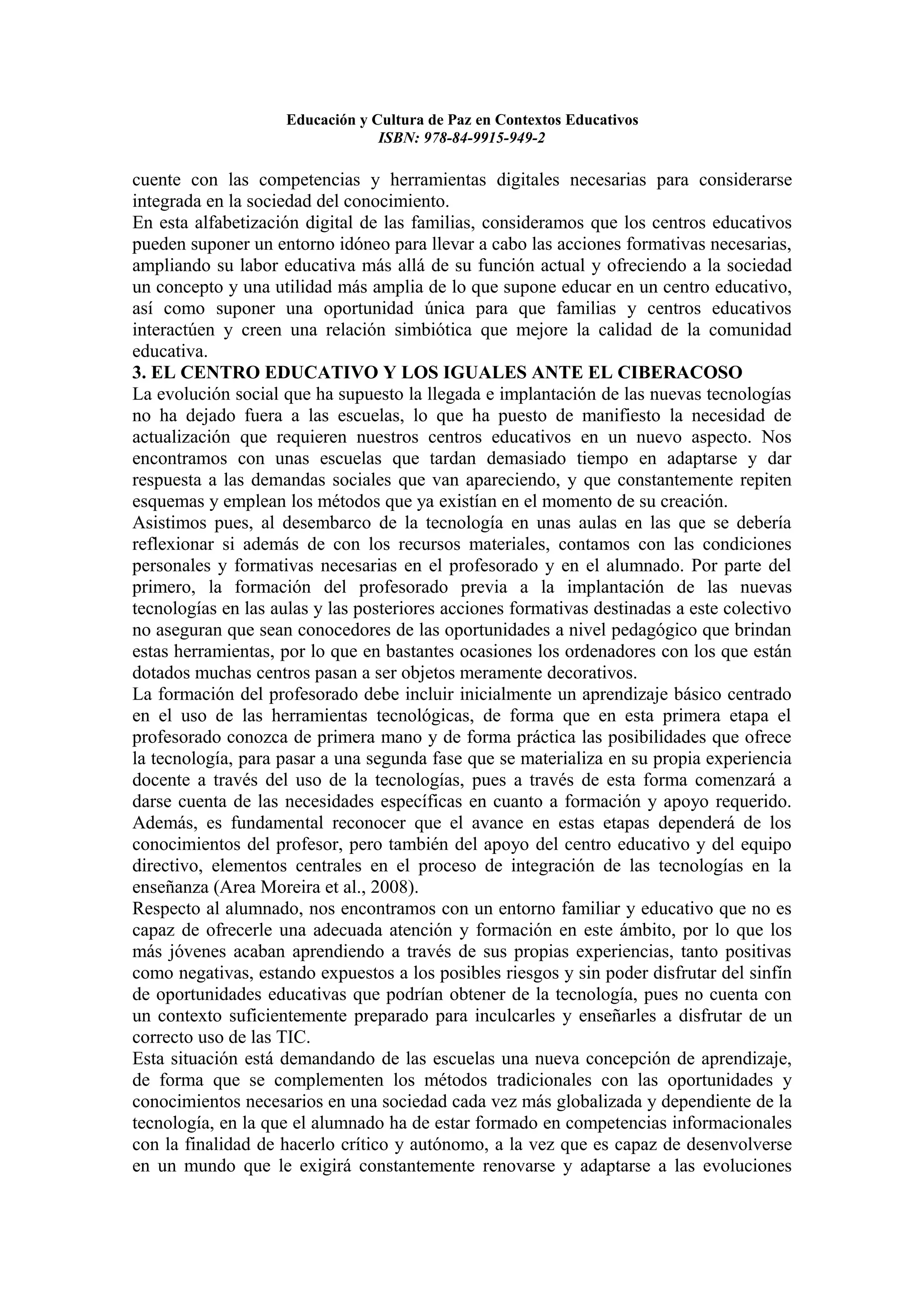 Educación y Cultura de Paz en Contextos Educativos
                                 ISBN: 978-84-9915-949-2

cuente con las competencias y herramientas digitales necesarias para considerarse
integrada en la sociedad del conocimiento.
En esta alfabetización digital de las familias, consideramos que los centros educativos
pueden suponer un entorno idóneo para llevar a cabo las acciones formativas necesarias,
ampliando su labor educativa más allá de su función actual y ofreciendo a la sociedad
un concepto y una utilidad más amplia de lo que supone educar en un centro educativo,
así como suponer una oportunidad única para que familias y centros educativos
interactúen y creen una relación simbiótica que mejore la calidad de la comunidad
educativa.
3. EL CENTRO EDUCATIVO Y LOS IGUALES ANTE EL CIBERACOSO
La evolución social que ha supuesto la llegada e implantación de las nuevas tecnologías
no ha dejado fuera a las escuelas, lo que ha puesto de manifiesto la necesidad de
actualización que requieren nuestros centros educativos en un nuevo aspecto. Nos
encontramos con unas escuelas que tardan demasiado tiempo en adaptarse y dar
respuesta a las demandas sociales que van apareciendo, y que constantemente repiten
esquemas y emplean los métodos que ya existían en el momento de su creación.
Asistimos pues, al desembarco de la tecnología en unas aulas en las que se debería
reflexionar si además de con los recursos materiales, contamos con las condiciones
personales y formativas necesarias en el profesorado y en el alumnado. Por parte del
primero, la formación del profesorado previa a la implantación de las nuevas
tecnologías en las aulas y las posteriores acciones formativas destinadas a este colectivo
no aseguran que sean conocedores de las oportunidades a nivel pedagógico que brindan
estas herramientas, por lo que en bastantes ocasiones los ordenadores con los que están
dotados muchas centros pasan a ser objetos meramente decorativos.
La formación del profesorado debe incluir inicialmente un aprendizaje básico centrado
en el uso de las herramientas tecnológicas, de forma que en esta primera etapa el
profesorado conozca de primera mano y de forma práctica las posibilidades que ofrece
la tecnología, para pasar a una segunda fase que se materializa en su propia experiencia
docente a través del uso de la tecnologías, pues a través de esta forma comenzará a
darse cuenta de las necesidades específicas en cuanto a formación y apoyo requerido.
Además, es fundamental reconocer que el avance en estas etapas dependerá de los
conocimientos del profesor, pero también del apoyo del centro educativo y del equipo
directivo, elementos centrales en el proceso de integración de las tecnologías en la
enseñanza (Area Moreira et al., 2008).
Respecto al alumnado, nos encontramos con un entorno familiar y educativo que no es
capaz de ofrecerle una adecuada atención y formación en este ámbito, por lo que los
más jóvenes acaban aprendiendo a través de sus propias experiencias, tanto positivas
como negativas, estando expuestos a los posibles riesgos y sin poder disfrutar del sinfín
de oportunidades educativas que podrían obtener de la tecnología, pues no cuenta con
un contexto suficientemente preparado para inculcarles y enseñarles a disfrutar de un
correcto uso de las TIC.
Esta situación está demandando de las escuelas una nueva concepción de aprendizaje,
de forma que se complementen los métodos tradicionales con las oportunidades y
conocimientos necesarios en una sociedad cada vez más globalizada y dependiente de la
tecnología, en la que el alumnado ha de estar formado en competencias informacionales
con la finalidad de hacerlo crítico y autónomo, a la vez que es capaz de desenvolverse
en un mundo que le exigirá constantemente renovarse y adaptarse a las evoluciones
 