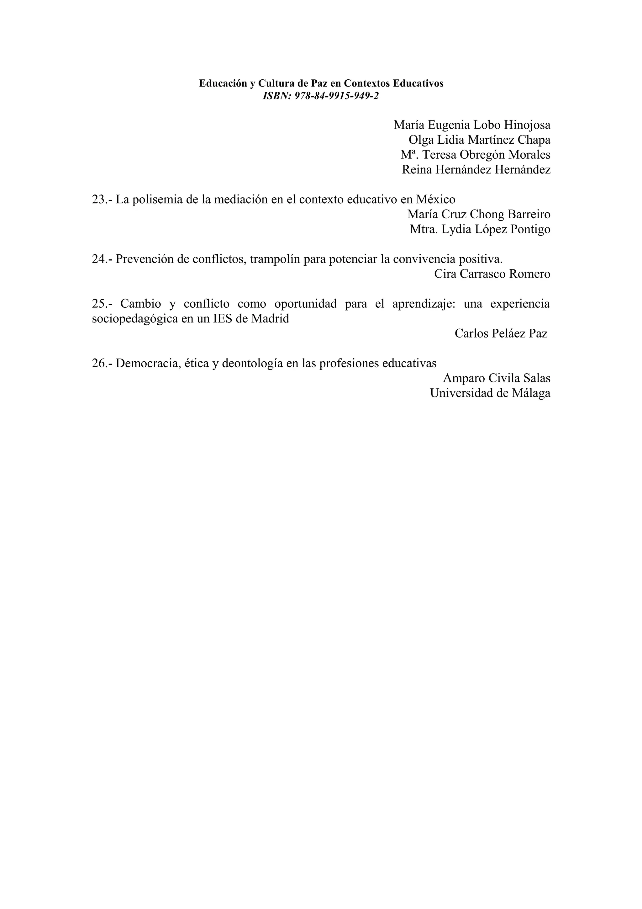 Educación y Cultura de Paz en Contextos Educativos
                                 ISBN: 978-84-9915-949-2

                                                           María Eugenia Lobo Hinojosa
                                                             Olga Lidia Martínez Chapa
                                                            Mª. Teresa Obregón Morales
                                                            Reina Hernández Hernández

23.- La polisemia de la mediación en el contexto educativo en México
                                                            María Cruz Chong Barreiro
                                                             Mtra. Lydia López Pontigo

24.- Prevención de conflictos, trampolín para potenciar la convivencia positiva.
                                                                  Cira Carrasco Romero

25.- Cambio y conflicto como oportunidad para el aprendizaje: una experiencia
sociopedagógica en un IES de Madrid
                                                             Carlos Peláez Paz

26.- Democracia, ética y deontología en las profesiones educativas
                                                                     Amparo Civila Salas
                                                                   Universidad de Málaga
 