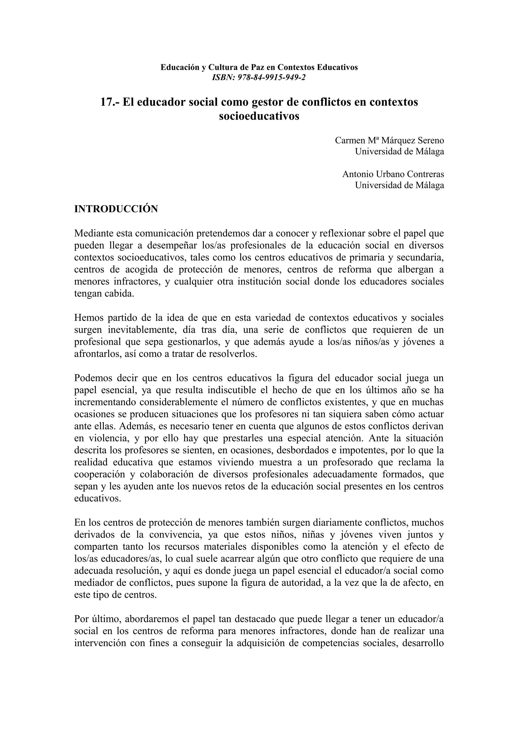 Educación y Cultura de Paz en Contextos Educativos
                                 ISBN: 978-84-9915-949-2

      17.- El educador social como gestor de conflictos en contextos
                             socioeducativos
                                                                Carmen Mª Márquez Sereno
                                                                    Universidad de Málaga

                                                                  Antonio Urbano Contreras
                                                                    Universidad de Málaga

INTRODUCCIÓN

Mediante esta comunicación pretendemos dar a conocer y reflexionar sobre el papel que
pueden llegar a desempeñar los/as profesionales de la educación social en diversos
contextos socioeducativos, tales como los centros educativos de primaria y secundaria,
centros de acogida de protección de menores, centros de reforma que albergan a
menores infractores, y cualquier otra institución social donde los educadores sociales
tengan cabida.

Hemos partido de la idea de que en esta variedad de contextos educativos y sociales
surgen inevitablemente, día tras día, una serie de conflictos que requieren de un
profesional que sepa gestionarlos, y que además ayude a los/as niños/as y jóvenes a
afrontarlos, así como a tratar de resolverlos.

Podemos decir que en los centros educativos la figura del educador social juega un
papel esencial, ya que resulta indiscutible el hecho de que en los últimos año se ha
incrementando considerablemente el número de conflictos existentes, y que en muchas
ocasiones se producen situaciones que los profesores ni tan siquiera saben cómo actuar
ante ellas. Además, es necesario tener en cuenta que algunos de estos conflictos derivan
en violencia, y por ello hay que prestarles una especial atención. Ante la situación
descrita los profesores se sienten, en ocasiones, desbordados e impotentes, por lo que la
realidad educativa que estamos viviendo muestra a un profesorado que reclama la
cooperación y colaboración de diversos profesionales adecuadamente formados, que
sepan y les ayuden ante los nuevos retos de la educación social presentes en los centros
educativos.

En los centros de protección de menores también surgen diariamente conflictos, muchos
derivados de la convivencia, ya que estos niños, niñas y jóvenes viven juntos y
comparten tanto los recursos materiales disponibles como la atención y el efecto de
los/as educadores/as, lo cual suele acarrear algún que otro conflicto que requiere de una
adecuada resolución, y aquí es donde juega un papel esencial el educador/a social como
mediador de conflictos, pues supone la figura de autoridad, a la vez que la de afecto, en
este tipo de centros.

Por último, abordaremos el papel tan destacado que puede llegar a tener un educador/a
social en los centros de reforma para menores infractores, donde han de realizar una
intervención con fines a conseguir la adquisición de competencias sociales, desarrollo
 