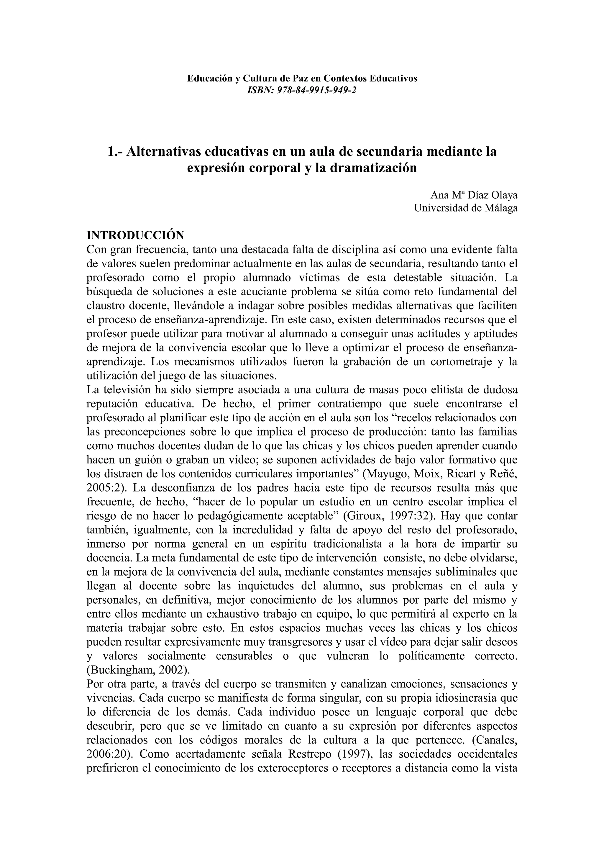 Educación y Cultura de Paz en Contextos Educativos
                                 ISBN: 978-84-9915-949-2




    1.- Alternativas educativas en un aula de secundaria mediante la
                  expresión corporal y la dramatización
                                                                        Ana Mª Díaz Olaya
                                                                     Universidad de Málaga

INTRODUCCIÓN
Con gran frecuencia, tanto una destacada falta de disciplina así como una evidente falta
de valores suelen predominar actualmente en las aulas de secundaria, resultando tanto el
profesorado como el propio alumnado víctimas de esta detestable situación. La
búsqueda de soluciones a este acuciante problema se sitúa como reto fundamental del
claustro docente, llevándole a indagar sobre posibles medidas alternativas que faciliten
el proceso de enseñanza-aprendizaje. En este caso, existen determinados recursos que el
profesor puede utilizar para motivar al alumnado a conseguir unas actitudes y aptitudes
de mejora de la convivencia escolar que lo lleve a optimizar el proceso de enseñanza-
aprendizaje. Los mecanismos utilizados fueron la grabación de un cortometraje y la
utilización del juego de las situaciones.
La televisión ha sido siempre asociada a una cultura de masas poco elitista de dudosa
reputación educativa. De hecho, el primer contratiempo que suele encontrarse el
profesorado al planificar este tipo de acción en el aula son los “recelos relacionados con
las preconcepciones sobre lo que implica el proceso de producción: tanto las familias
como muchos docentes dudan de lo que las chicas y los chicos pueden aprender cuando
hacen un guión o graban un vídeo; se suponen actividades de bajo valor formativo que
los distraen de los contenidos curriculares importantes” (Mayugo, Moix, Ricart y Reñé,
2005:2). La desconfianza de los padres hacia este tipo de recursos resulta más que
frecuente, de hecho, “hacer de lo popular un estudio en un centro escolar implica el
riesgo de no hacer lo pedagógicamente aceptable” (Giroux, 1997:32). Hay que contar
también, igualmente, con la incredulidad y falta de apoyo del resto del profesorado,
inmerso por norma general en un espíritu tradicionalista a la hora de impartir su
docencia. La meta fundamental de este tipo de intervención consiste, no debe olvidarse,
en la mejora de la convivencia del aula, mediante constantes mensajes subliminales que
llegan al docente sobre las inquietudes del alumno, sus problemas en el aula y
personales, en definitiva, mejor conocimiento de los alumnos por parte del mismo y
entre ellos mediante un exhaustivo trabajo en equipo, lo que permitirá al experto en la
materia trabajar sobre esto. En estos espacios muchas veces las chicas y los chicos
pueden resultar expresivamente muy transgresores y usar el vídeo para dejar salir deseos
y valores socialmente censurables o que vulneran lo políticamente correcto.
(Buckingham, 2002).
Por otra parte, a través del cuerpo se transmiten y canalizan emociones, sensaciones y
vivencias. Cada cuerpo se manifiesta de forma singular, con su propia idiosincrasia que
lo diferencia de los demás. Cada individuo posee un lenguaje corporal que debe
descubrir, pero que se ve limitado en cuanto a su expresión por diferentes aspectos
relacionados con los códigos morales de la cultura a la que pertenece. (Canales,
2006:20). Como acertadamente señala Restrepo (1997), las sociedades occidentales
prefirieron el conocimiento de los exteroceptores o receptores a distancia como la vista
 