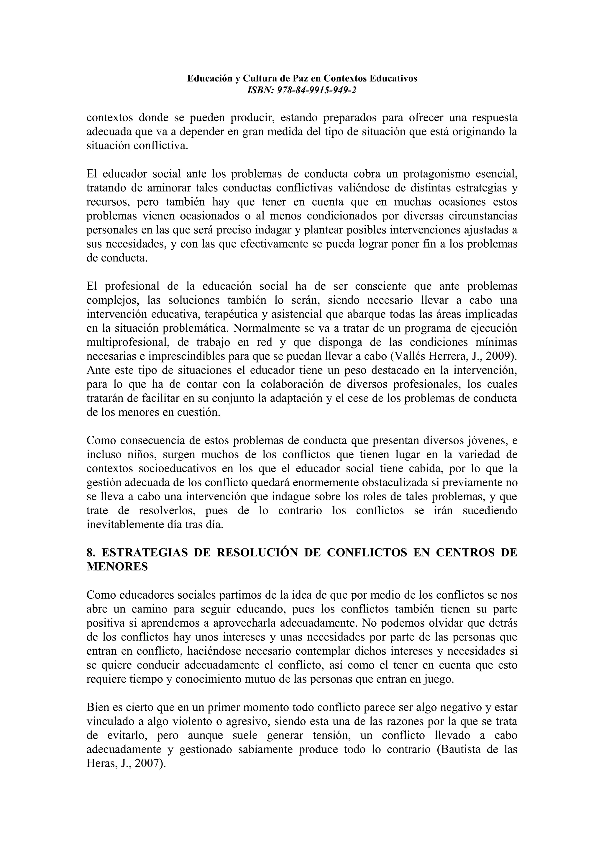 Educación y Cultura de Paz en Contextos Educativos
                                 ISBN: 978-84-9915-949-2

contextos donde se pueden producir, estando preparados para ofrecer una respuesta
adecuada que va a depender en gran medida del tipo de situación que está originando la
situación conflictiva.

El educador social ante los problemas de conducta cobra un protagonismo esencial,
tratando de aminorar tales conductas conflictivas valiéndose de distintas estrategias y
recursos, pero también hay que tener en cuenta que en muchas ocasiones estos
problemas vienen ocasionados o al menos condicionados por diversas circunstancias
personales en las que será preciso indagar y plantear posibles intervenciones ajustadas a
sus necesidades, y con las que efectivamente se pueda lograr poner fin a los problemas
de conducta.

El profesional de la educación social ha de ser consciente que ante problemas
complejos, las soluciones también lo serán, siendo necesario llevar a cabo una
intervención educativa, terapéutica y asistencial que abarque todas las áreas implicadas
en la situación problemática. Normalmente se va a tratar de un programa de ejecución
multiprofesional, de trabajo en red y que disponga de las condiciones mínimas
necesarias e imprescindibles para que se puedan llevar a cabo (Vallés Herrera, J., 2009).
Ante este tipo de situaciones el educador tiene un peso destacado en la intervención,
para lo que ha de contar con la colaboración de diversos profesionales, los cuales
tratarán de facilitar en su conjunto la adaptación y el cese de los problemas de conducta
de los menores en cuestión.

Como consecuencia de estos problemas de conducta que presentan diversos jóvenes, e
incluso niños, surgen muchos de los conflictos que tienen lugar en la variedad de
contextos socioeducativos en los que el educador social tiene cabida, por lo que la
gestión adecuada de los conflicto quedará enormemente obstaculizada si previamente no
se lleva a cabo una intervención que indague sobre los roles de tales problemas, y que
trate de resolverlos, pues de lo contrario los conflictos se irán sucediendo
inevitablemente día tras día.

8. ESTRATEGIAS DE RESOLUCIÓN DE CONFLICTOS EN CENTROS DE
MENORES

Como educadores sociales partimos de la idea de que por medio de los conflictos se nos
abre un camino para seguir educando, pues los conflictos también tienen su parte
positiva si aprendemos a aprovecharla adecuadamente. No podemos olvidar que detrás
de los conflictos hay unos intereses y unas necesidades por parte de las personas que
entran en conflicto, haciéndose necesario contemplar dichos intereses y necesidades si
se quiere conducir adecuadamente el conflicto, así como el tener en cuenta que esto
requiere tiempo y conocimiento mutuo de las personas que entran en juego.

Bien es cierto que en un primer momento todo conflicto parece ser algo negativo y estar
vinculado a algo violento o agresivo, siendo esta una de las razones por la que se trata
de evitarlo, pero aunque suele generar tensión, un conflicto llevado a cabo
adecuadamente y gestionado sabiamente produce todo lo contrario (Bautista de las
Heras, J., 2007).
 