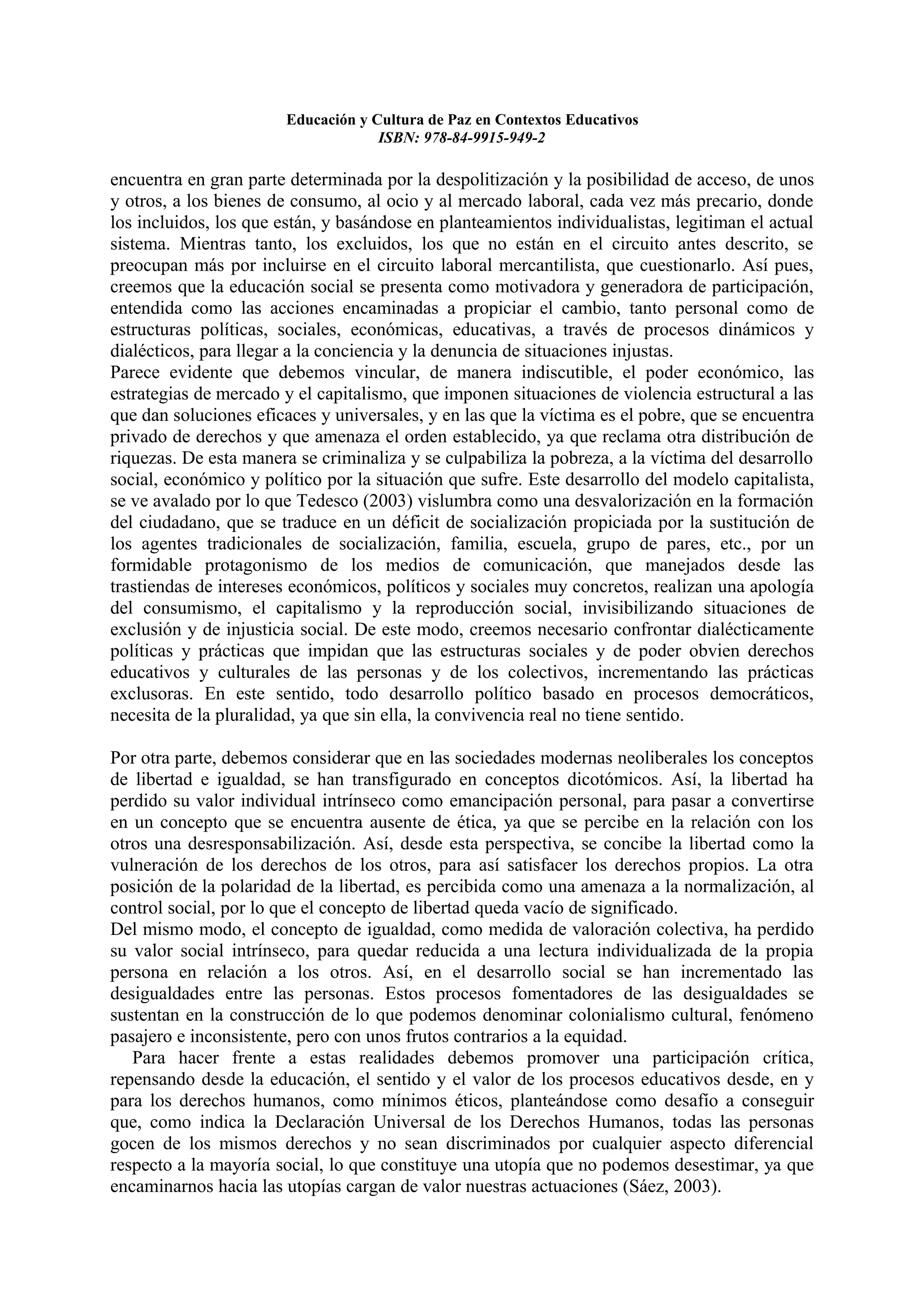 Educación y Cultura de Paz en Contextos Educativos
                                    ISBN: 978-84-9915-949-2

encuentra en gran parte determinada por la despolitización y la posibilidad de acceso, de unos
y otros, a los bienes de consumo, al ocio y al mercado laboral, cada vez más precario, donde
los incluidos, los que están, y basándose en planteamientos individualistas, legitiman el actual
sistema. Mientras tanto, los excluidos, los que no están en el circuito antes descrito, se
preocupan más por incluirse en el circuito laboral mercantilista, que cuestionarlo. Así pues,
creemos que la educación social se presenta como motivadora y generadora de participación,
entendida como las acciones encaminadas a propiciar el cambio, tanto personal como de
estructuras políticas, sociales, económicas, educativas, a través de procesos dinámicos y
dialécticos, para llegar a la conciencia y la denuncia de situaciones injustas.
Parece evidente que debemos vincular, de manera indiscutible, el poder económico, las
estrategias de mercado y el capitalismo, que imponen situaciones de violencia estructural a las
que dan soluciones eficaces y universales, y en las que la víctima es el pobre, que se encuentra
privado de derechos y que amenaza el orden establecido, ya que reclama otra distribución de
riquezas. De esta manera se criminaliza y se culpabiliza la pobreza, a la víctima del desarrollo
social, económico y político por la situación que sufre. Este desarrollo del modelo capitalista,
se ve avalado por lo que Tedesco (2003) vislumbra como una desvalorización en la formación
del ciudadano, que se traduce en un déficit de socialización propiciada por la sustitución de
los agentes tradicionales de socialización, familia, escuela, grupo de pares, etc., por un
formidable protagonismo de los medios de comunicación, que manejados desde las
trastiendas de intereses económicos, políticos y sociales muy concretos, realizan una apología
del consumismo, el capitalismo y la reproducción social, invisibilizando situaciones de
exclusión y de injusticia social. De este modo, creemos necesario confrontar dialécticamente
políticas y prácticas que impidan que las estructuras sociales y de poder obvien derechos
educativos y culturales de las personas y de los colectivos, incrementando las prácticas
exclusoras. En este sentido, todo desarrollo político basado en procesos democráticos,
necesita de la pluralidad, ya que sin ella, la convivencia real no tiene sentido.

Por otra parte, debemos considerar que en las sociedades modernas neoliberales los conceptos
de libertad e igualdad, se han transfigurado en conceptos dicotómicos. Así, la libertad ha
perdido su valor individual intrínseco como emancipación personal, para pasar a convertirse
en un concepto que se encuentra ausente de ética, ya que se percibe en la relación con los
otros una desresponsabilización. Así, desde esta perspectiva, se concibe la libertad como la
vulneración de los derechos de los otros, para así satisfacer los derechos propios. La otra
posición de la polaridad de la libertad, es percibida como una amenaza a la normalización, al
control social, por lo que el concepto de libertad queda vacío de significado.
Del mismo modo, el concepto de igualdad, como medida de valoración colectiva, ha perdido
su valor social intrínseco, para quedar reducida a una lectura individualizada de la propia
persona en relación a los otros. Así, en el desarrollo social se han incrementado las
desigualdades entre las personas. Estos procesos fomentadores de las desigualdades se
sustentan en la construcción de lo que podemos denominar colonialismo cultural, fenómeno
pasajero e inconsistente, pero con unos frutos contrarios a la equidad.
   Para hacer frente a estas realidades debemos promover una participación crítica,
repensando desde la educación, el sentido y el valor de los procesos educativos desde, en y
para los derechos humanos, como mínimos éticos, planteándose como desafío a conseguir
que, como indica la Declaración Universal de los Derechos Humanos, todas las personas
gocen de los mismos derechos y no sean discriminados por cualquier aspecto diferencial
respecto a la mayoría social, lo que constituye una utopía que no podemos desestimar, ya que
encaminarnos hacia las utopías cargan de valor nuestras actuaciones (Sáez, 2003).
 