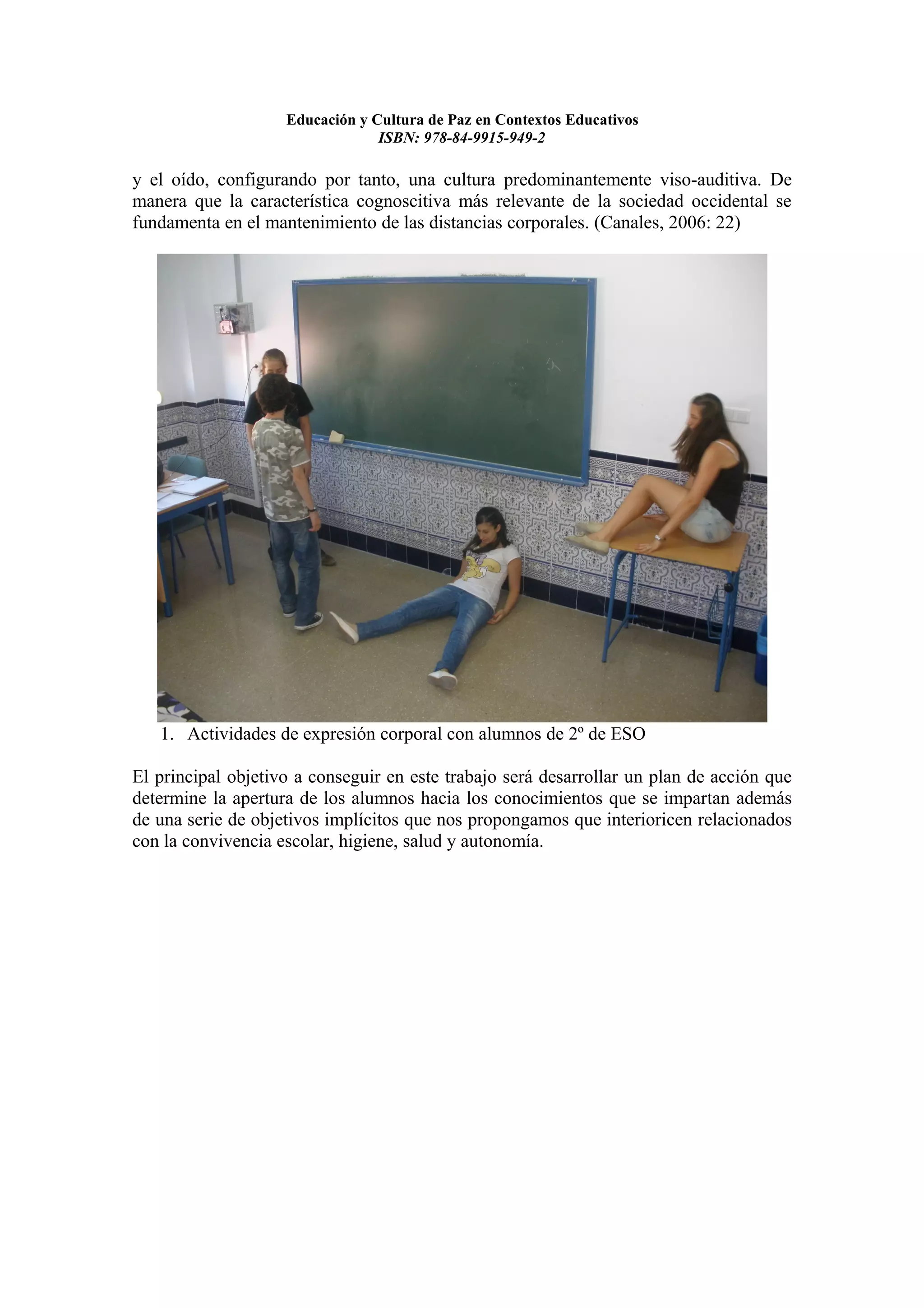 Educación y Cultura de Paz en Contextos Educativos
                                 ISBN: 978-84-9915-949-2

y el oído, configurando por tanto, una cultura predominantemente viso-auditiva. De
manera que la característica cognoscitiva más relevante de la sociedad occidental se
fundamenta en el mantenimiento de las distancias corporales. (Canales, 2006: 22)




   1. Actividades de expresión corporal con alumnos de 2º de ESO

El principal objetivo a conseguir en este trabajo será desarrollar un plan de acción que
determine la apertura de los alumnos hacia los conocimientos que se impartan además
de una serie de objetivos implícitos que nos propongamos que interioricen relacionados
con la convivencia escolar, higiene, salud y autonomía.
 