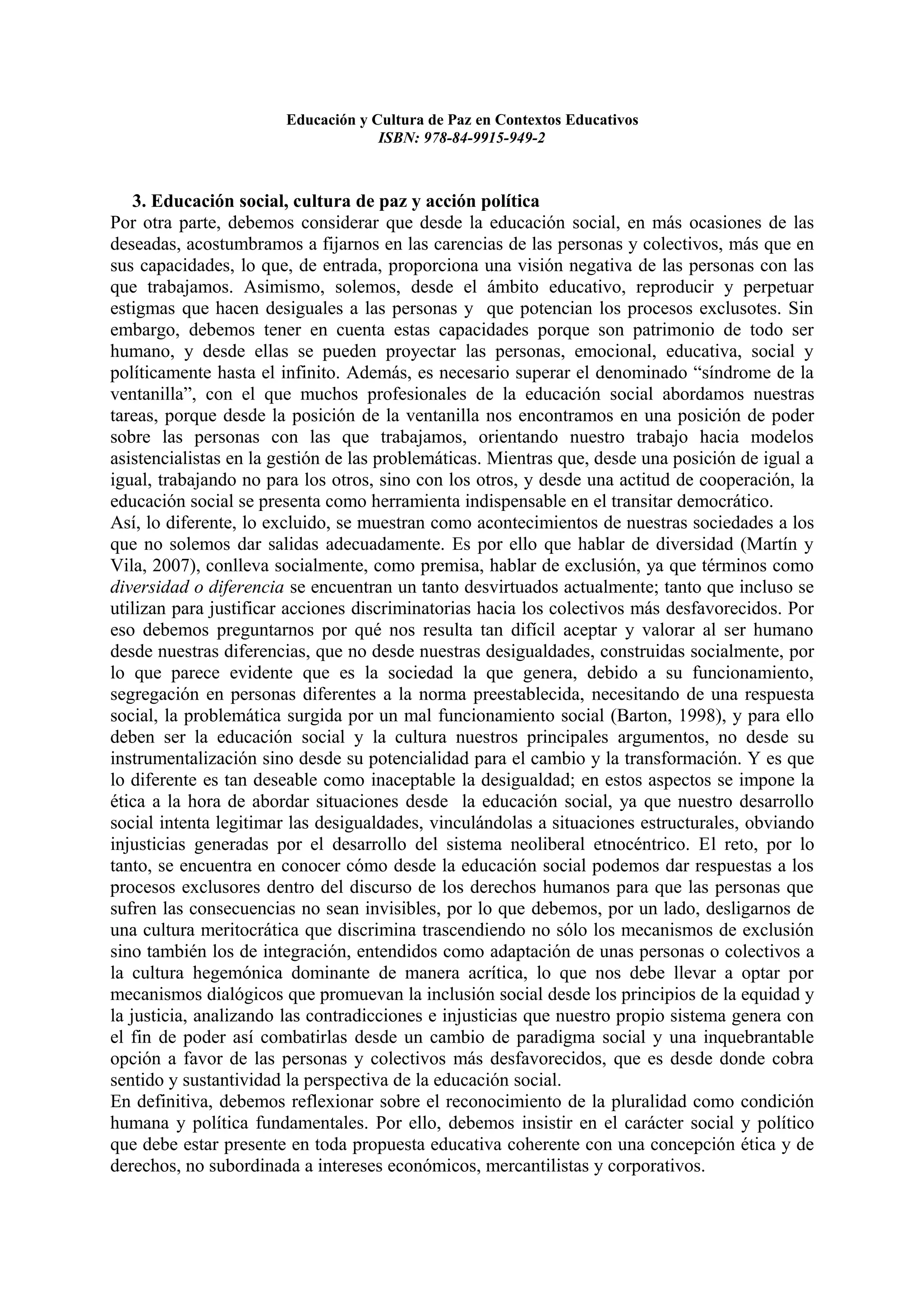 Educación y Cultura de Paz en Contextos Educativos
                                    ISBN: 978-84-9915-949-2



    3. Educación social, cultura de paz y acción política
Por otra parte, debemos considerar que desde la educación social, en más ocasiones de las
deseadas, acostumbramos a fijarnos en las carencias de las personas y colectivos, más que en
sus capacidades, lo que, de entrada, proporciona una visión negativa de las personas con las
que trabajamos. Asimismo, solemos, desde el ámbito educativo, reproducir y perpetuar
estigmas que hacen desiguales a las personas y que potencian los procesos exclusotes. Sin
embargo, debemos tener en cuenta estas capacidades porque son patrimonio de todo ser
humano, y desde ellas se pueden proyectar las personas, emocional, educativa, social y
políticamente hasta el infinito. Además, es necesario superar el denominado “síndrome de la
ventanilla”, con el que muchos profesionales de la educación social abordamos nuestras
tareas, porque desde la posición de la ventanilla nos encontramos en una posición de poder
sobre las personas con las que trabajamos, orientando nuestro trabajo hacia modelos
asistencialistas en la gestión de las problemáticas. Mientras que, desde una posición de igual a
igual, trabajando no para los otros, sino con los otros, y desde una actitud de cooperación, la
educación social se presenta como herramienta indispensable en el transitar democrático.
Así, lo diferente, lo excluido, se muestran como acontecimientos de nuestras sociedades a los
que no solemos dar salidas adecuadamente. Es por ello que hablar de diversidad (Martín y
Vila, 2007), conlleva socialmente, como premisa, hablar de exclusión, ya que términos como
diversidad o diferencia se encuentran un tanto desvirtuados actualmente; tanto que incluso se
utilizan para justificar acciones discriminatorias hacia los colectivos más desfavorecidos. Por
eso debemos preguntarnos por qué nos resulta tan difícil aceptar y valorar al ser humano
desde nuestras diferencias, que no desde nuestras desigualdades, construidas socialmente, por
lo que parece evidente que es la sociedad la que genera, debido a su funcionamiento,
segregación en personas diferentes a la norma preestablecida, necesitando de una respuesta
social, la problemática surgida por un mal funcionamiento social (Barton, 1998), y para ello
deben ser la educación social y la cultura nuestros principales argumentos, no desde su
instrumentalización sino desde su potencialidad para el cambio y la transformación. Y es que
lo diferente es tan deseable como inaceptable la desigualdad; en estos aspectos se impone la
ética a la hora de abordar situaciones desde la educación social, ya que nuestro desarrollo
social intenta legitimar las desigualdades, vinculándolas a situaciones estructurales, obviando
injusticias generadas por el desarrollo del sistema neoliberal etnocéntrico. El reto, por lo
tanto, se encuentra en conocer cómo desde la educación social podemos dar respuestas a los
procesos exclusores dentro del discurso de los derechos humanos para que las personas que
sufren las consecuencias no sean invisibles, por lo que debemos, por un lado, desligarnos de
una cultura meritocrática que discrimina trascendiendo no sólo los mecanismos de exclusión
sino también los de integración, entendidos como adaptación de unas personas o colectivos a
la cultura hegemónica dominante de manera acrítica, lo que nos debe llevar a optar por
mecanismos dialógicos que promuevan la inclusión social desde los principios de la equidad y
la justicia, analizando las contradicciones e injusticias que nuestro propio sistema genera con
el fin de poder así combatirlas desde un cambio de paradigma social y una inquebrantable
opción a favor de las personas y colectivos más desfavorecidos, que es desde donde cobra
sentido y sustantividad la perspectiva de la educación social.
En definitiva, debemos reflexionar sobre el reconocimiento de la pluralidad como condición
humana y política fundamentales. Por ello, debemos insistir en el carácter social y político
que debe estar presente en toda propuesta educativa coherente con una concepción ética y de
derechos, no subordinada a intereses económicos, mercantilistas y corporativos.
 