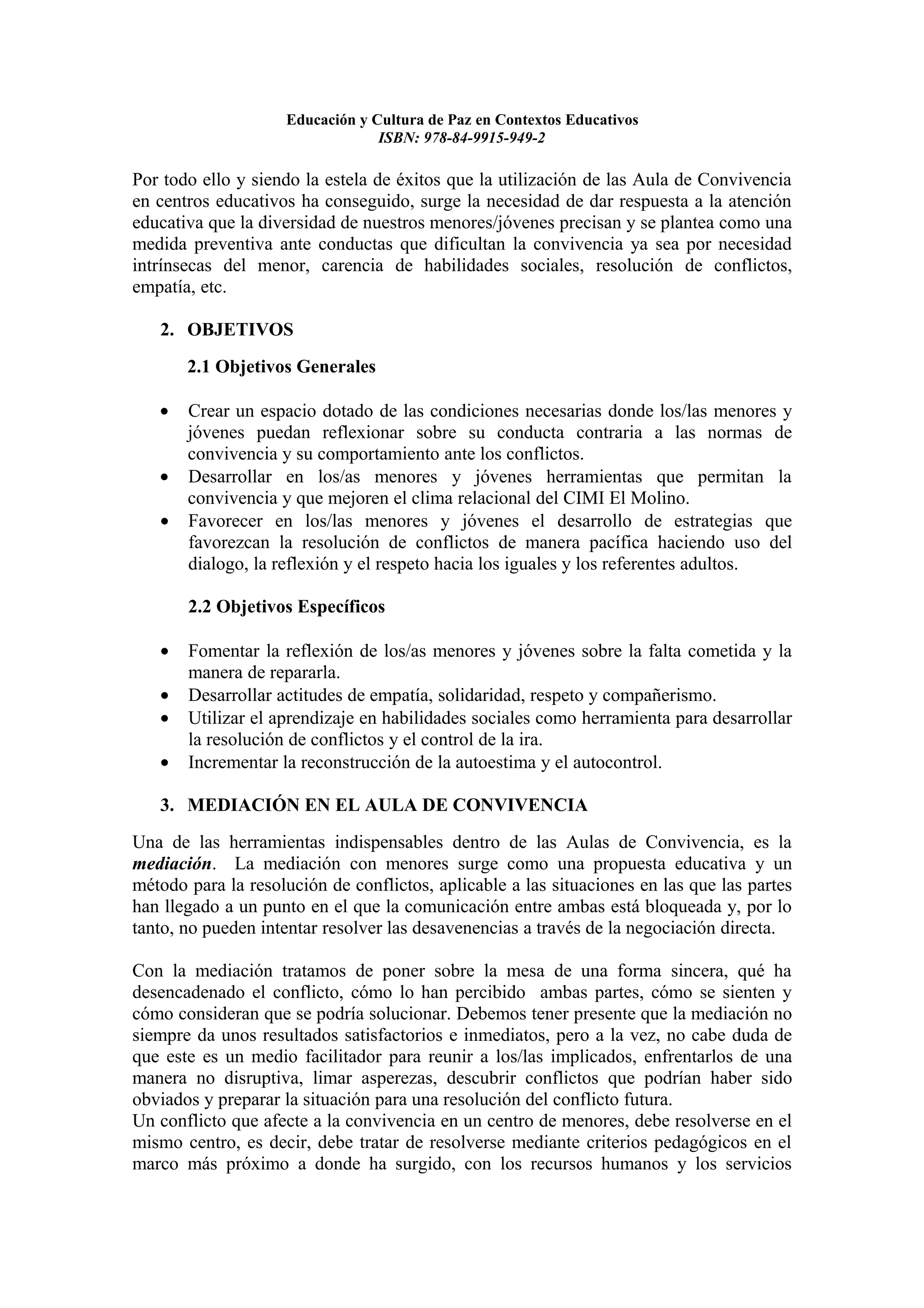 Educación y Cultura de Paz en Contextos Educativos
                                 ISBN: 978-84-9915-949-2

Por todo ello y siendo la estela de éxitos que la utilización de las Aula de Convivencia
en centros educativos ha conseguido, surge la necesidad de dar respuesta a la atención
educativa que la diversidad de nuestros menores/jóvenes precisan y se plantea como una
medida preventiva ante conductas que dificultan la convivencia ya sea por necesidad
intrínsecas del menor, carencia de habilidades sociales, resolución de conflictos,
empatía, etc.

   2. OBJETIVOS
       2.1 Objetivos Generales

   •   Crear un espacio dotado de las condiciones necesarias donde los/las menores y
       jóvenes puedan reflexionar sobre su conducta contraria a las normas de
       convivencia y su comportamiento ante los conflictos.
   •   Desarrollar en los/as menores y jóvenes herramientas que permitan la
       convivencia y que mejoren el clima relacional del CIMI El Molino.
   •   Favorecer en los/las menores y jóvenes el desarrollo de estrategias que
       favorezcan la resolución de conflictos de manera pacífica haciendo uso del
       dialogo, la reflexión y el respeto hacia los iguales y los referentes adultos.

       2.2 Objetivos Específicos

   •   Fomentar la reflexión de los/as menores y jóvenes sobre la falta cometida y la
       manera de repararla.
   •   Desarrollar actitudes de empatía, solidaridad, respeto y compañerismo.
   •   Utilizar el aprendizaje en habilidades sociales como herramienta para desarrollar
       la resolución de conflictos y el control de la ira.
   •   Incrementar la reconstrucción de la autoestima y el autocontrol.

   3. MEDIACIÓN EN EL AULA DE CONVIVENCIA
Una de las herramientas indispensables dentro de las Aulas de Convivencia, es la
mediación. La mediación con menores surge como una propuesta educativa y un
método para la resolución de conflictos, aplicable a las situaciones en las que las partes
han llegado a un punto en el que la comunicación entre ambas está bloqueada y, por lo
tanto, no pueden intentar resolver las desavenencias a través de la negociación directa.

Con la mediación tratamos de poner sobre la mesa de una forma sincera, qué ha
desencadenado el conflicto, cómo lo han percibido ambas partes, cómo se sienten y
cómo consideran que se podría solucionar. Debemos tener presente que la mediación no
siempre da unos resultados satisfactorios e inmediatos, pero a la vez, no cabe duda de
que este es un medio facilitador para reunir a los/las implicados, enfrentarlos de una
manera no disruptiva, limar asperezas, descubrir conflictos que podrían haber sido
obviados y preparar la situación para una resolución del conflicto futura.
Un conflicto que afecte a la convivencia en un centro de menores, debe resolverse en el
mismo centro, es decir, debe tratar de resolverse mediante criterios pedagógicos en el
marco más próximo a donde ha surgido, con los recursos humanos y los servicios
 