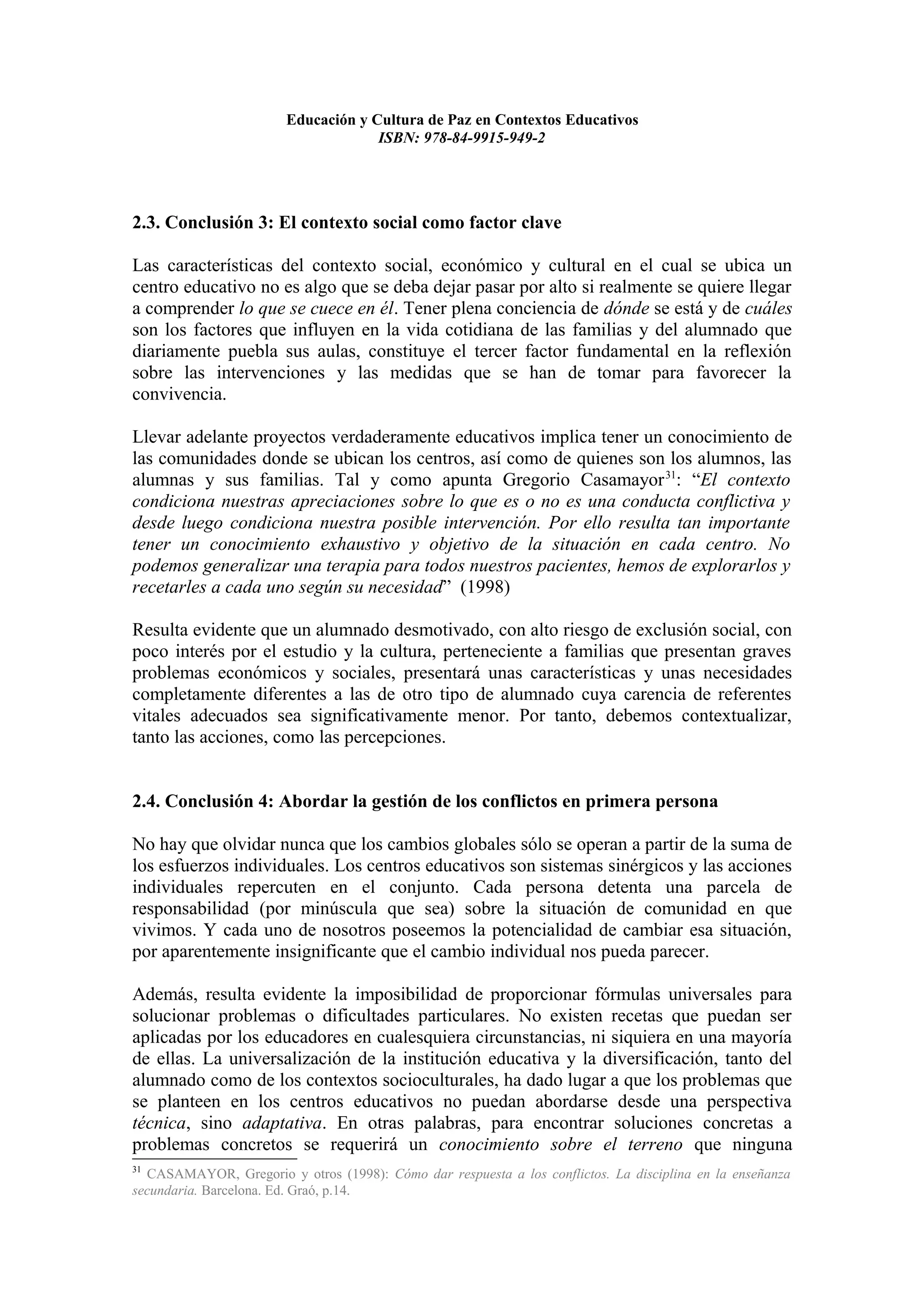Educación y Cultura de Paz en Contextos Educativos
                                     ISBN: 978-84-9915-949-2




2.3. Conclusión 3: El contexto social como factor clave

Las características del contexto social, económico y cultural en el cual se ubica un
centro educativo no es algo que se deba dejar pasar por alto si realmente se quiere llegar
a comprender lo que se cuece en él. Tener plena conciencia de dónde se está y de cuáles
son los factores que influyen en la vida cotidiana de las familias y del alumnado que
diariamente puebla sus aulas, constituye el tercer factor fundamental en la reflexión
sobre las intervenciones y las medidas que se han de tomar para favorecer la
convivencia.

Llevar adelante proyectos verdaderamente educativos implica tener un conocimiento de
las comunidades donde se ubican los centros, así como de quienes son los alumnos, las
alumnas y sus familias. Tal y como apunta Gregorio Casamayor 31: “El contexto
condiciona nuestras apreciaciones sobre lo que es o no es una conducta conflictiva y
desde luego condiciona nuestra posible intervención. Por ello resulta tan importante
tener un conocimiento exhaustivo y objetivo de la situación en cada centro. No
podemos generalizar una terapia para todos nuestros pacientes, hemos de explorarlos y
recetarles a cada uno según su necesidad” (1998)

Resulta evidente que un alumnado desmotivado, con alto riesgo de exclusión social, con
poco interés por el estudio y la cultura, perteneciente a familias que presentan graves
problemas económicos y sociales, presentará unas características y unas necesidades
completamente diferentes a las de otro tipo de alumnado cuya carencia de referentes
vitales adecuados sea significativamente menor. Por tanto, debemos contextualizar,
tanto las acciones, como las percepciones.


2.4. Conclusión 4: Abordar la gestión de los conflictos en primera persona

No hay que olvidar nunca que los cambios globales sólo se operan a partir de la suma de
los esfuerzos individuales. Los centros educativos son sistemas sinérgicos y las acciones
individuales repercuten en el conjunto. Cada persona detenta una parcela de
responsabilidad (por minúscula que sea) sobre la situación de comunidad en que
vivimos. Y cada uno de nosotros poseemos la potencialidad de cambiar esa situación,
por aparentemente insignificante que el cambio individual nos pueda parecer.

Además, resulta evidente la imposibilidad de proporcionar fórmulas universales para
solucionar problemas o dificultades particulares. No existen recetas que puedan ser
aplicadas por los educadores en cualesquiera circunstancias, ni siquiera en una mayoría
de ellas. La universalización de la institución educativa y la diversificación, tanto del
alumnado como de los contextos socioculturales, ha dado lugar a que los problemas que
se planteen en los centros educativos no puedan abordarse desde una perspectiva
técnica, sino adaptativa. En otras palabras, para encontrar soluciones concretas a
problemas concretos se requerirá un conocimiento sobre el terreno que ninguna
31
  CASAMAYOR, Gregorio y otros (1998): Cómo dar respuesta a los conflictos. La disciplina en la enseñanza
secundaria. Barcelona. Ed. Graó, p.14.
 