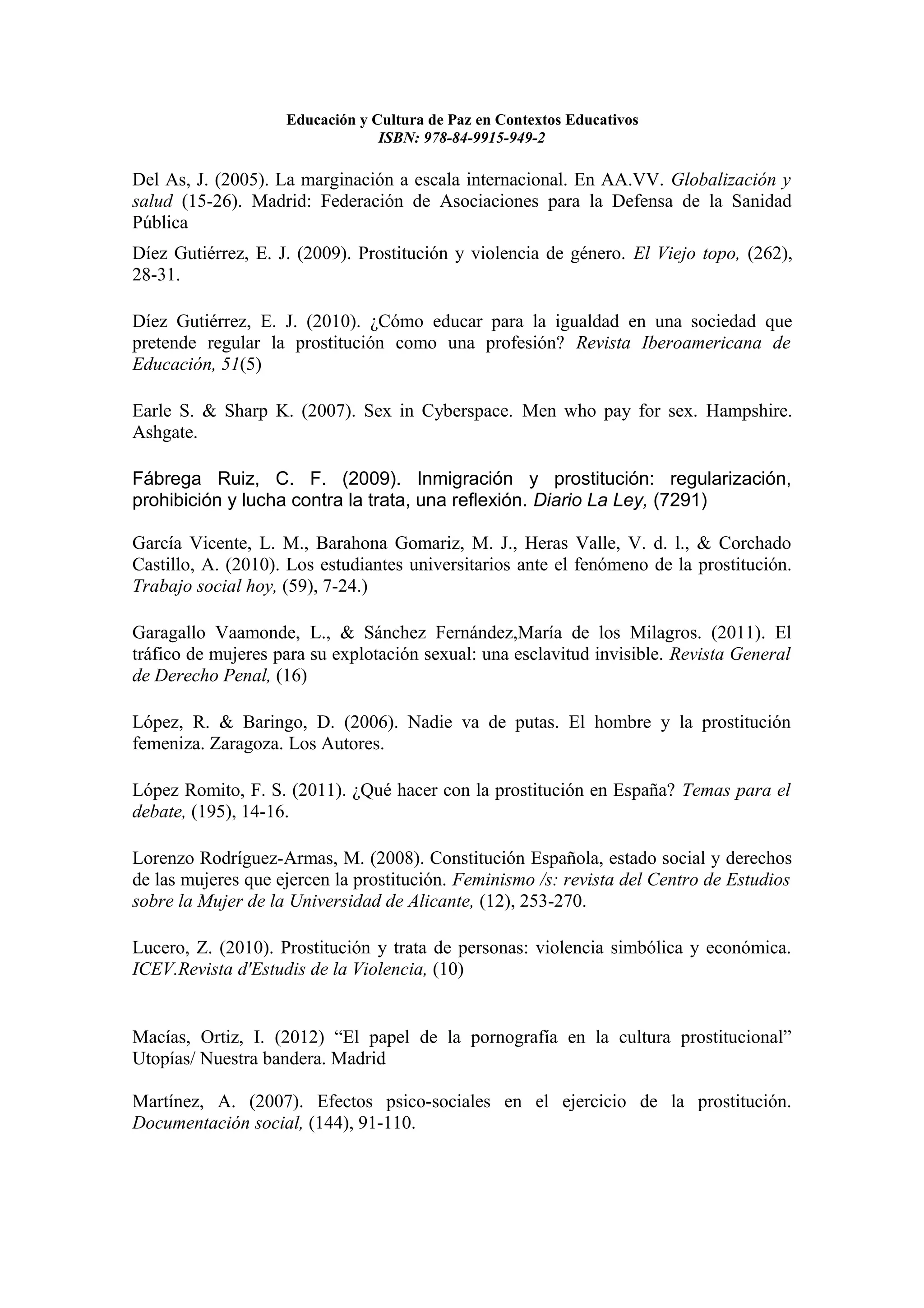 Educación y Cultura de Paz en Contextos Educativos
                                 ISBN: 978-84-9915-949-2

Del As, J. (2005). La marginación a escala internacional. En AA.VV. Globalización y
salud (15-26). Madrid: Federación de Asociaciones para la Defensa de la Sanidad
Pública
Díez Gutiérrez, E. J. (2009). Prostitución y violencia de género. El Viejo topo, (262),
28-31.

Díez Gutiérrez, E. J. (2010). ¿Cómo educar para la igualdad en una sociedad que
pretende regular la prostitución como una profesión? Revista Iberoamericana de
Educación, 51(5)

Earle S. & Sharp K. (2007). Sex in Cyberspace. Men who pay for sex. Hampshire.
Ashgate.

Fábrega Ruiz, C. F. (2009). Inmigración y prostitución: regularización,
prohibición y lucha contra la trata, una reflexión. Diario La Ley, (7291)

García Vicente, L. M., Barahona Gomariz, M. J., Heras Valle, V. d. l., & Corchado
Castillo, A. (2010). Los estudiantes universitarios ante el fenómeno de la prostitución.
Trabajo social hoy, (59), 7-24.)

Garagallo Vaamonde, L., & Sánchez Fernández,María de los Milagros. (2011). El
tráfico de mujeres para su explotación sexual: una esclavitud invisible. Revista General
de Derecho Penal, (16)

López, R. & Baringo, D. (2006). Nadie va de putas. El hombre y la prostitución
femeniza. Zaragoza. Los Autores.

López Romito, F. S. (2011). ¿Qué hacer con la prostitución en España? Temas para el
debate, (195), 14-16.

Lorenzo Rodríguez-Armas, M. (2008). Constitución Española, estado social y derechos
de las mujeres que ejercen la prostitución. Feminismo /s: revista del Centro de Estudios
sobre la Mujer de la Universidad de Alicante, (12), 253-270.

Lucero, Z. (2010). Prostitución y trata de personas: violencia simbólica y económica.
ICEV.Revista d'Estudis de la Violencia, (10)


Macías, Ortiz, I. (2012) “El papel de la pornografía en la cultura prostitucional”
Utopías/ Nuestra bandera. Madrid

Martínez, A. (2007). Efectos psico-sociales en el ejercicio de la prostitución.
Documentación social, (144), 91-110.
 