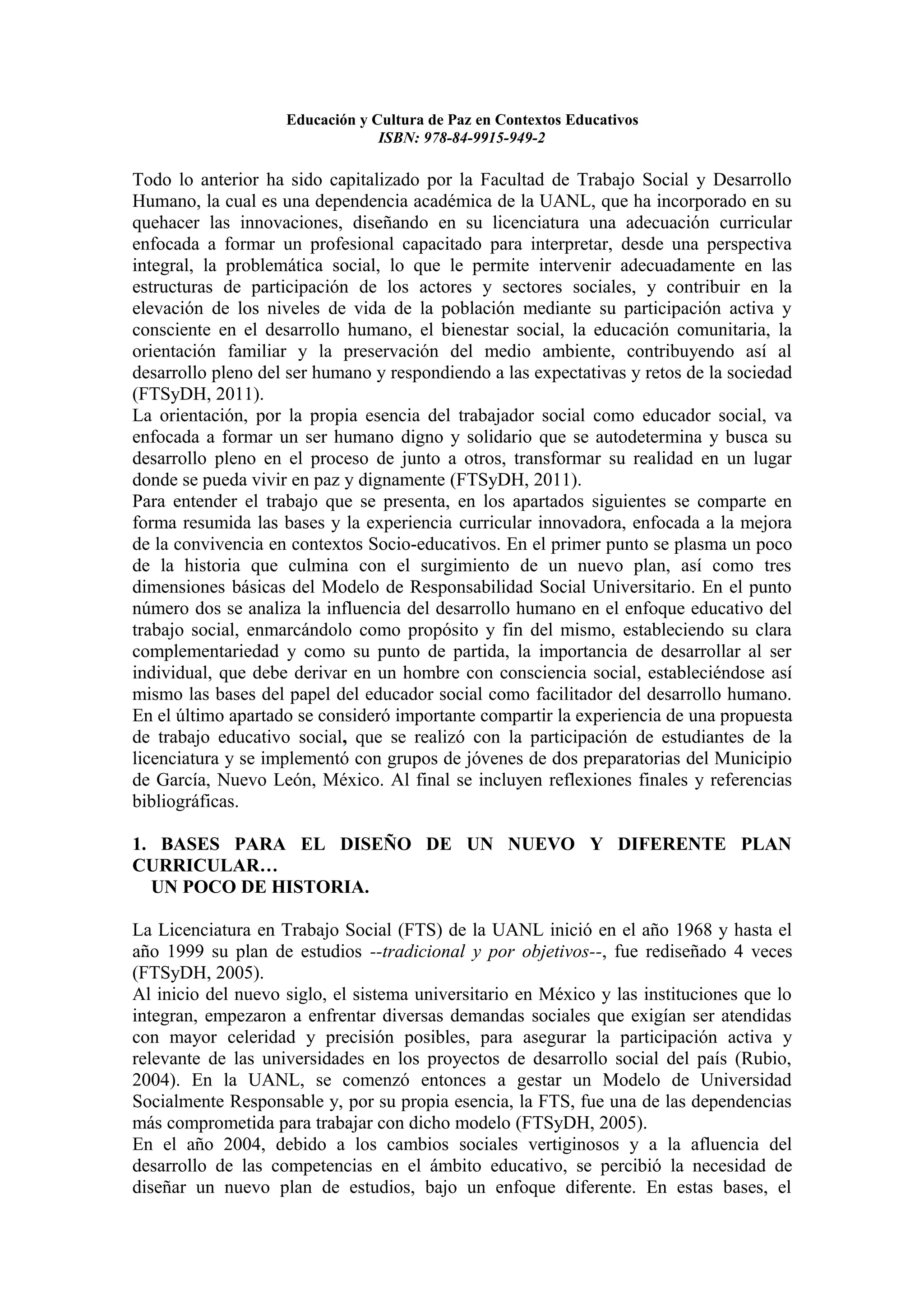 Educación y Cultura de Paz en Contextos Educativos
                                 ISBN: 978-84-9915-949-2

Todo lo anterior ha sido capitalizado por la Facultad de Trabajo Social y Desarrollo
Humano, la cual es una dependencia académica de la UANL, que ha incorporado en su
quehacer las innovaciones, diseñando en su licenciatura una adecuación curricular
enfocada a formar un profesional capacitado para interpretar, desde una perspectiva
integral, la problemática social, lo que le permite intervenir adecuadamente en las
estructuras de participación de los actores y sectores sociales, y contribuir en la
elevación de los niveles de vida de la población mediante su participación activa y
consciente en el desarrollo humano, el bienestar social, la educación comunitaria, la
orientación familiar y la preservación del medio ambiente, contribuyendo así al
desarrollo pleno del ser humano y respondiendo a las expectativas y retos de la sociedad
(FTSyDH, 2011).
La orientación, por la propia esencia del trabajador social como educador social, va
enfocada a formar un ser humano digno y solidario que se autodetermina y busca su
desarrollo pleno en el proceso de junto a otros, transformar su realidad en un lugar
donde se pueda vivir en paz y dignamente (FTSyDH, 2011).
Para entender el trabajo que se presenta, en los apartados siguientes se comparte en
forma resumida las bases y la experiencia curricular innovadora, enfocada a la mejora
de la convivencia en contextos Socio-educativos. En el primer punto se plasma un poco
de la historia que culmina con el surgimiento de un nuevo plan, así como tres
dimensiones básicas del Modelo de Responsabilidad Social Universitario. En el punto
número dos se analiza la influencia del desarrollo humano en el enfoque educativo del
trabajo social, enmarcándolo como propósito y fin del mismo, estableciendo su clara
complementariedad y como su punto de partida, la importancia de desarrollar al ser
individual, que debe derivar en un hombre con consciencia social, estableciéndose así
mismo las bases del papel del educador social como facilitador del desarrollo humano.
En el último apartado se consideró importante compartir la experiencia de una propuesta
de trabajo educativo social, que se realizó con la participación de estudiantes de la
licenciatura y se implementó con grupos de jóvenes de dos preparatorias del Municipio
de García, Nuevo León, México. Al final se incluyen reflexiones finales y referencias
bibliográficas.

1. BASES PARA EL DISEÑO DE UN NUEVO Y DIFERENTE PLAN
CURRICULAR…
  UN POCO DE HISTORIA.

La Licenciatura en Trabajo Social (FTS) de la UANL inició en el año 1968 y hasta el
año 1999 su plan de estudios --tradicional y por objetivos--, fue rediseñado 4 veces
(FTSyDH, 2005).
Al inicio del nuevo siglo, el sistema universitario en México y las instituciones que lo
integran, empezaron a enfrentar diversas demandas sociales que exigían ser atendidas
con mayor celeridad y precisión posibles, para asegurar la participación activa y
relevante de las universidades en los proyectos de desarrollo social del país (Rubio,
2004). En la UANL, se comenzó entonces a gestar un Modelo de Universidad
Socialmente Responsable y, por su propia esencia, la FTS, fue una de las dependencias
más comprometida para trabajar con dicho modelo (FTSyDH, 2005).
En el año 2004, debido a los cambios sociales vertiginosos y a la afluencia del
desarrollo de las competencias en el ámbito educativo, se percibió la necesidad de
diseñar un nuevo plan de estudios, bajo un enfoque diferente. En estas bases, el
 