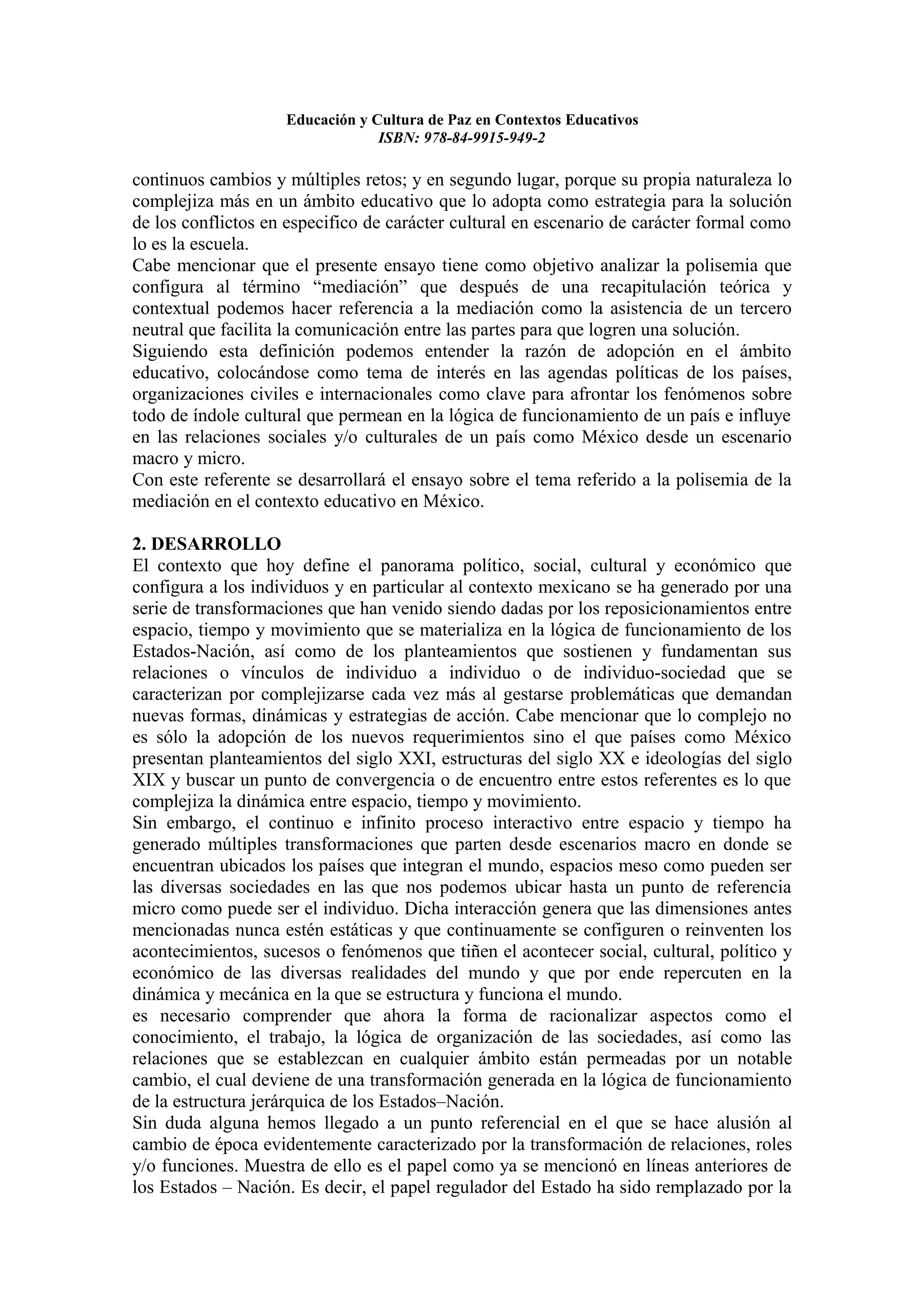 Educación y Cultura de Paz en Contextos Educativos
                                 ISBN: 978-84-9915-949-2

continuos cambios y múltiples retos; y en segundo lugar, porque su propia naturaleza lo
complejiza más en un ámbito educativo que lo adopta como estrategia para la solución
de los conflictos en especifico de carácter cultural en escenario de carácter formal como
lo es la escuela.
Cabe mencionar que el presente ensayo tiene como objetivo analizar la polisemia que
configura al término “mediación” que después de una recapitulación teórica y
contextual podemos hacer referencia a la mediación como la asistencia de un tercero
neutral que facilita la comunicación entre las partes para que logren una solución.
Siguiendo esta definición podemos entender la razón de adopción en el ámbito
educativo, colocándose como tema de interés en las agendas políticas de los países,
organizaciones civiles e internacionales como clave para afrontar los fenómenos sobre
todo de índole cultural que permean en la lógica de funcionamiento de un país e influye
en las relaciones sociales y/o culturales de un país como México desde un escenario
macro y micro.
Con este referente se desarrollará el ensayo sobre el tema referido a la polisemia de la
mediación en el contexto educativo en México.

2. DESARROLLO
El contexto que hoy define el panorama político, social, cultural y económico que
configura a los individuos y en particular al contexto mexicano se ha generado por una
serie de transformaciones que han venido siendo dadas por los reposicionamientos entre
espacio, tiempo y movimiento que se materializa en la lógica de funcionamiento de los
Estados-Nación, así como de los planteamientos que sostienen y fundamentan sus
relaciones o vínculos de individuo a individuo o de individuo-sociedad que se
caracterizan por complejizarse cada vez más al gestarse problemáticas que demandan
nuevas formas, dinámicas y estrategias de acción. Cabe mencionar que lo complejo no
es sólo la adopción de los nuevos requerimientos sino el que países como México
presentan planteamientos del siglo XXI, estructuras del siglo XX e ideologías del siglo
XIX y buscar un punto de convergencia o de encuentro entre estos referentes es lo que
complejiza la dinámica entre espacio, tiempo y movimiento.
Sin embargo, el continuo e infinito proceso interactivo entre espacio y tiempo ha
generado múltiples transformaciones que parten desde escenarios macro en donde se
encuentran ubicados los países que integran el mundo, espacios meso como pueden ser
las diversas sociedades en las que nos podemos ubicar hasta un punto de referencia
micro como puede ser el individuo. Dicha interacción genera que las dimensiones antes
mencionadas nunca estén estáticas y que continuamente se configuren o reinventen los
acontecimientos, sucesos o fenómenos que tiñen el acontecer social, cultural, político y
económico de las diversas realidades del mundo y que por ende repercuten en la
dinámica y mecánica en la que se estructura y funciona el mundo.
es necesario comprender que ahora la forma de racionalizar aspectos como el
conocimiento, el trabajo, la lógica de organización de las sociedades, así como las
relaciones que se establezcan en cualquier ámbito están permeadas por un notable
cambio, el cual deviene de una transformación generada en la lógica de funcionamiento
de la estructura jerárquica de los Estados–Nación.
Sin duda alguna hemos llegado a un punto referencial en el que se hace alusión al
cambio de época evidentemente caracterizado por la transformación de relaciones, roles
y/o funciones. Muestra de ello es el papel como ya se mencionó en líneas anteriores de
los Estados – Nación. Es decir, el papel regulador del Estado ha sido remplazado por la
 