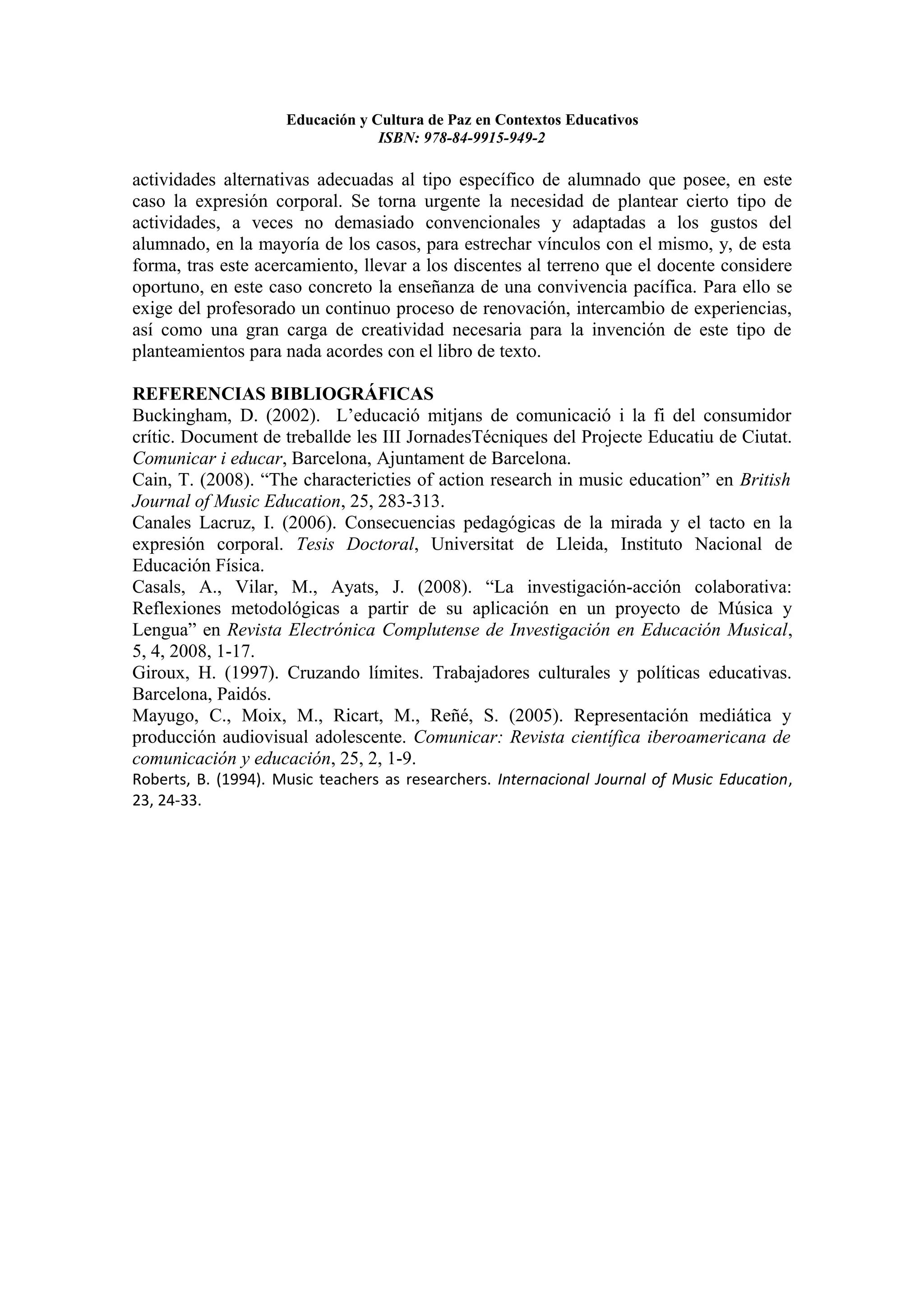 Educación y Cultura de Paz en Contextos Educativos
                                  ISBN: 978-84-9915-949-2

actividades alternativas adecuadas al tipo específico de alumnado que posee, en este
caso la expresión corporal. Se torna urgente la necesidad de plantear cierto tipo de
actividades, a veces no demasiado convencionales y adaptadas a los gustos del
alumnado, en la mayoría de los casos, para estrechar vínculos con el mismo, y, de esta
forma, tras este acercamiento, llevar a los discentes al terreno que el docente considere
oportuno, en este caso concreto la enseñanza de una convivencia pacífica. Para ello se
exige del profesorado un continuo proceso de renovación, intercambio de experiencias,
así como una gran carga de creatividad necesaria para la invención de este tipo de
planteamientos para nada acordes con el libro de texto.

REFERENCIAS BIBLIOGRÁFICAS
Buckingham, D. (2002). L’educació mitjans de comunicació i la fi del consumidor
crític. Document de treballde les III JornadesTécniques del Projecte Educatiu de Ciutat.
Comunicar i educar, Barcelona, Ajuntament de Barcelona.
Cain, T. (2008). “The charactericties of action research in music education” en British
Journal of Music Education, 25, 283-313.
Canales Lacruz, I. (2006). Consecuencias pedagógicas de la mirada y el tacto en la
expresión corporal. Tesis Doctoral, Universitat de Lleida, Instituto Nacional de
Educación Física.
Casals, A., Vilar, M., Ayats, J. (2008). “La investigación-acción colaborativa:
Reflexiones metodológicas a partir de su aplicación en un proyecto de Música y
Lengua” en Revista Electrónica Complutense de Investigación en Educación Musical,
5, 4, 2008, 1-17.
Giroux, H. (1997). Cruzando límites. Trabajadores culturales y políticas educativas.
Barcelona, Paidós.
Mayugo, C., Moix, M., Ricart, M., Reñé, S. (2005). Representación mediática y
producción audiovisual adolescente. Comunicar: Revista científica iberoamericana de
comunicación y educación, 25, 2, 1-9.
Roberts, B. (1994). Music teachers as researchers. Internacional Journal of Music Education,
23, 24-33.
 