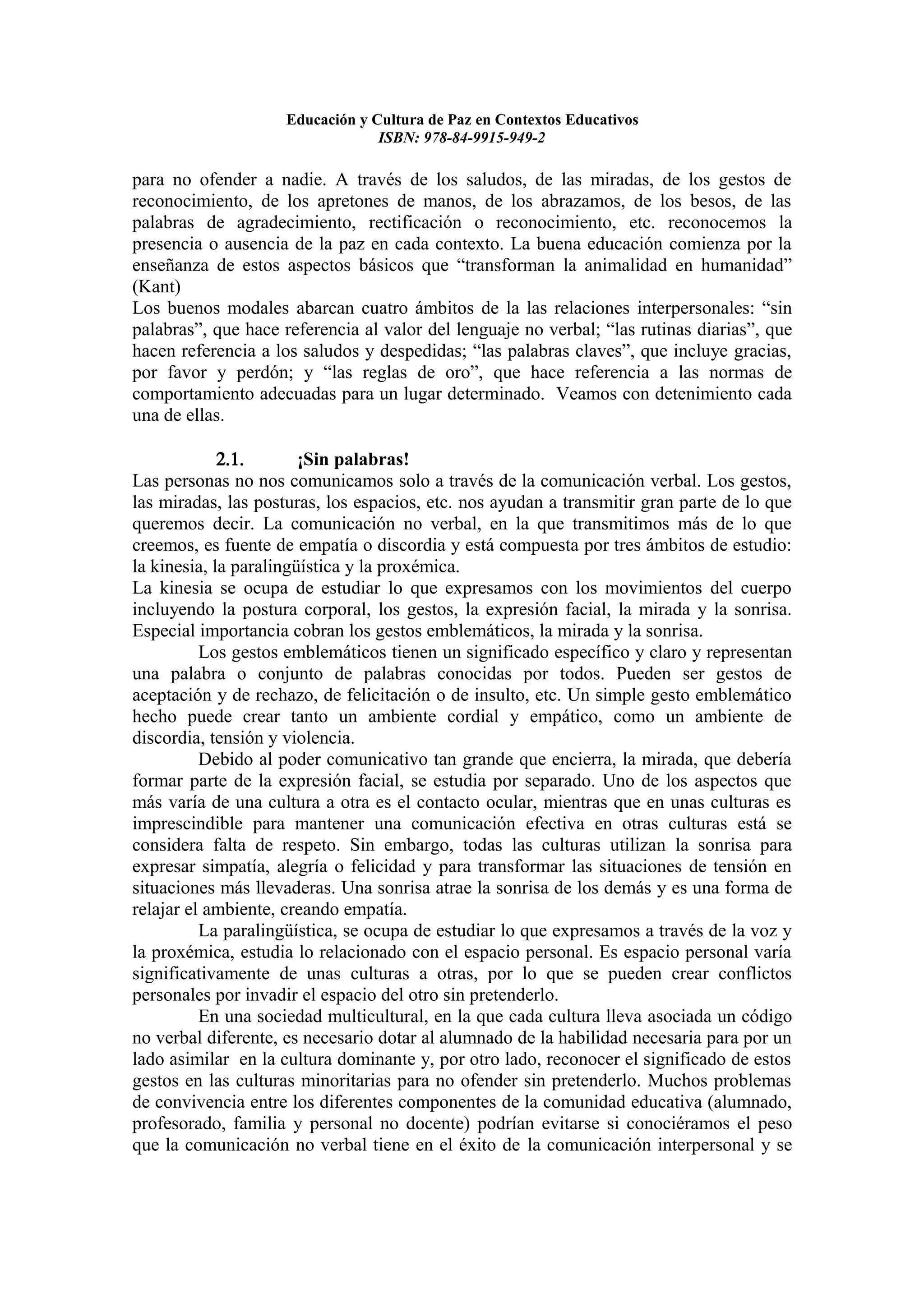 Educación y Cultura de Paz en Contextos Educativos
                                 ISBN: 978-84-9915-949-2

para no ofender a nadie. A través de los saludos, de las miradas, de los gestos de
reconocimiento, de los apretones de manos, de los abrazamos, de los besos, de las
palabras de agradecimiento, rectificación o reconocimiento, etc. reconocemos la
presencia o ausencia de la paz en cada contexto. La buena educación comienza por la
enseñanza de estos aspectos básicos que “transforman la animalidad en humanidad”
(Kant)
Los buenos modales abarcan cuatro ámbitos de la las relaciones interpersonales: “sin
palabras”, que hace referencia al valor del lenguaje no verbal; “las rutinas diarias”, que
hacen referencia a los saludos y despedidas; “las palabras claves”, que incluye gracias,
por favor y perdón; y “las reglas de oro”, que hace referencia a las normas de
comportamiento adecuadas para un lugar determinado. Veamos con detenimiento cada
una de ellas.

             2.1.       ¡Sin palabras!
Las personas no nos comunicamos solo a través de la comunicación verbal. Los gestos,
las miradas, las posturas, los espacios, etc. nos ayudan a transmitir gran parte de lo que
queremos decir. La comunicación no verbal, en la que transmitimos más de lo que
creemos, es fuente de empatía o discordia y está compuesta por tres ámbitos de estudio:
la kinesia, la paralingüística y la proxémica.
La kinesia se ocupa de estudiar lo que expresamos con los movimientos del cuerpo
incluyendo la postura corporal, los gestos, la expresión facial, la mirada y la sonrisa.
Especial importancia cobran los gestos emblemáticos, la mirada y la sonrisa.
          Los gestos emblemáticos tienen un significado específico y claro y representan
una palabra o conjunto de palabras conocidas por todos. Pueden ser gestos de
aceptación y de rechazo, de felicitación o de insulto, etc. Un simple gesto emblemático
hecho puede crear tanto un ambiente cordial y empático, como un ambiente de
discordia, tensión y violencia.
          Debido al poder comunicativo tan grande que encierra, la mirada, que debería
formar parte de la expresión facial, se estudia por separado. Uno de los aspectos que
más varía de una cultura a otra es el contacto ocular, mientras que en unas culturas es
imprescindible para mantener una comunicación efectiva en otras culturas está se
considera falta de respeto. Sin embargo, todas las culturas utilizan la sonrisa para
expresar simpatía, alegría o felicidad y para transformar las situaciones de tensión en
situaciones más llevaderas. Una sonrisa atrae la sonrisa de los demás y es una forma de
relajar el ambiente, creando empatía.
          La paralingüística, se ocupa de estudiar lo que expresamos a través de la voz y
la proxémica, estudia lo relacionado con el espacio personal. Es espacio personal varía
significativamente de unas culturas a otras, por lo que se pueden crear conflictos
personales por invadir el espacio del otro sin pretenderlo.
          En una sociedad multicultural, en la que cada cultura lleva asociada un código
no verbal diferente, es necesario dotar al alumnado de la habilidad necesaria para por un
lado asimilar en la cultura dominante y, por otro lado, reconocer el significado de estos
gestos en las culturas minoritarias para no ofender sin pretenderlo. Muchos problemas
de convivencia entre los diferentes componentes de la comunidad educativa (alumnado,
profesorado, familia y personal no docente) podrían evitarse si conociéramos el peso
que la comunicación no verbal tiene en el éxito de la comunicación interpersonal y se
 