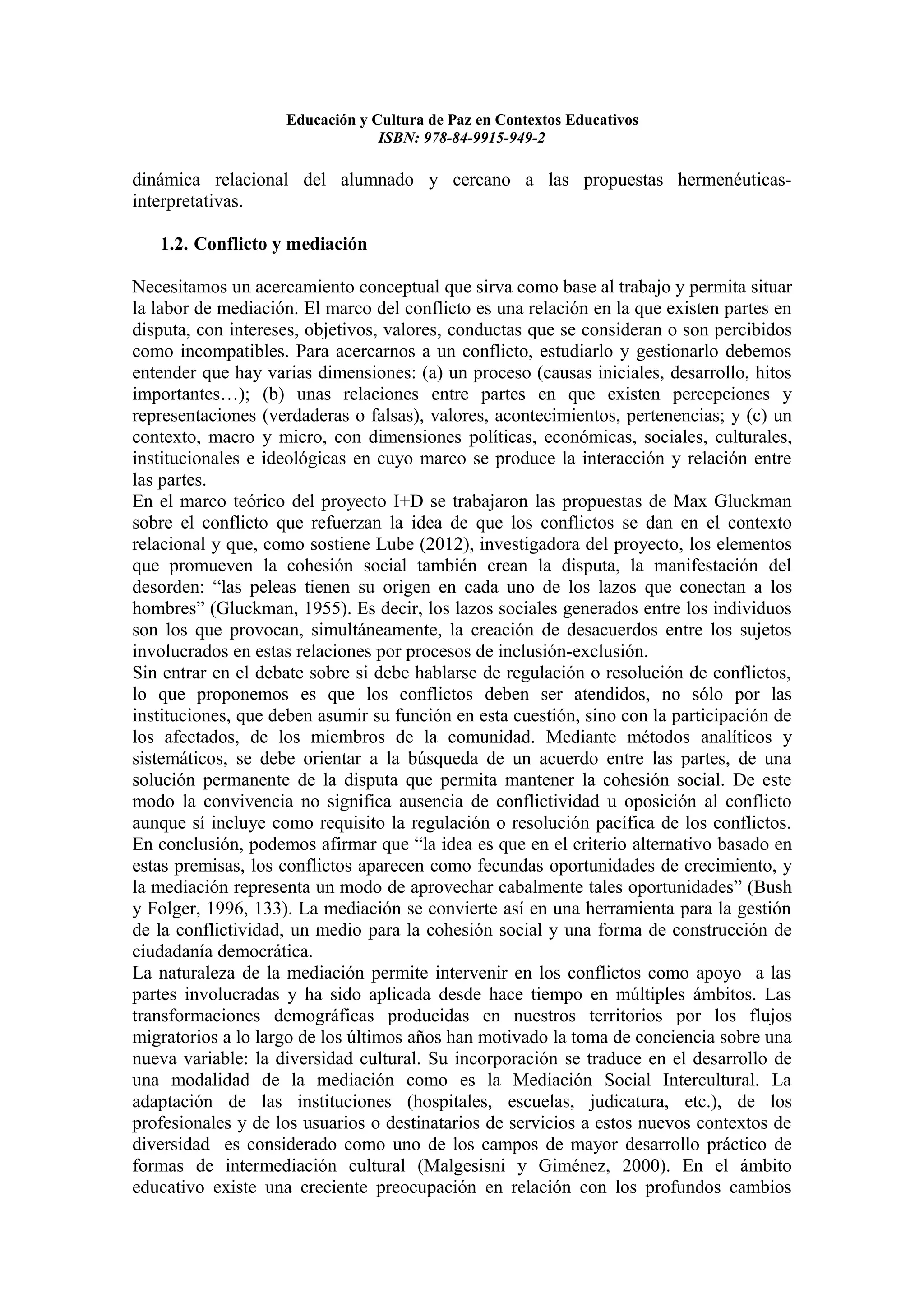 Educación y Cultura de Paz en Contextos Educativos
                                 ISBN: 978-84-9915-949-2

dinámica relacional del alumnado y cercano a las propuestas hermenéuticas-
interpretativas.

   1.2. Conflicto y mediación

Necesitamos un acercamiento conceptual que sirva como base al trabajo y permita situar
la labor de mediación. El marco del conflicto es una relación en la que existen partes en
disputa, con intereses, objetivos, valores, conductas que se consideran o son percibidos
como incompatibles. Para acercarnos a un conflicto, estudiarlo y gestionarlo debemos
entender que hay varias dimensiones: (a) un proceso (causas iniciales, desarrollo, hitos
importantes…); (b) unas relaciones entre partes en que existen percepciones y
representaciones (verdaderas o falsas), valores, acontecimientos, pertenencias; y (c) un
contexto, macro y micro, con dimensiones políticas, económicas, sociales, culturales,
institucionales e ideológicas en cuyo marco se produce la interacción y relación entre
las partes.
En el marco teórico del proyecto I+D se trabajaron las propuestas de Max Gluckman
sobre el conflicto que refuerzan la idea de que los conflictos se dan en el contexto
relacional y que, como sostiene Lube (2012), investigadora del proyecto, los elementos
que promueven la cohesión social también crean la disputa, la manifestación del
desorden: “las peleas tienen su origen en cada uno de los lazos que conectan a los
hombres” (Gluckman, 1955). Es decir, los lazos sociales generados entre los individuos
son los que provocan, simultáneamente, la creación de desacuerdos entre los sujetos
involucrados en estas relaciones por procesos de inclusión-exclusión.
Sin entrar en el debate sobre si debe hablarse de regulación o resolución de conflictos,
lo que proponemos es que los conflictos deben ser atendidos, no sólo por las
instituciones, que deben asumir su función en esta cuestión, sino con la participación de
los afectados, de los miembros de la comunidad. Mediante métodos analíticos y
sistemáticos, se debe orientar a la búsqueda de un acuerdo entre las partes, de una
solución permanente de la disputa que permita mantener la cohesión social. De este
modo la convivencia no significa ausencia de conflictividad u oposición al conflicto
aunque sí incluye como requisito la regulación o resolución pacífica de los conflictos.
En conclusión, podemos afirmar que “la idea es que en el criterio alternativo basado en
estas premisas, los conflictos aparecen como fecundas oportunidades de crecimiento, y
la mediación representa un modo de aprovechar cabalmente tales oportunidades” (Bush
y Folger, 1996, 133). La mediación se convierte así en una herramienta para la gestión
de la conflictividad, un medio para la cohesión social y una forma de construcción de
ciudadanía democrática.
La naturaleza de la mediación permite intervenir en los conflictos como apoyo a las
partes involucradas y ha sido aplicada desde hace tiempo en múltiples ámbitos. Las
transformaciones demográficas producidas en nuestros territorios por los flujos
migratorios a lo largo de los últimos años han motivado la toma de conciencia sobre una
nueva variable: la diversidad cultural. Su incorporación se traduce en el desarrollo de
una modalidad de la mediación como es la Mediación Social Intercultural. La
adaptación de las instituciones (hospitales, escuelas, judicatura, etc.), de los
profesionales y de los usuarios o destinatarios de servicios a estos nuevos contextos de
diversidad es considerado como uno de los campos de mayor desarrollo práctico de
formas de intermediación cultural (Malgesisni y Giménez, 2000). En el ámbito
educativo existe una creciente preocupación en relación con los profundos cambios
 
