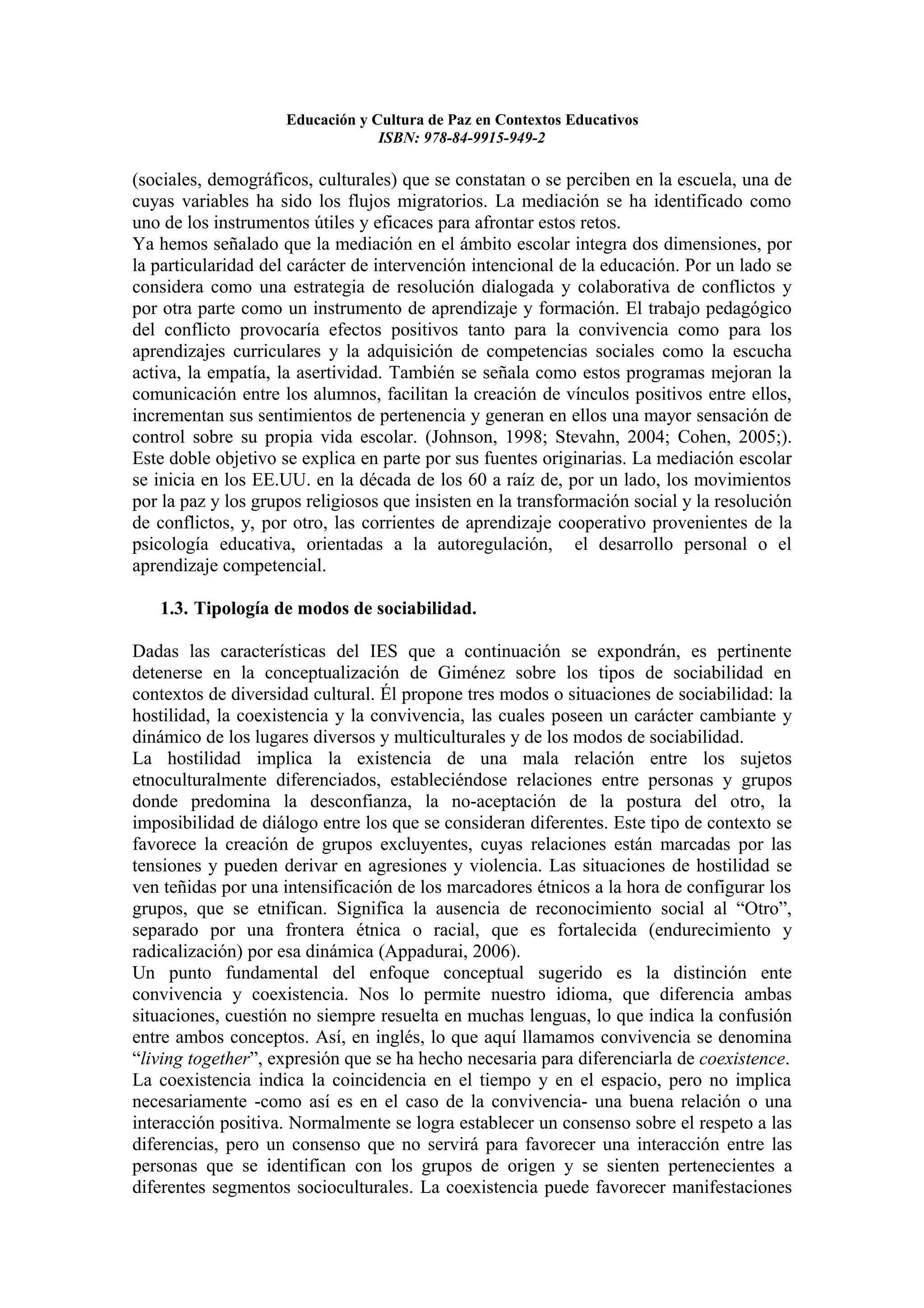 Educación y Cultura de Paz en Contextos Educativos
                                  ISBN: 978-84-9915-949-2

(sociales, demográficos, culturales) que se constatan o se perciben en la escuela, una de
cuyas variables ha sido los flujos migratorios. La mediación se ha identificado como
uno de los instrumentos útiles y eficaces para afrontar estos retos.
Ya hemos señalado que la mediación en el ámbito escolar integra dos dimensiones, por
la particularidad del carácter de intervención intencional de la educación. Por un lado se
considera como una estrategia de resolución dialogada y colaborativa de conflictos y
por otra parte como un instrumento de aprendizaje y formación. El trabajo pedagógico
del conflicto provocaría efectos positivos tanto para la convivencia como para los
aprendizajes curriculares y la adquisición de competencias sociales como la escucha
activa, la empatía, la asertividad. También se señala como estos programas mejoran la
comunicación entre los alumnos, facilitan la creación de vínculos positivos entre ellos,
incrementan sus sentimientos de pertenencia y generan en ellos una mayor sensación de
control sobre su propia vida escolar. (Johnson, 1998; Stevahn, 2004; Cohen, 2005;).
Este doble objetivo se explica en parte por sus fuentes originarias. La mediación escolar
se inicia en los EE.UU. en la década de los 60 a raíz de, por un lado, los movimientos
por la paz y los grupos religiosos que insisten en la transformación social y la resolución
de conflictos, y, por otro, las corrientes de aprendizaje cooperativo provenientes de la
psicología educativa, orientadas a la autoregulación, el desarrollo personal o el
aprendizaje competencial.

   1.3. Tipología de modos de sociabilidad.

Dadas las características del IES que a continuación se expondrán, es pertinente
detenerse en la conceptualización de Giménez sobre los tipos de sociabilidad en
contextos de diversidad cultural. Él propone tres modos o situaciones de sociabilidad: la
hostilidad, la coexistencia y la convivencia, las cuales poseen un carácter cambiante y
dinámico de los lugares diversos y multiculturales y de los modos de sociabilidad.
La hostilidad implica la existencia de una mala relación entre los sujetos
etnoculturalmente diferenciados, estableciéndose relaciones entre personas y grupos
donde predomina la desconfianza, la no-aceptación de la postura del otro, la
imposibilidad de diálogo entre los que se consideran diferentes. Este tipo de contexto se
favorece la creación de grupos excluyentes, cuyas relaciones están marcadas por las
tensiones y pueden derivar en agresiones y violencia. Las situaciones de hostilidad se
ven teñidas por una intensificación de los marcadores étnicos a la hora de configurar los
grupos, que se etnifican. Significa la ausencia de reconocimiento social al “Otro”,
separado por una frontera étnica o racial, que es fortalecida (endurecimiento y
radicalización) por esa dinámica (Appadurai, 2006).
Un punto fundamental del enfoque conceptual sugerido es la distinción ente
convivencia y coexistencia. Nos lo permite nuestro idioma, que diferencia ambas
situaciones, cuestión no siempre resuelta en muchas lenguas, lo que indica la confusión
entre ambos conceptos. Así, en inglés, lo que aquí llamamos convivencia se denomina
“living together”, expresión que se ha hecho necesaria para diferenciarla de coexistence.
La coexistencia indica la coincidencia en el tiempo y en el espacio, pero no implica
necesariamente -como así es en el caso de la convivencia- una buena relación o una
interacción positiva. Normalmente se logra establecer un consenso sobre el respeto a las
diferencias, pero un consenso que no servirá para favorecer una interacción entre las
personas que se identifican con los grupos de origen y se sienten pertenecientes a
diferentes segmentos socioculturales. La coexistencia puede favorecer manifestaciones
 