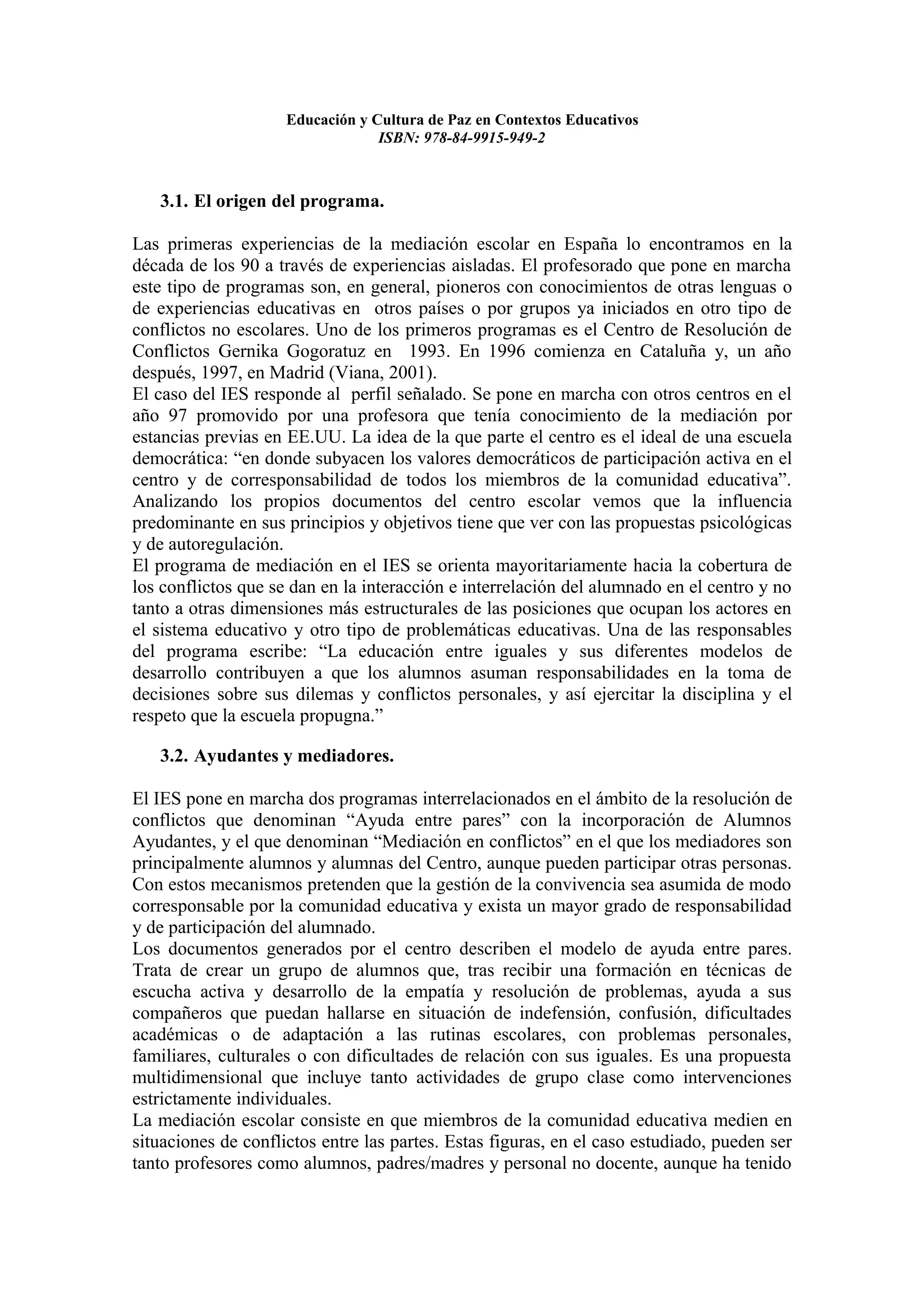 Educación y Cultura de Paz en Contextos Educativos
                                  ISBN: 978-84-9915-949-2



   3.1. El origen del programa.

Las primeras experiencias de la mediación escolar en España lo encontramos en la
década de los 90 a través de experiencias aisladas. El profesorado que pone en marcha
este tipo de programas son, en general, pioneros con conocimientos de otras lenguas o
de experiencias educativas en otros países o por grupos ya iniciados en otro tipo de
conflictos no escolares. Uno de los primeros programas es el Centro de Resolución de
Conflictos Gernika Gogoratuz en 1993. En 1996 comienza en Cataluña y, un año
después, 1997, en Madrid (Viana, 2001).
El caso del IES responde al perfil señalado. Se pone en marcha con otros centros en el
año 97 promovido por una profesora que tenía conocimiento de la mediación por
estancias previas en EE.UU. La idea de la que parte el centro es el ideal de una escuela
democrática: “en donde subyacen los valores democráticos de participación activa en el
centro y de corresponsabilidad de todos los miembros de la comunidad educativa”.
Analizando los propios documentos del centro escolar vemos que la influencia
predominante en sus principios y objetivos tiene que ver con las propuestas psicológicas
y de autoregulación.
El programa de mediación en el IES se orienta mayoritariamente hacia la cobertura de
los conflictos que se dan en la interacción e interrelación del alumnado en el centro y no
tanto a otras dimensiones más estructurales de las posiciones que ocupan los actores en
el sistema educativo y otro tipo de problemáticas educativas. Una de las responsables
del programa escribe: “La educación entre iguales y sus diferentes modelos de
desarrollo contribuyen a que los alumnos asuman responsabilidades en la toma de
decisiones sobre sus dilemas y conflictos personales, y así ejercitar la disciplina y el
respeto que la escuela propugna.”

   3.2. Ayudantes y mediadores.

El IES pone en marcha dos programas interrelacionados en el ámbito de la resolución de
conflictos que denominan “Ayuda entre pares” con la incorporación de Alumnos
Ayudantes, y el que denominan “Mediación en conflictos” en el que los mediadores son
principalmente alumnos y alumnas del Centro, aunque pueden participar otras personas.
Con estos mecanismos pretenden que la gestión de la convivencia sea asumida de modo
corresponsable por la comunidad educativa y exista un mayor grado de responsabilidad
y de participación del alumnado.
Los documentos generados por el centro describen el modelo de ayuda entre pares.
Trata de crear un grupo de alumnos que, tras recibir una formación en técnicas de
escucha activa y desarrollo de la empatía y resolución de problemas, ayuda a sus
compañeros que puedan hallarse en situación de indefensión, confusión, dificultades
académicas o de adaptación a las rutinas escolares, con problemas personales,
familiares, culturales o con dificultades de relación con sus iguales. Es una propuesta
multidimensional que incluye tanto actividades de grupo clase como intervenciones
estrictamente individuales.
La mediación escolar consiste en que miembros de la comunidad educativa medien en
situaciones de conflictos entre las partes. Estas figuras, en el caso estudiado, pueden ser
tanto profesores como alumnos, padres/madres y personal no docente, aunque ha tenido
 