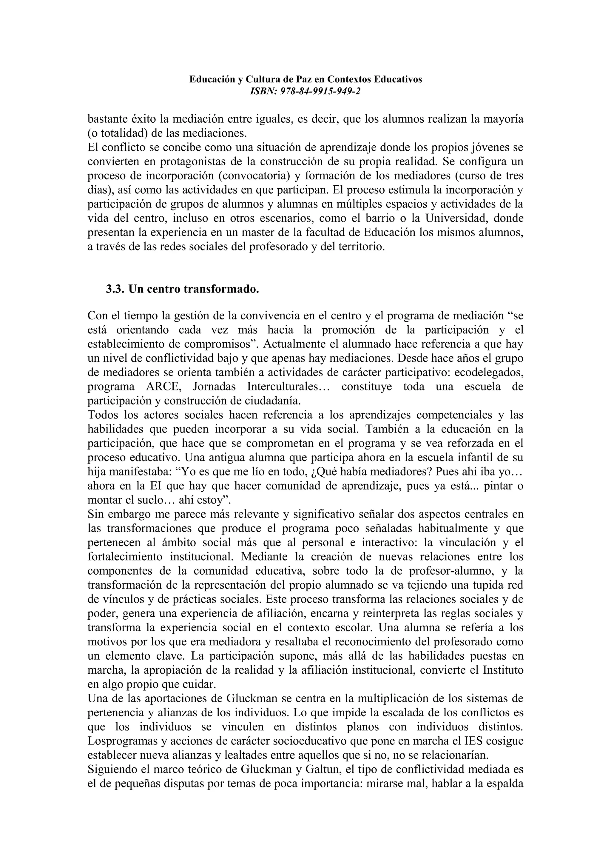 Educación y Cultura de Paz en Contextos Educativos
                                  ISBN: 978-84-9915-949-2

bastante éxito la mediación entre iguales, es decir, que los alumnos realizan la mayoría
(o totalidad) de las mediaciones.
El conflicto se concibe como una situación de aprendizaje donde los propios jóvenes se
convierten en protagonistas de la construcción de su propia realidad. Se configura un
proceso de incorporación (convocatoria) y formación de los mediadores (curso de tres
días), así como las actividades en que participan. El proceso estimula la incorporación y
participación de grupos de alumnos y alumnas en múltiples espacios y actividades de la
vida del centro, incluso en otros escenarios, como el barrio o la Universidad, donde
presentan la experiencia en un master de la facultad de Educación los mismos alumnos,
a través de las redes sociales del profesorado y del territorio.


   3.3. Un centro transformado.

Con el tiempo la gestión de la convivencia en el centro y el programa de mediación “se
está orientando cada vez más hacia la promoción de la participación y el
establecimiento de compromisos”. Actualmente el alumnado hace referencia a que hay
un nivel de conflictividad bajo y que apenas hay mediaciones. Desde hace años el grupo
de mediadores se orienta también a actividades de carácter participativo: ecodelegados,
programa ARCE, Jornadas Interculturales… constituye toda una escuela de
participación y construcción de ciudadanía.
Todos los actores sociales hacen referencia a los aprendizajes competenciales y las
habilidades que pueden incorporar a su vida social. También a la educación en la
participación, que hace que se comprometan en el programa y se vea reforzada en el
proceso educativo. Una antigua alumna que participa ahora en la escuela infantil de su
hija manifestaba: “Yo es que me lío en todo, ¿Qué había mediadores? Pues ahí iba yo…
ahora en la EI que hay que hacer comunidad de aprendizaje, pues ya está... pintar o
montar el suelo… ahí estoy”.
Sin embargo me parece más relevante y significativo señalar dos aspectos centrales en
las transformaciones que produce el programa poco señaladas habitualmente y que
pertenecen al ámbito social más que al personal e interactivo: la vinculación y el
fortalecimiento institucional. Mediante la creación de nuevas relaciones entre los
componentes de la comunidad educativa, sobre todo la de profesor-alumno, y la
transformación de la representación del propio alumnado se va tejiendo una tupida red
de vínculos y de prácticas sociales. Este proceso transforma las relaciones sociales y de
poder, genera una experiencia de afiliación, encarna y reinterpreta las reglas sociales y
transforma la experiencia social en el contexto escolar. Una alumna se refería a los
motivos por los que era mediadora y resaltaba el reconocimiento del profesorado como
un elemento clave. La participación supone, más allá de las habilidades puestas en
marcha, la apropiación de la realidad y la afiliación institucional, convierte el Instituto
en algo propio que cuidar.
Una de las aportaciones de Gluckman se centra en la multiplicación de los sistemas de
pertenencia y alianzas de los individuos. Lo que impide la escalada de los conflictos es
que los individuos se vinculen en distintos planos con individuos distintos.
Losprogramas y acciones de carácter socioeducativo que pone en marcha el IES cosigue
establecer nueva alianzas y lealtades entre aquellos que si no, no se relacionarían.
Siguiendo el marco teórico de Gluckman y Galtun, el tipo de conflictividad mediada es
el de pequeñas disputas por temas de poca importancia: mirarse mal, hablar a la espalda
 