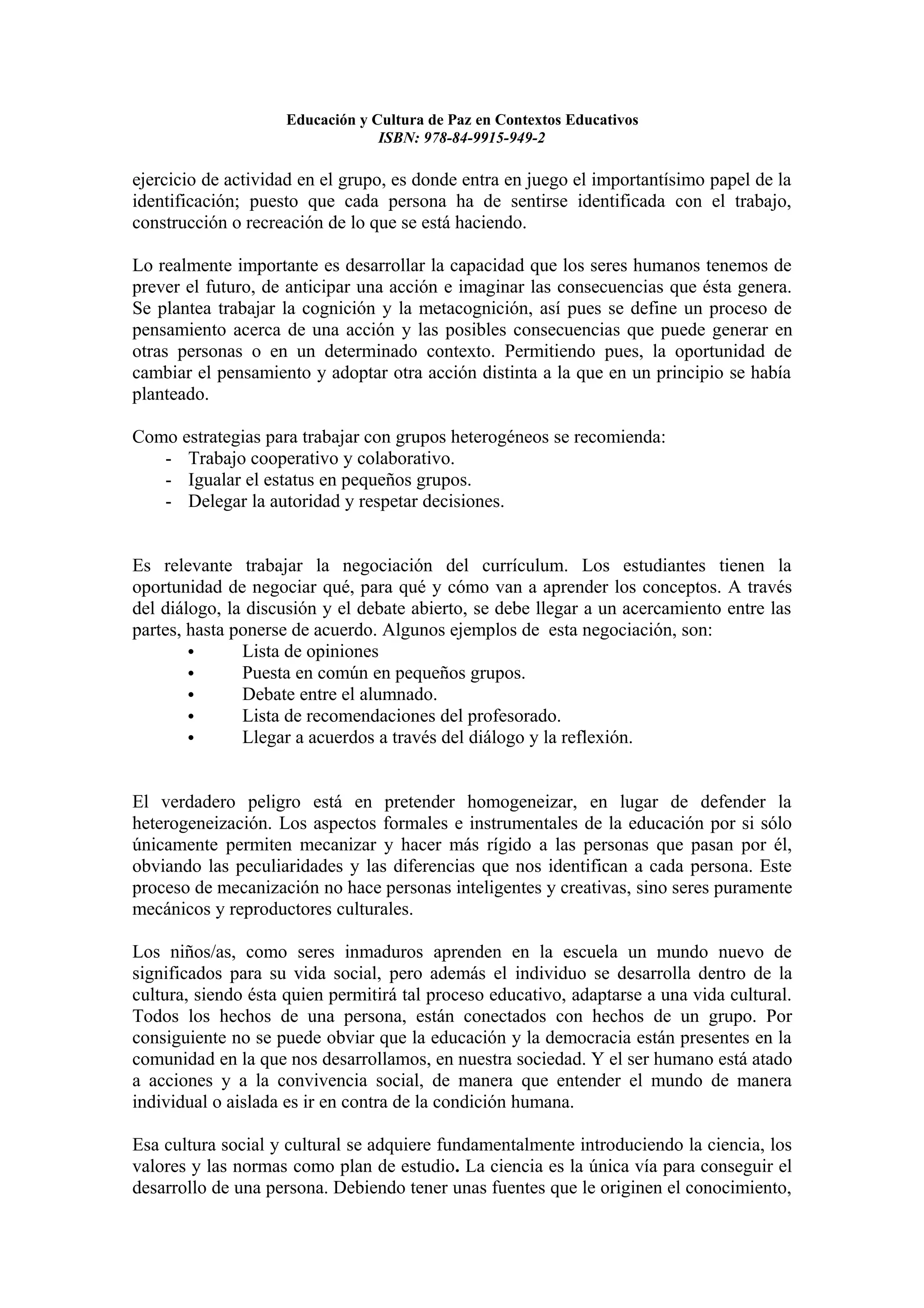Educación y Cultura de Paz en Contextos Educativos
                                 ISBN: 978-84-9915-949-2

ejercicio de actividad en el grupo, es donde entra en juego el importantísimo papel de la
identificación; puesto que cada persona ha de sentirse identificada con el trabajo,
construcción o recreación de lo que se está haciendo.

Lo realmente importante es desarrollar la capacidad que los seres humanos tenemos de
prever el futuro, de anticipar una acción e imaginar las consecuencias que ésta genera.
Se plantea trabajar la cognición y la metacognición, así pues se define un proceso de
pensamiento acerca de una acción y las posibles consecuencias que puede generar en
otras personas o en un determinado contexto. Permitiendo pues, la oportunidad de
cambiar el pensamiento y adoptar otra acción distinta a la que en un principio se había
planteado.

Como estrategias para trabajar con grupos heterogéneos se recomienda:
   - Trabajo cooperativo y colaborativo.
   - Igualar el estatus en pequeños grupos.
   - Delegar la autoridad y respetar decisiones.


Es relevante trabajar la negociación del currículum. Los estudiantes tienen la
oportunidad de negociar qué, para qué y cómo van a aprender los conceptos. A través
del diálogo, la discusión y el debate abierto, se debe llegar a un acercamiento entre las
partes, hasta ponerse de acuerdo. Algunos ejemplos de esta negociación, son:
        •      Lista de opiniones
        •      Puesta en común en pequeños grupos.
        •      Debate entre el alumnado.
        •      Lista de recomendaciones del profesorado.
        •      Llegar a acuerdos a través del diálogo y la reflexión.


El verdadero peligro está en pretender homogeneizar, en lugar de defender la
heterogeneización. Los aspectos formales e instrumentales de la educación por si sólo
únicamente permiten mecanizar y hacer más rígido a las personas que pasan por él,
obviando las peculiaridades y las diferencias que nos identifican a cada persona. Este
proceso de mecanización no hace personas inteligentes y creativas, sino seres puramente
mecánicos y reproductores culturales.

Los niños/as, como seres inmaduros aprenden en la escuela un mundo nuevo de
significados para su vida social, pero además el individuo se desarrolla dentro de la
cultura, siendo ésta quien permitirá tal proceso educativo, adaptarse a una vida cultural.
Todos los hechos de una persona, están conectados con hechos de un grupo. Por
consiguiente no se puede obviar que la educación y la democracia están presentes en la
comunidad en la que nos desarrollamos, en nuestra sociedad. Y el ser humano está atado
a acciones y a la convivencia social, de manera que entender el mundo de manera
individual o aislada es ir en contra de la condición humana.

Esa cultura social y cultural se adquiere fundamentalmente introduciendo la ciencia, los
valores y las normas como plan de estudio. La ciencia es la única vía para conseguir el
desarrollo de una persona. Debiendo tener unas fuentes que le originen el conocimiento,
 