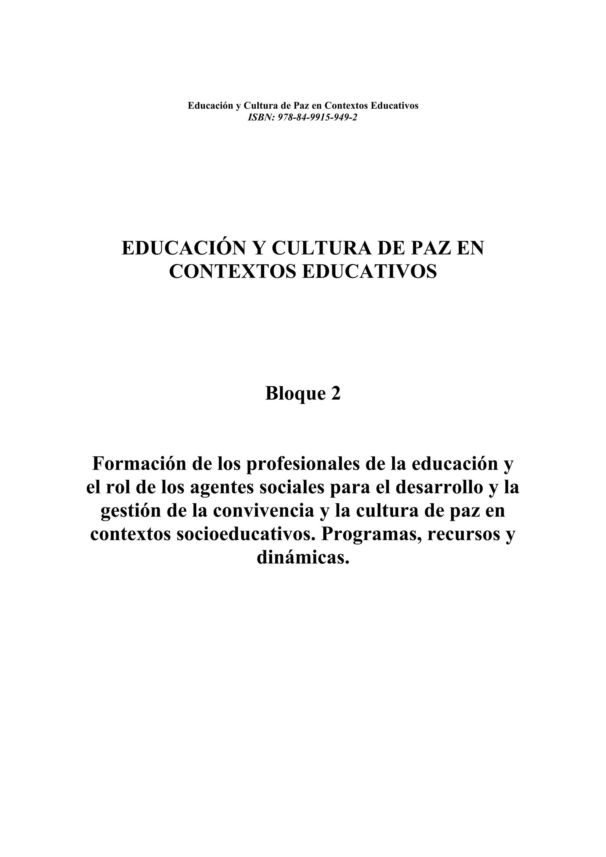 Educación y Cultura de Paz en Contextos Educativos
                         ISBN: 978-84-9915-949-2




    EDUCACIÓN Y CULTURA DE PAZ EN
       CONTEXTOS EDUCATIVOS




                            Bloque 2


 Formación de los profesionales de la educación y
el rol de los agentes sociales para el desarrollo y la
  gestión de la convivencia y la cultura de paz en
contextos socioeducativos. Programas, recursos y
                     dinámicas.
 