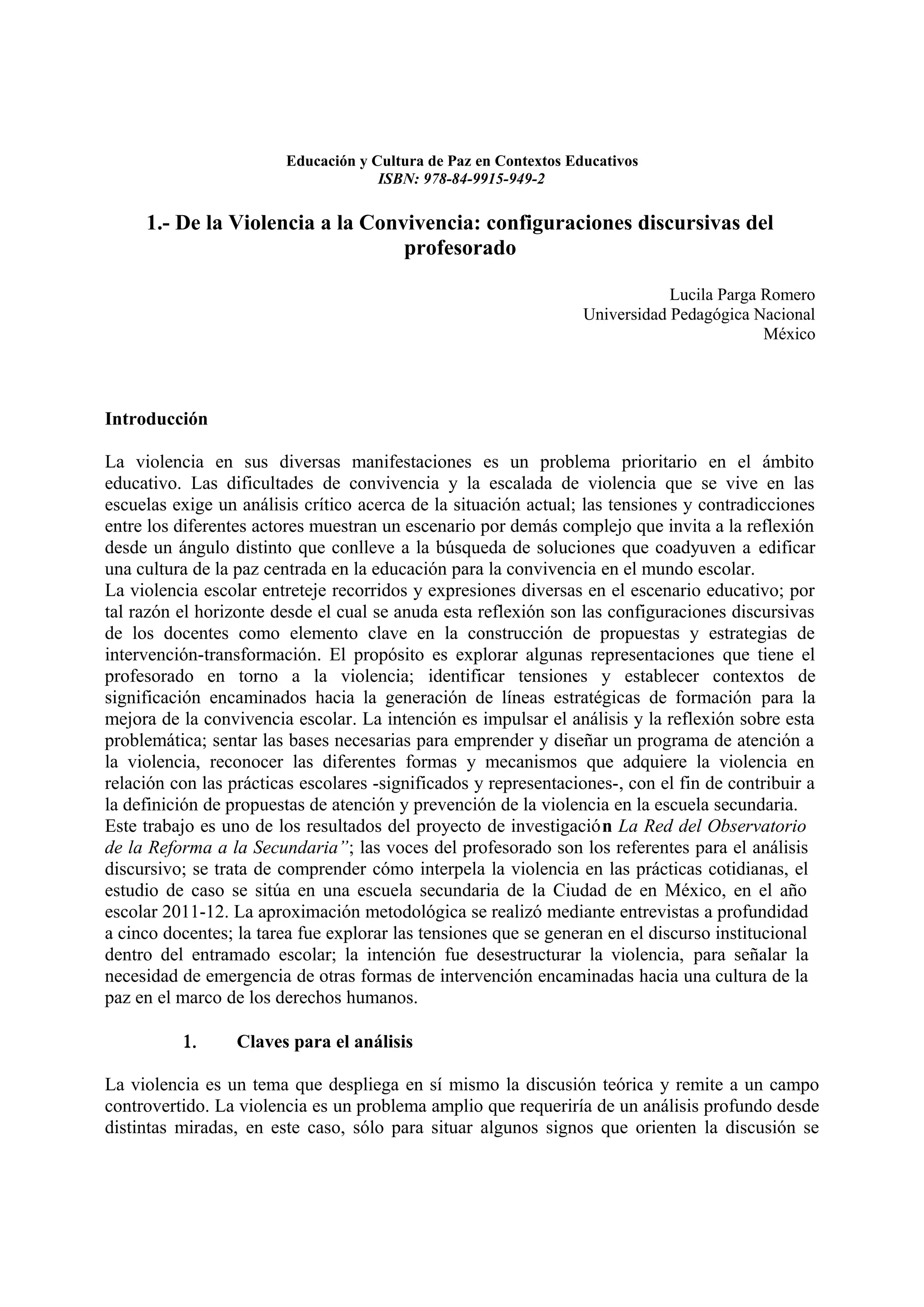 Educación y Cultura de Paz en Contextos Educativos
                                     ISBN: 978-84-9915-949-2

     1.- De la Violencia a la Convivencia: configuraciones discursivas del
                                  profesorado

                                                                              Lucila Parga Romero
                                                                  Universidad Pedagógica Nacional
                                                                                           México




Introducción

La violencia en sus diversas manifestaciones es un problema prioritario en el ámbito
educativo. Las dificultades de convivencia y la escalada de violencia que se vive en las
escuelas exige un análisis crítico acerca de la situación actual; las tensiones y contradicciones
entre los diferentes actores muestran un escenario por demás complejo que invita a la reflexión
desde un ángulo distinto que conlleve a la búsqueda de soluciones que coadyuven a edificar
una cultura de la paz centrada en la educación para la convivencia en el mundo escolar.
La violencia escolar entreteje recorridos y expresiones diversas en el escenario educativo; por
tal razón el horizonte desde el cual se anuda esta reflexión son las configuraciones discursivas
de los docentes como elemento clave en la construcción de propuestas y estrategias de
intervención-transformación. El propósito es explorar algunas representaciones que tiene el
profesorado en torno a la violencia; identificar tensiones y establecer contextos de
significación encaminados hacia la generación de líneas estratégicas de formación para la
mejora de la convivencia escolar. La intención es impulsar el análisis y la reflexión sobre esta
problemática; sentar las bases necesarias para emprender y diseñar un programa de atención a
la violencia, reconocer las diferentes formas y mecanismos que adquiere la violencia en
relación con las prácticas escolares -significados y representaciones-, con el fin de contribuir a
la definición de propuestas de atención y prevención de la violencia en la escuela secundaria.
Este trabajo es uno de los resultados del proyecto de investigación La Red del Observatorio
de la Reforma a la Secundaria”; las voces del profesorado son los referentes para el análisis
discursivo; se trata de comprender cómo interpela la violencia en las prácticas cotidianas, el
estudio de caso se sitúa en una escuela secundaria de la Ciudad de en México, en el año
escolar 2011-12. La aproximación metodológica se realizó mediante entrevistas a profundidad
a cinco docentes; la tarea fue explorar las tensiones que se generan en el discurso institucional
dentro del entramado escolar; la intención fue desestructurar la violencia, para señalar la
necesidad de emergencia de otras formas de intervención encaminadas hacia una cultura de la
paz en el marco de los derechos humanos.

          1.      Claves para el análisis

La violencia es un tema que despliega en sí mismo la discusión teórica y remite a un campo
controvertido. La violencia es un problema amplio que requeriría de un análisis profundo desde
distintas miradas, en este caso, sólo para situar algunos signos que orienten la discusión se
 