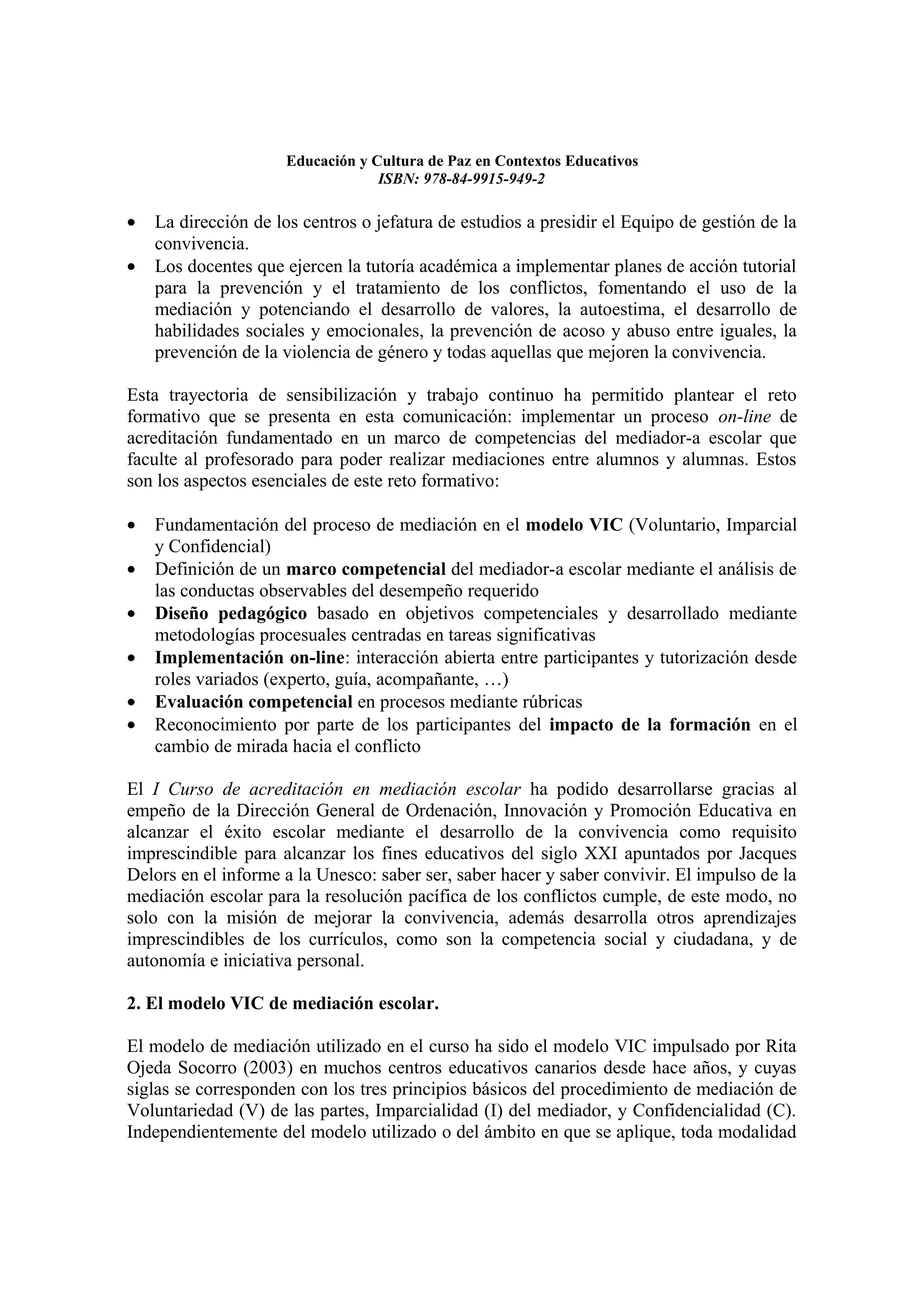 Educación y Cultura de Paz en Contextos Educativos
                                  ISBN: 978-84-9915-949-2

•   La dirección de los centros o jefatura de estudios a presidir el Equipo de gestión de la
    convivencia.
•   Los docentes que ejercen la tutoría académica a implementar planes de acción tutorial
    para la prevención y el tratamiento de los conflictos, fomentando el uso de la
    mediación y potenciando el desarrollo de valores, la autoestima, el desarrollo de
    habilidades sociales y emocionales, la prevención de acoso y abuso entre iguales, la
    prevención de la violencia de género y todas aquellas que mejoren la convivencia.

Esta trayectoria de sensibilización y trabajo continuo ha permitido plantear el reto
formativo que se presenta en esta comunicación: implementar un proceso on-line de
acreditación fundamentado en un marco de competencias del mediador-a escolar que
faculte al profesorado para poder realizar mediaciones entre alumnos y alumnas. Estos
son los aspectos esenciales de este reto formativo:

•   Fundamentación del proceso de mediación en el modelo VIC (Voluntario, Imparcial
    y Confidencial)
•   Definición de un marco competencial del mediador-a escolar mediante el análisis de
    las conductas observables del desempeño requerido
•   Diseño pedagógico basado en objetivos competenciales y desarrollado mediante
    metodologías procesuales centradas en tareas significativas
•   Implementación on-line: interacción abierta entre participantes y tutorización desde
    roles variados (experto, guía, acompañante, …)
•   Evaluación competencial en procesos mediante rúbricas
•   Reconocimiento por parte de los participantes del impacto de la formación en el
    cambio de mirada hacia el conflicto

El I Curso de acreditación en mediación escolar ha podido desarrollarse gracias al
empeño de la Dirección General de Ordenación, Innovación y Promoción Educativa en
alcanzar el éxito escolar mediante el desarrollo de la convivencia como requisito
imprescindible para alcanzar los fines educativos del siglo XXI apuntados por Jacques
Delors en el informe a la Unesco: saber ser, saber hacer y saber convivir. El impulso de la
mediación escolar para la resolución pacífica de los conflictos cumple, de este modo, no
solo con la misión de mejorar la convivencia, además desarrolla otros aprendizajes
imprescindibles de los currículos, como son la competencia social y ciudadana, y de
autonomía e iniciativa personal.

2. El modelo VIC de mediación escolar.

El modelo de mediación utilizado en el curso ha sido el modelo VIC impulsado por Rita
Ojeda Socorro (2003) en muchos centros educativos canarios desde hace años, y cuyas
siglas se corresponden con los tres principios básicos del procedimiento de mediación de
Voluntariedad (V) de las partes, Imparcialidad (I) del mediador, y Confidencialidad (C).
Independientemente del modelo utilizado o del ámbito en que se aplique, toda modalidad
 