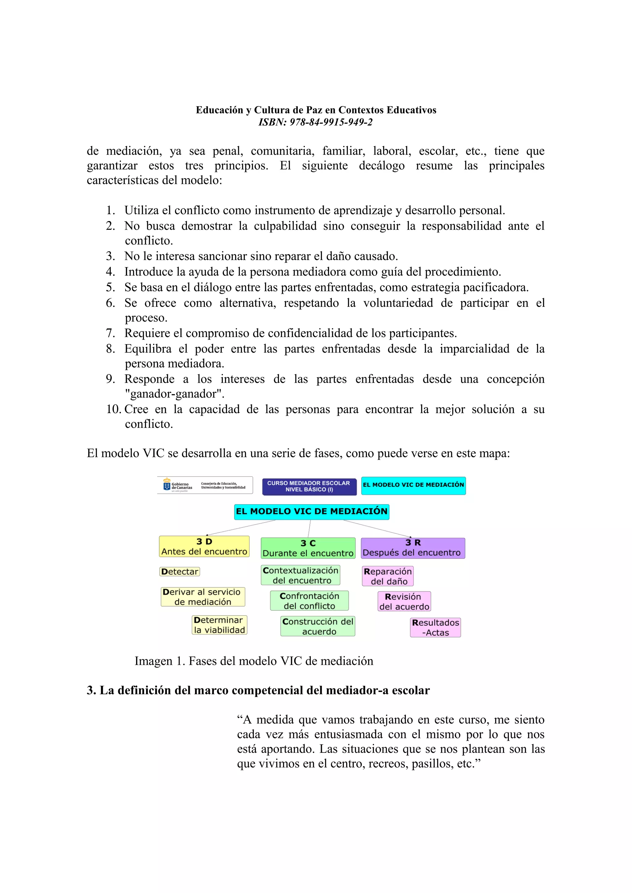 Educación y Cultura de Paz en Contextos Educativos
                                 ISBN: 978-84-9915-949-2

de mediación, ya sea penal, comunitaria, familiar, laboral, escolar, etc., tiene que
garantizar estos tres principios. El siguiente decálogo resume las principales
características del modelo:

   1. Utiliza el conflicto como instrumento de aprendizaje y desarrollo personal.
   2. No busca demostrar la culpabilidad sino conseguir la responsabilidad ante el
       conflicto.
   3. No le interesa sancionar sino reparar el daño causado.
   4. Introduce la ayuda de la persona mediadora como guía del procedimiento.
   5. Se basa en el diálogo entre las partes enfrentadas, como estrategia pacificadora.
   6. Se ofrece como alternativa, respetando la voluntariedad de participar en el
       proceso.
   7. Requiere el compromiso de confidencialidad de los participantes.
   8. Equilibra el poder entre las partes enfrentadas desde la imparcialidad de la
       persona mediadora.
   9. Responde a los intereses de las partes enfrentadas desde una concepción
       "ganador-ganador".
   10. Cree en la capacidad de las personas para encontrar la mejor solución a su
       conflicto.

El modelo VIC se desarrolla en una serie de fases, como puede verse en este mapa:




         Imagen 1. Fases del modelo VIC de mediación

3. La definición del marco competencial del mediador-a escolar

                            “A medida que vamos trabajando en este curso, me siento
                            cada vez más entusiasmada con el mismo por lo que nos
                            está aportando. Las situaciones que se nos plantean son las
                            que vivimos en el centro, recreos, pasillos, etc.”
 