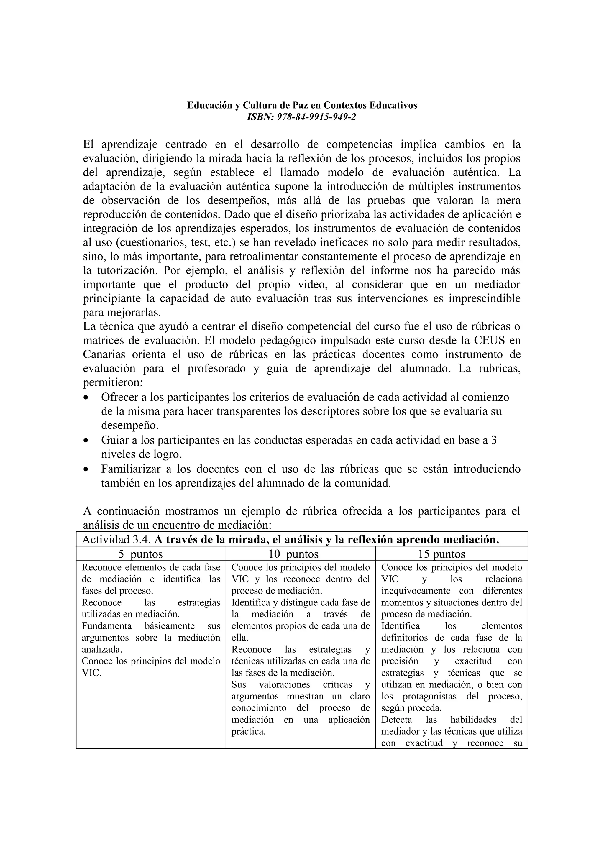 Educación y Cultura de Paz en Contextos Educativos
                                      ISBN: 978-84-9915-949-2

El aprendizaje centrado en el desarrollo de competencias implica cambios en la
evaluación, dirigiendo la mirada hacia la reflexión de los procesos, incluidos los propios
del aprendizaje, según establece el llamado modelo de evaluación auténtica. La
adaptación de la evaluación auténtica supone la introducción de múltiples instrumentos
de observación de los desempeños, más allá de las pruebas que valoran la mera
reproducción de contenidos. Dado que el diseño priorizaba las actividades de aplicación e
integración de los aprendizajes esperados, los instrumentos de evaluación de contenidos
al uso (cuestionarios, test, etc.) se han revelado ineficaces no solo para medir resultados,
sino, lo más importante, para retroalimentar constantemente el proceso de aprendizaje en
la tutorización. Por ejemplo, el análisis y reflexión del informe nos ha parecido más
importante que el producto del propio video, al considerar que en un mediador
principiante la capacidad de auto evaluación tras sus intervenciones es imprescindible
para mejorarlas.
La técnica que ayudó a centrar el diseño competencial del curso fue el uso de rúbricas o
matrices de evaluación. El modelo pedagógico impulsado este curso desde la CEUS en
Canarias orienta el uso de rúbricas en las prácticas docentes como instrumento de
evaluación para el profesorado y guía de aprendizaje del alumnado. La rubricas,
permitieron:
• Ofrecer a los participantes los criterios de evaluación de cada actividad al comienzo
    de la misma para hacer transparentes los descriptores sobre los que se evaluaría su
    desempeño.
• Guiar a los participantes en las conductas esperadas en cada actividad en base a 3
    niveles de logro.
• Familiarizar a los docentes con el uso de las rúbricas que se están introduciendo
    también en los aprendizajes del alumnado de la comunidad.

A continuación mostramos un ejemplo de rúbrica ofrecida a los participantes para el
análisis de un encuentro de mediación:
Actividad 3.4. A través de la mirada, el análisis y la reflexión aprendo mediación.
        5 puntos                     10 puntos                       15 puntos
Reconoce elementos de cada fase      Conoce los principios del modelo      Conoce los principios del modelo
de mediación e identifica las        VIC y los reconoce dentro del         VIC        y     los      relaciona
fases del proceso.                   proceso de mediación.                 inequívocamente con diferentes
Reconoce        las    estrategias   Identifica y distingue cada fase de   momentos y situaciones dentro del
utilizadas en mediación.             la mediación a través de              proceso de mediación.
Fundamenta básicamente sus           elementos propios de cada una de      Identifica     los       elementos
argumentos sobre la mediación        ella.                                 definitorios de cada fase de la
analizada.                           Reconoce las estrategias y            mediación y los relaciona con
Conoce los principios del modelo     técnicas utilizadas en cada una de    precisión    y    exactitud     con
VIC.                                 las fases de la mediación.            estrategias y técnicas que se
                                     Sus valoraciones críticas y           utilizan en mediación, o bien con
                                     argumentos muestran un claro          los protagonistas del proceso,
                                     conocimiento del proceso de           según proceda.
                                     mediación en una aplicación           Detecta las habilidades del
                                     práctica.                             mediador y las técnicas que utiliza
                                                                           con exactitud y reconoce su
 
