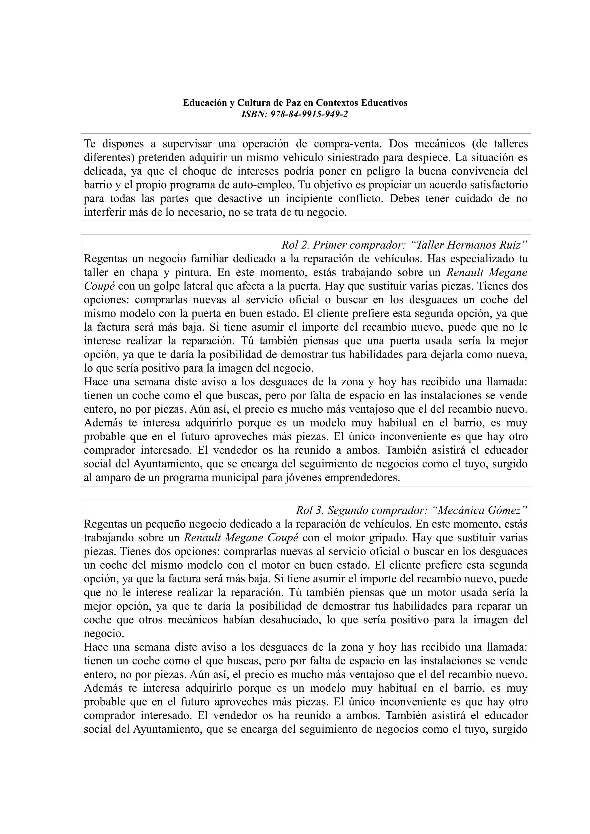 Educación y Cultura de Paz en Contextos Educativos
                                 ISBN: 978-84-9915-949-2


Te dispones a supervisar una operación de compra-venta. Dos mecánicos (de talleres
diferentes) pretenden adquirir un mismo vehículo siniestrado para despiece. La situación es
delicada, ya que el choque de intereses podría poner en peligro la buena convivencia del
barrio y el propio programa de auto-empleo. Tu objetivo es propiciar un acuerdo satisfactorio
para todas las partes que desactive un incipiente conflicto. Debes tener cuidado de no
interferir más de lo necesario, no se trata de tu negocio.

                                           Rol 2. Primer comprador: “Taller Hermanos Ruiz”
Regentas un negocio familiar dedicado a la reparación de vehículos. Has especializado tu
taller en chapa y pintura. En este momento, estás trabajando sobre un Renault Megane
Coupé con un golpe lateral que afecta a la puerta. Hay que sustituir varias piezas. Tienes dos
opciones: comprarlas nuevas al servicio oficial o buscar en los desguaces un coche del
mismo modelo con la puerta en buen estado. El cliente prefiere esta segunda opción, ya que
la factura será más baja. Si tiene asumir el importe del recambio nuevo, puede que no le
interese realizar la reparación. Tú también piensas que una puerta usada sería la mejor
opción, ya que te daría la posibilidad de demostrar tus habilidades para dejarla como nueva,
lo que sería positivo para la imagen del negocio.
Hace una semana diste aviso a los desguaces de la zona y hoy has recibido una llamada:
tienen un coche como el que buscas, pero por falta de espacio en las instalaciones se vende
entero, no por piezas. Aún así, el precio es mucho más ventajoso que el del recambio nuevo.
Además te interesa adquirirlo porque es un modelo muy habitual en el barrio, es muy
probable que en el futuro aproveches más piezas. El único inconveniente es que hay otro
comprador interesado. El vendedor os ha reunido a ambos. También asistirá el educador
social del Ayuntamiento, que se encarga del seguimiento de negocios como el tuyo, surgido
al amparo de un programa municipal para jóvenes emprendedores.

                                               Rol 3. Segundo comprador: “Mecánica Gómez”
Regentas un pequeño negocio dedicado a la reparación de vehículos. En este momento, estás
trabajando sobre un Renault Megane Coupé con el motor gripado. Hay que sustituir varias
piezas. Tienes dos opciones: comprarlas nuevas al servicio oficial o buscar en los desguaces
un coche del mismo modelo con el motor en buen estado. El cliente prefiere esta segunda
opción, ya que la factura será más baja. Si tiene asumir el importe del recambio nuevo, puede
que no le interese realizar la reparación. Tú también piensas que un motor usada sería la
mejor opción, ya que te daría la posibilidad de demostrar tus habilidades para reparar un
coche que otros mecánicos habían desahuciado, lo que sería positivo para la imagen del
negocio.
Hace una semana diste aviso a los desguaces de la zona y hoy has recibido una llamada:
tienen un coche como el que buscas, pero por falta de espacio en las instalaciones se vende
entero, no por piezas. Aún así, el precio es mucho más ventajoso que el del recambio nuevo.
Además te interesa adquirirlo porque es un modelo muy habitual en el barrio, es muy
probable que en el futuro aproveches más piezas. El único inconveniente es que hay otro
comprador interesado. El vendedor os ha reunido a ambos. También asistirá el educador
social del Ayuntamiento, que se encarga del seguimiento de negocios como el tuyo, surgido
 