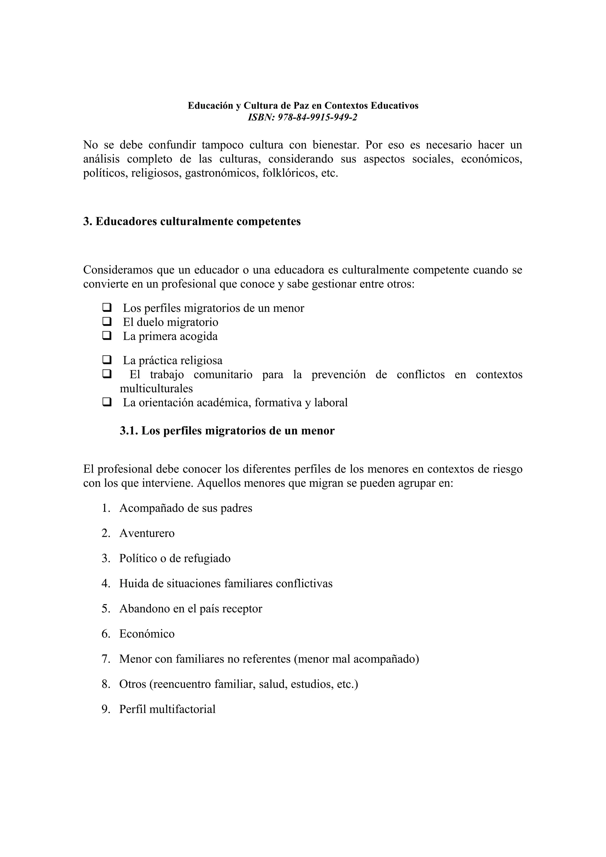 Educación y Cultura de Paz en Contextos Educativos
                                  ISBN: 978-84-9915-949-2

No se debe confundir tampoco cultura con bienestar. Por eso es necesario hacer un
análisis completo de las culturas, considerando sus aspectos sociales, económicos,
políticos, religiosos, gastronómicos, folklóricos, etc.


3. Educadores culturalmente competentes


Consideramos que un educador o una educadora es culturalmente competente cuando se
convierte en un profesional que conoce y sabe gestionar entre otros:
    Los perfiles migratorios de un menor
    El duelo migratorio
    La primera acogida
    La práctica religiosa
    El trabajo comunitario para la prevención de conflictos en contextos
     multiculturales
    La orientación académica, formativa y laboral

       3.1. Los perfiles migratorios de un menor


El profesional debe conocer los diferentes perfiles de los menores en contextos de riesgo
con los que interviene. Aquellos menores que migran se pueden agrupar en:

   1. Acompañado de sus padres

   2. Aventurero

   3. Político o de refugiado

   4. Huida de situaciones familiares conflictivas

   5. Abandono en el país receptor

   6. Económico

   7. Menor con familiares no referentes (menor mal acompañado)

   8. Otros (reencuentro familiar, salud, estudios, etc.)

   9. Perfil multifactorial
 