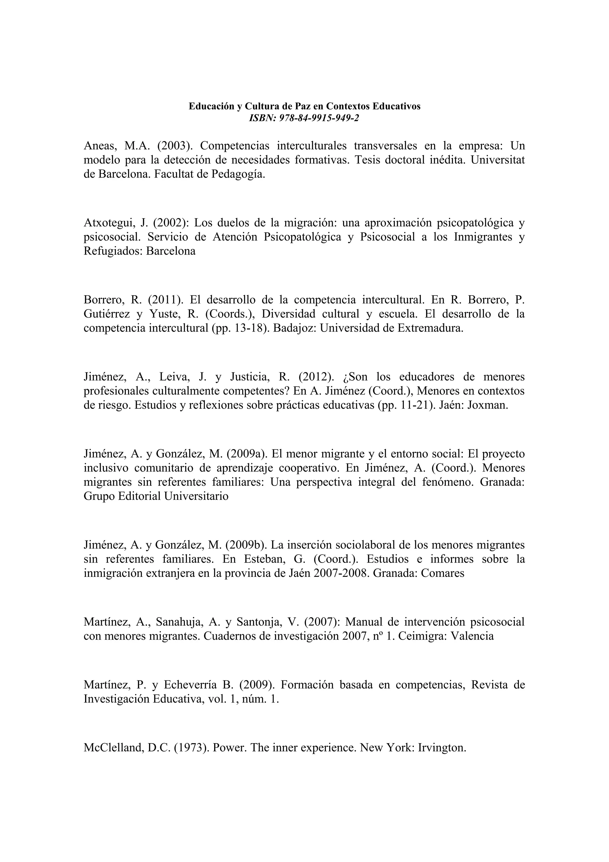 Educación y Cultura de Paz en Contextos Educativos
                                 ISBN: 978-84-9915-949-2

Aneas, M.A. (2003). Competencias interculturales transversales en la empresa: Un
modelo para la detección de necesidades formativas. Tesis doctoral inédita. Universitat
de Barcelona. Facultat de Pedagogía.


Atxotegui, J. (2002): Los duelos de la migración: una aproximación psicopatológica y
psicosocial. Servicio de Atención Psicopatológica y Psicosocial a los Inmigrantes y
Refugiados: Barcelona


Borrero, R. (2011). El desarrollo de la competencia intercultural. En R. Borrero, P.
Gutiérrez y Yuste, R. (Coords.), Diversidad cultural y escuela. El desarrollo de la
competencia intercultural (pp. 13-18). Badajoz: Universidad de Extremadura.


Jiménez, A., Leiva, J. y Justicia, R. (2012). ¿Son los educadores de menores
profesionales culturalmente competentes? En A. Jiménez (Coord.), Menores en contextos
de riesgo. Estudios y reflexiones sobre prácticas educativas (pp. 11-21). Jaén: Joxman.


Jiménez, A. y González, M. (2009a). El menor migrante y el entorno social: El proyecto
inclusivo comunitario de aprendizaje cooperativo. En Jiménez, A. (Coord.). Menores
migrantes sin referentes familiares: Una perspectiva integral del fenómeno. Granada:
Grupo Editorial Universitario


Jiménez, A. y González, M. (2009b). La inserción sociolaboral de los menores migrantes
sin referentes familiares. En Esteban, G. (Coord.). Estudios e informes sobre la
inmigración extranjera en la provincia de Jaén 2007-2008. Granada: Comares


Martínez, A., Sanahuja, A. y Santonja, V. (2007): Manual de intervención psicosocial
con menores migrantes. Cuadernos de investigación 2007, nº 1. Ceimigra: Valencia


Martínez, P. y Echeverría B. (2009). Formación basada en competencias, Revista de
Investigación Educativa, vol. 1, núm. 1.


McClelland, D.C. (1973). Power. The inner experience. New York: Irvington.
 