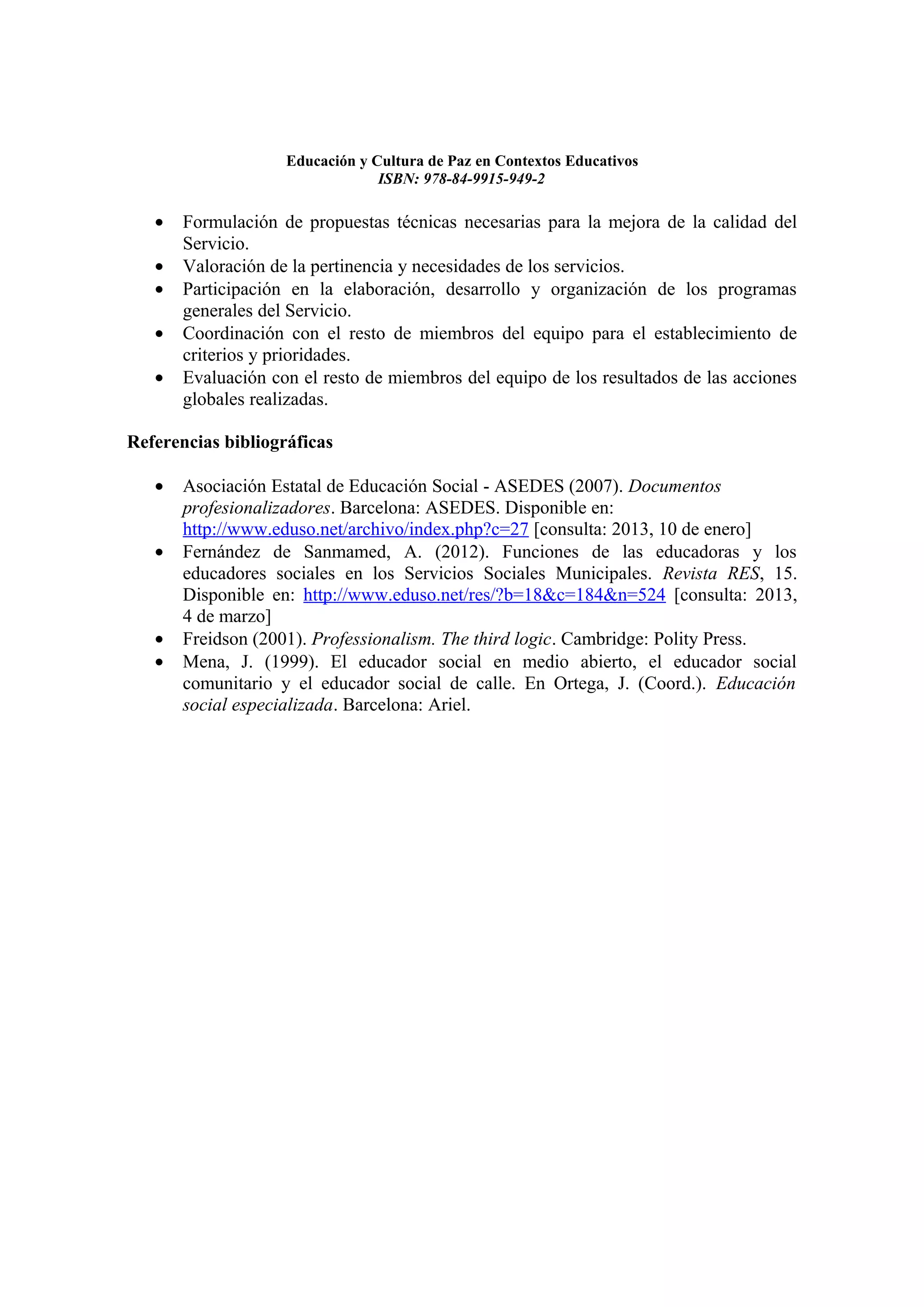 Educación y Cultura de Paz en Contextos Educativos
                                 ISBN: 978-84-9915-949-2

   •   Formulación de propuestas técnicas necesarias para la mejora de la calidad del
       Servicio.
   •   Valoración de la pertinencia y necesidades de los servicios.
   •   Participación en la elaboración, desarrollo y organización de los programas
       generales del Servicio.
   •   Coordinación con el resto de miembros del equipo para el establecimiento de
       criterios y prioridades.
   •   Evaluación con el resto de miembros del equipo de los resultados de las acciones
       globales realizadas.

Referencias bibliográficas

   •   Asociación Estatal de Educación Social - ASEDES (2007). Documentos
       profesionalizadores. Barcelona: ASEDES. Disponible en:
       http://www.eduso.net/archivo/index.php?c=27 [consulta: 2013, 10 de enero]
   •   Fernández de Sanmamed, A. (2012). Funciones de las educadoras y los
       educadores sociales en los Servicios Sociales Municipales. Revista RES, 15.
       Disponible en: http://www.eduso.net/res/?b=18&c=184&n=524 [consulta: 2013,
       4 de marzo]
   •   Freidson (2001). Professionalism. The third logic. Cambridge: Polity Press.
   •   Mena, J. (1999). El educador social en medio abierto, el educador social
       comunitario y el educador social de calle. En Ortega, J. (Coord.). Educación
       social especializada. Barcelona: Ariel.
 