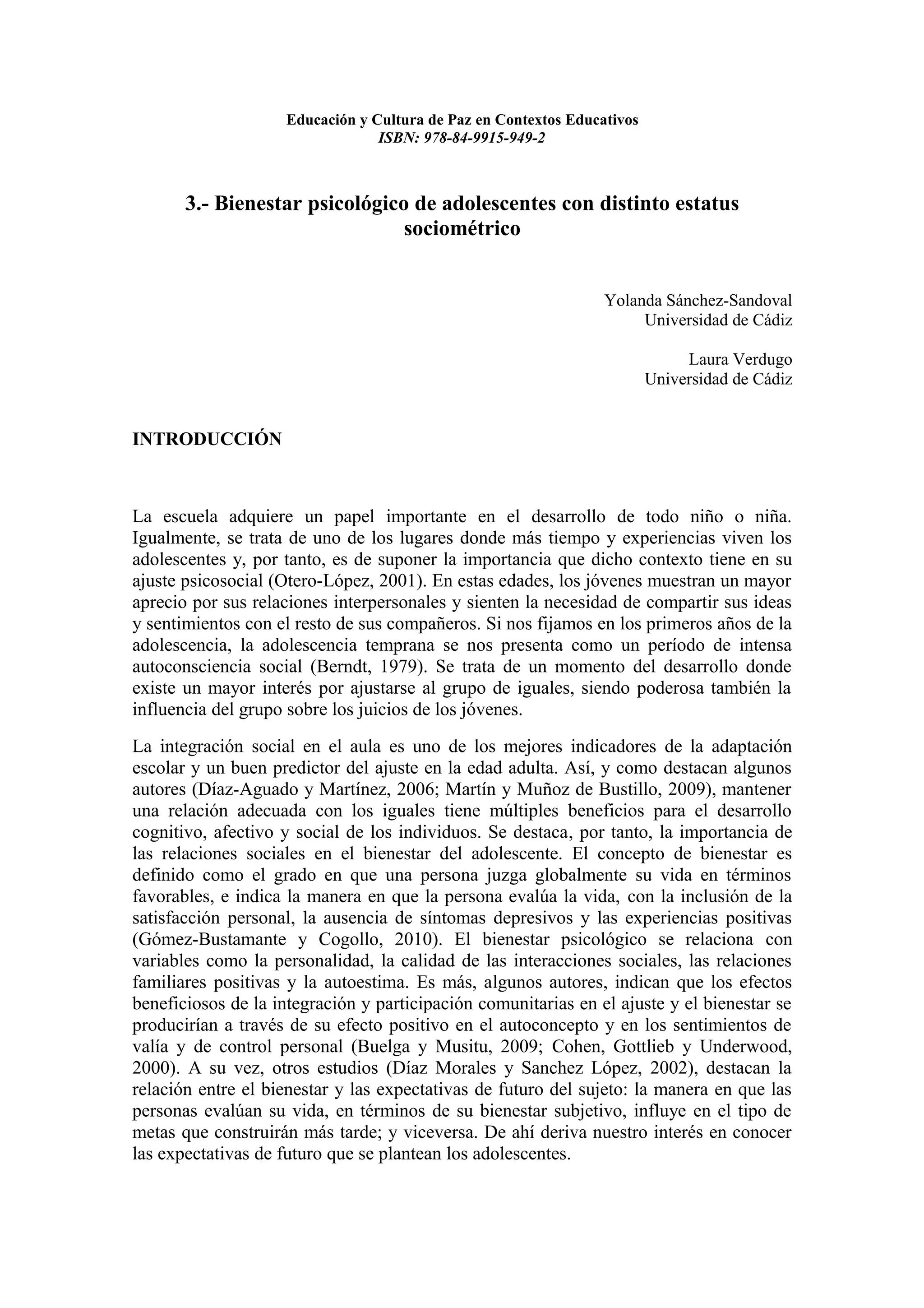 Educación y Cultura de Paz en Contextos Educativos
                                 ISBN: 978-84-9915-949-2



       3.- Bienestar psicológico de adolescentes con distinto estatus
                                sociométrico


                                                                 Yolanda Sánchez-Sandoval
                                                                      Universidad de Cádiz

                                                                              Laura Verdugo
                                                                         Universidad de Cádiz


INTRODUCCIÓN



La escuela adquiere un papel importante en el desarrollo de todo niño o niña.
Igualmente, se trata de uno de los lugares donde más tiempo y experiencias viven los
adolescentes y, por tanto, es de suponer la importancia que dicho contexto tiene en su
ajuste psicosocial (Otero-López, 2001). En estas edades, los jóvenes muestran un mayor
aprecio por sus relaciones interpersonales y sienten la necesidad de compartir sus ideas
y sentimientos con el resto de sus compañeros. Si nos fijamos en los primeros años de la
adolescencia, la adolescencia temprana se nos presenta como un período de intensa
autoconsciencia social (Berndt, 1979). Se trata de un momento del desarrollo donde
existe un mayor interés por ajustarse al grupo de iguales, siendo poderosa también la
influencia del grupo sobre los juicios de los jóvenes.
La integración social en el aula es uno de los mejores indicadores de la adaptación
escolar y un buen predictor del ajuste en la edad adulta. Así, y como destacan algunos
autores (Díaz-Aguado y Martínez, 2006; Martín y Muñoz de Bustillo, 2009), mantener
una relación adecuada con los iguales tiene múltiples beneficios para el desarrollo
cognitivo, afectivo y social de los individuos. Se destaca, por tanto, la importancia de
las relaciones sociales en el bienestar del adolescente. El concepto de bienestar es
definido como el grado en que una persona juzga globalmente su vida en términos
favorables, e indica la manera en que la persona evalúa la vida, con la inclusión de la
satisfacción personal, la ausencia de síntomas depresivos y las experiencias positivas
(Gómez-Bustamante y Cogollo, 2010). El bienestar psicológico se relaciona con
variables como la personalidad, la calidad de las interacciones sociales, las relaciones
familiares positivas y la autoestima. Es más, algunos autores, indican que los efectos
beneficiosos de la integración y participación comunitarias en el ajuste y el bienestar se
producirían a través de su efecto positivo en el autoconcepto y en los sentimientos de
valía y de control personal (Buelga y Musitu, 2009; Cohen, Gottlieb y Underwood,
2000). A su vez, otros estudios (Díaz Morales y Sanchez López, 2002), destacan la
relación entre el bienestar y las expectativas de futuro del sujeto: la manera en que las
personas evalúan su vida, en términos de su bienestar subjetivo, influye en el tipo de
metas que construirán más tarde; y viceversa. De ahí deriva nuestro interés en conocer
las expectativas de futuro que se plantean los adolescentes.
 