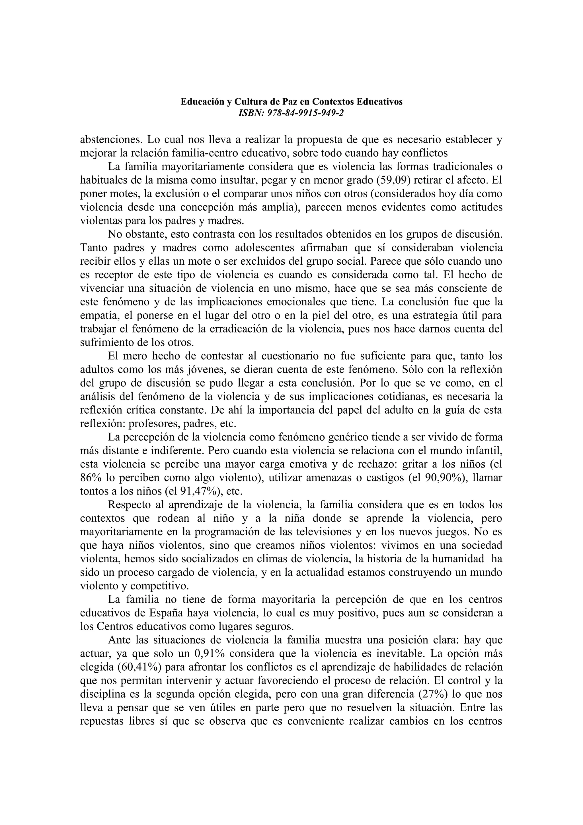 Educación y Cultura de Paz en Contextos Educativos
                                  ISBN: 978-84-9915-949-2

abstenciones. Lo cual nos lleva a realizar la propuesta de que es necesario establecer y
mejorar la relación familia-centro educativo, sobre todo cuando hay conflictos
      La familia mayoritariamente considera que es violencia las formas tradicionales o
habituales de la misma como insultar, pegar y en menor grado (59,09) retirar el afecto. El
poner motes, la exclusión o el comparar unos niños con otros (considerados hoy día como
violencia desde una concepción más amplia), parecen menos evidentes como actitudes
violentas para los padres y madres.
      No obstante, esto contrasta con los resultados obtenidos en los grupos de discusión.
Tanto padres y madres como adolescentes afirmaban que sí consideraban violencia
recibir ellos y ellas un mote o ser excluidos del grupo social. Parece que sólo cuando uno
es receptor de este tipo de violencia es cuando es considerada como tal. El hecho de
vivenciar una situación de violencia en uno mismo, hace que se sea más consciente de
este fenómeno y de las implicaciones emocionales que tiene. La conclusión fue que la
empatía, el ponerse en el lugar del otro o en la piel del otro, es una estrategia útil para
trabajar el fenómeno de la erradicación de la violencia, pues nos hace darnos cuenta del
sufrimiento de los otros.
      El mero hecho de contestar al cuestionario no fue suficiente para que, tanto los
adultos como los más jóvenes, se dieran cuenta de este fenómeno. Sólo con la reflexión
del grupo de discusión se pudo llegar a esta conclusión. Por lo que se ve como, en el
análisis del fenómeno de la violencia y de sus implicaciones cotidianas, es necesaria la
reflexión crítica constante. De ahí la importancia del papel del adulto en la guía de esta
reflexión: profesores, padres, etc.
      La percepción de la violencia como fenómeno genérico tiende a ser vivido de forma
más distante e indiferente. Pero cuando esta violencia se relaciona con el mundo infantil,
esta violencia se percibe una mayor carga emotiva y de rechazo: gritar a los niños (el
86% lo perciben como algo violento), utilizar amenazas o castigos (el 90,90%), llamar
tontos a los niños (el 91,47%), etc.
      Respecto al aprendizaje de la violencia, la familia considera que es en todos los
contextos que rodean al niño y a la niña donde se aprende la violencia, pero
mayoritariamente en la programación de las televisiones y en los nuevos juegos. No es
que haya niños violentos, sino que creamos niños violentos: vivimos en una sociedad
violenta, hemos sido socializados en climas de violencia, la historia de la humanidad ha
sido un proceso cargado de violencia, y en la actualidad estamos construyendo un mundo
violento y competitivo.
      La familia no tiene de forma mayoritaria la percepción de que en los centros
educativos de España haya violencia, lo cual es muy positivo, pues aun se consideran a
los Centros educativos como lugares seguros.
      Ante las situaciones de violencia la familia muestra una posición clara: hay que
actuar, ya que solo un 0,91% considera que la violencia es inevitable. La opción más
elegida (60,41%) para afrontar los conflictos es el aprendizaje de habilidades de relación
que nos permitan intervenir y actuar favoreciendo el proceso de relación. El control y la
disciplina es la segunda opción elegida, pero con una gran diferencia (27%) lo que nos
lleva a pensar que se ven útiles en parte pero que no resuelven la situación. Entre las
repuestas libres sí que se observa que es conveniente realizar cambios en los centros
 