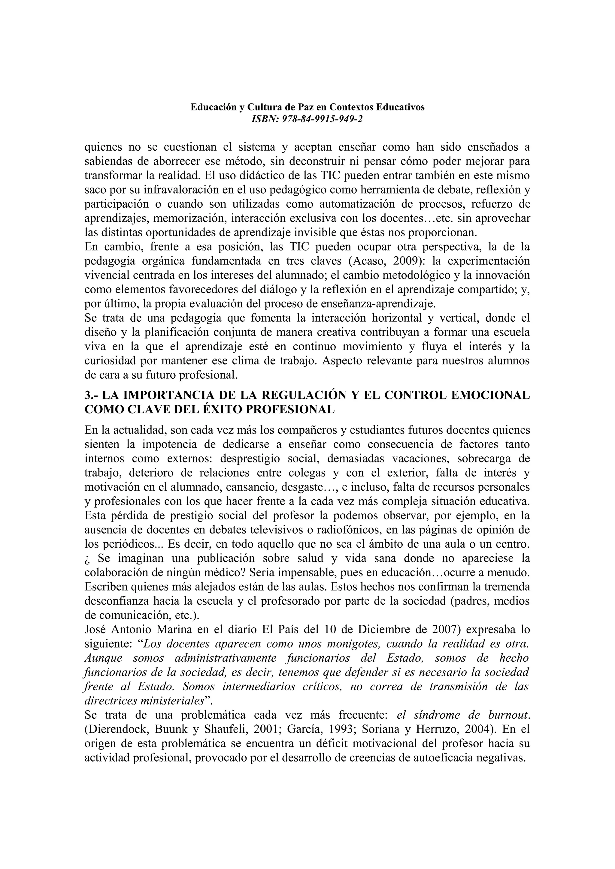 Educación y Cultura de Paz en Contextos Educativos
                                  ISBN: 978-84-9915-949-2

quienes no se cuestionan el sistema y aceptan enseñar como han sido enseñados a
sabiendas de aborrecer ese método, sin deconstruir ni pensar cómo poder mejorar para
transformar la realidad. El uso didáctico de las TIC pueden entrar también en este mismo
saco por su infravaloración en el uso pedagógico como herramienta de debate, reflexión y
participación o cuando son utilizadas como automatización de procesos, refuerzo de
aprendizajes, memorización, interacción exclusiva con los docentes…etc. sin aprovechar
las distintas oportunidades de aprendizaje invisible que éstas nos proporcionan.
En cambio, frente a esa posición, las TIC pueden ocupar otra perspectiva, la de la
pedagogía orgánica fundamentada en tres claves (Acaso, 2009): la experimentación
vivencial centrada en los intereses del alumnado; el cambio metodológico y la innovación
como elementos favorecedores del diálogo y la reflexión en el aprendizaje compartido; y,
por último, la propia evaluación del proceso de enseñanza-aprendizaje.
Se trata de una pedagogía que fomenta la interacción horizontal y vertical, donde el
diseño y la planificación conjunta de manera creativa contribuyan a formar una escuela
viva en la que el aprendizaje esté en continuo movimiento y fluya el interés y la
curiosidad por mantener ese clima de trabajo. Aspecto relevante para nuestros alumnos
de cara a su futuro profesional.
3.- LA IMPORTANCIA DE LA REGULACIÓN Y EL CONTROL EMOCIONAL
COMO CLAVE DEL ÉXITO PROFESIONAL
En la actualidad, son cada vez más los compañeros y estudiantes futuros docentes quienes
sienten la impotencia de dedicarse a enseñar como consecuencia de factores tanto
internos como externos: desprestigio social, demasiadas vacaciones, sobrecarga de
trabajo, deterioro de relaciones entre colegas y con el exterior, falta de interés y
motivación en el alumnado, cansancio, desgaste…, e incluso, falta de recursos personales
y profesionales con los que hacer frente a la cada vez más compleja situación educativa.
Esta pérdida de prestigio social del profesor la podemos observar, por ejemplo, en la
ausencia de docentes en debates televisivos o radiofónicos, en las páginas de opinión de
los periódicos... Es decir, en todo aquello que no sea el ámbito de una aula o un centro.
¿ Se imaginan una publicación sobre salud y vida sana donde no apareciese la
colaboración de ningún médico? Sería impensable, pues en educación…ocurre a menudo.
Escriben quienes más alejados están de las aulas. Estos hechos nos confirman la tremenda
desconfianza hacia la escuela y el profesorado por parte de la sociedad (padres, medios
de comunicación, etc.).
José Antonio Marina en el diario El País del 10 de Diciembre de 2007) expresaba lo
siguiente: “Los docentes aparecen como unos monigotes, cuando la realidad es otra.
Aunque somos administrativamente funcionarios del Estado, somos de hecho
funcionarios de la sociedad, es decir, tenemos que defender si es necesario la sociedad
frente al Estado. Somos intermediarios críticos, no correa de transmisión de las
directrices ministeriales”.
Se trata de una problemática cada vez más frecuente: el síndrome de burnout.
(Dierendock, Buunk y Shaufeli, 2001; García, 1993; Soriana y Herruzo, 2004). En el
origen de esta problemática se encuentra un déficit motivacional del profesor hacia su
actividad profesional, provocado por el desarrollo de creencias de autoeficacia negativas.
 