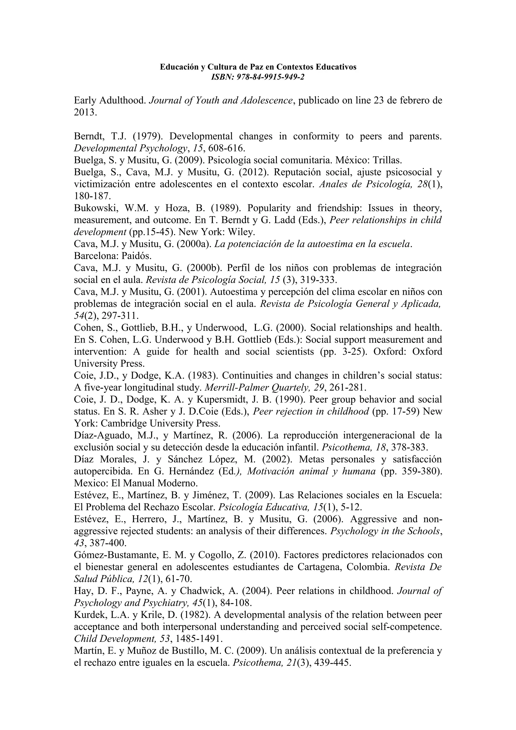 Educación y Cultura de Paz en Contextos Educativos
                                 ISBN: 978-84-9915-949-2

Early Adulthood. Journal of Youth and Adolescence, publicado on line 23 de febrero de
2013.

Berndt, T.J. (1979). Developmental changes in conformity to peers and parents.
Developmental Psychology, 15, 608-616.
Buelga, S. y Musitu, G. (2009). Psicología social comunitaria. México: Trillas.
Buelga, S., Cava, M.J. y Musitu, G. (2012). Reputación social, ajuste psicosocial y
victimización entre adolescentes en el contexto escolar. Anales de Psicología, 28(1),
180-187.
Bukowski, W.M. y Hoza, B. (1989). Popularity and friendship: Issues in theory,
measurement, and outcome. En T. Berndt y G. Ladd (Eds.), Peer relationships in child
development (pp.15-45). New York: Wiley.
Cava, M.J. y Musitu, G. (2000a). La potenciación de la autoestima en la escuela.
Barcelona: Paidós.
Cava, M.J. y Musitu, G. (2000b). Perfil de los niños con problemas de integración
social en el aula. Revista de Psicología Social, 15 (3), 319-333.
Cava, M.J. y Musitu, G. (2001). Autoestima y percepción del clima escolar en niños con
problemas de integración social en el aula. Revista de Psicología General y Aplicada,
54(2), 297-311.
Cohen, S., Gottlieb, B.H., y Underwood, L.G. (2000). Social relationships and health.
En S. Cohen, L.G. Underwood y B.H. Gottlieb (Eds.): Social support measurement and
intervention: A guide for health and social scientists (pp. 3-25). Oxford: Oxford
University Press.
Coie, J.D., y Dodge, K.A. (1983). Continuities and changes in children’s social status:
A five-year longitudinal study. Merrill-Palmer Quartely, 29, 261-281.
Coie, J. D., Dodge, K. A. y Kupersmidt, J. B. (1990). Peer group behavior and social
status. En S. R. Asher y J. D.Coie (Eds.), Peer rejection in childhood (pp. 17-59) New
York: Cambridge University Press.
Díaz-Aguado, M.J., y Martínez, R. (2006). La reproducción intergeneracional de la
exclusión social y su detección desde la educación infantil. Psicothema, 18, 378-383.
Díaz Morales, J. y Sánchez López, M. (2002). Metas personales y satisfacción
autopercibida. En G. Hernández (Ed.), Motivación animal y humana (pp. 359-380).
Mexico: El Manual Moderno.
Estévez, E., Martínez, B. y Jiménez, T. (2009). Las Relaciones sociales en la Escuela:
El Problema del Rechazo Escolar. Psicología Educativa, 15(1), 5-12.
Estévez, E., Herrero, J., Martínez, B. y Musitu, G. (2006). Aggressive and non-
aggressive rejected students: an analysis of their differences. Psychology in the Schools,
43, 387-400.
Gómez-Bustamante, E. M. y Cogollo, Z. (2010). Factores predictores relacionados con
el bienestar general en adolescentes estudiantes de Cartagena, Colombia. Revista De
Salud Pública, 12(1), 61-70.
Hay, D. F., Payne, A. y Chadwick, A. (2004). Peer relations in childhood. Journal of
Psychology and Psychiatry, 45(1), 84-108.
Kurdek, L.A. y Krile, D. (1982). A developmental analysis of the relation between peer
acceptance and both interpersonal understanding and perceived social self-competence.
Child Development, 53, 1485-1491.
Martín, E. y Muñoz de Bustillo, M. C. (2009). Un análisis contextual de la preferencia y
el rechazo entre iguales en la escuela. Psicothema, 21(3), 439-445.
 