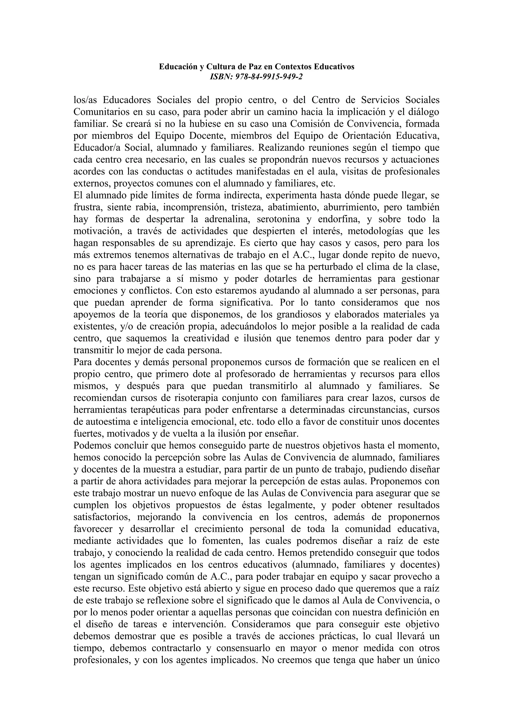 Educación y Cultura de Paz en Contextos Educativos
                                 ISBN: 978-84-9915-949-2

los/as Educadores Sociales del propio centro, o del Centro de Servicios Sociales
Comunitarios en su caso, para poder abrir un camino hacia la implicación y el diálogo
familiar. Se creará si no la hubiese en su caso una Comisión de Convivencia, formada
por miembros del Equipo Docente, miembros del Equipo de Orientación Educativa,
Educador/a Social, alumnado y familiares. Realizando reuniones según el tiempo que
cada centro crea necesario, en las cuales se propondrán nuevos recursos y actuaciones
acordes con las conductas o actitudes manifestadas en el aula, visitas de profesionales
externos, proyectos comunes con el alumnado y familiares, etc.
El alumnado pide límites de forma indirecta, experimenta hasta dónde puede llegar, se
frustra, siente rabia, incomprensión, tristeza, abatimiento, aburrimiento, pero también
hay formas de despertar la adrenalina, serotonina y endorfina, y sobre todo la
motivación, a través de actividades que despierten el interés, metodologías que les
hagan responsables de su aprendizaje. Es cierto que hay casos y casos, pero para los
más extremos tenemos alternativas de trabajo en el A.C., lugar donde repito de nuevo,
no es para hacer tareas de las materias en las que se ha perturbado el clima de la clase,
sino para trabajarse a sí mismo y poder dotarles de herramientas para gestionar
emociones y conflictos. Con esto estaremos ayudando al alumnado a ser personas, para
que puedan aprender de forma significativa. Por lo tanto consideramos que nos
apoyemos de la teoría que disponemos, de los grandiosos y elaborados materiales ya
existentes, y/o de creación propia, adecuándolos lo mejor posible a la realidad de cada
centro, que saquemos la creatividad e ilusión que tenemos dentro para poder dar y
transmitir lo mejor de cada persona.
Para docentes y demás personal proponemos cursos de formación que se realicen en el
propio centro, que primero dote al profesorado de herramientas y recursos para ellos
mismos, y después para que puedan transmitirlo al alumnado y familiares. Se
recomiendan cursos de risoterapia conjunto con familiares para crear lazos, cursos de
herramientas terapéuticas para poder enfrentarse a determinadas circunstancias, cursos
de autoestima e inteligencia emocional, etc. todo ello a favor de constituir unos docentes
fuertes, motivados y de vuelta a la ilusión por enseñar.
Podemos concluir que hemos conseguido parte de nuestros objetivos hasta el momento,
hemos conocido la percepción sobre las Aulas de Convivencia de alumnado, familiares
y docentes de la muestra a estudiar, para partir de un punto de trabajo, pudiendo diseñar
a partir de ahora actividades para mejorar la percepción de estas aulas. Proponemos con
este trabajo mostrar un nuevo enfoque de las Aulas de Convivencia para asegurar que se
cumplen los objetivos propuestos de éstas legalmente, y poder obtener resultados
satisfactorios, mejorando la convivencia en los centros, además de proponernos
favorecer y desarrollar el crecimiento personal de toda la comunidad educativa,
mediante actividades que lo fomenten, las cuales podremos diseñar a raíz de este
trabajo, y conociendo la realidad de cada centro. Hemos pretendido conseguir que todos
los agentes implicados en los centros educativos (alumnado, familiares y docentes)
tengan un significado común de A.C., para poder trabajar en equipo y sacar provecho a
este recurso. Este objetivo está abierto y sigue en proceso dado que queremos que a raíz
de este trabajo se reflexione sobre el significado que le damos al Aula de Convivencia, o
por lo menos poder orientar a aquellas personas que coincidan con nuestra definición en
el diseño de tareas e intervención. Consideramos que para conseguir este objetivo
debemos demostrar que es posible a través de acciones prácticas, lo cual llevará un
tiempo, debemos contractarlo y consensuarlo en mayor o menor medida con otros
profesionales, y con los agentes implicados. No creemos que tenga que haber un único
 