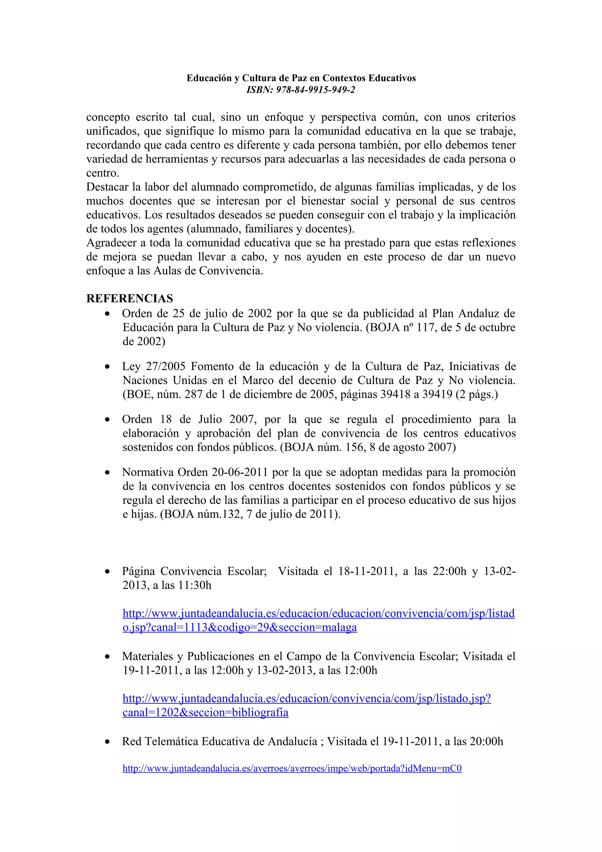 Educación y Cultura de Paz en Contextos Educativos
                                  ISBN: 978-84-9915-949-2

concepto escrito tal cual, sino un enfoque y perspectiva común, con unos criterios
unificados, que signifique lo mismo para la comunidad educativa en la que se trabaje,
recordando que cada centro es diferente y cada persona también, por ello debemos tener
variedad de herramientas y recursos para adecuarlas a las necesidades de cada persona o
centro.
Destacar la labor del alumnado comprometido, de algunas familias implicadas, y de los
muchos docentes que se interesan por el bienestar social y personal de sus centros
educativos. Los resultados deseados se pueden conseguir con el trabajo y la implicación
de todos los agentes (alumnado, familiares y docentes).
Agradecer a toda la comunidad educativa que se ha prestado para que estas reflexiones
de mejora se puedan llevar a cabo, y nos ayuden en este proceso de dar un nuevo
enfoque a las Aulas de Convivencia.

REFERENCIAS
  • Orden de 25 de julio de 2002 por la que se da publicidad al Plan Andaluz de
    Educación para la Cultura de Paz y No violencia. (BOJA nº 117, de 5 de octubre
    de 2002)

   • Ley 27/2005 Fomento de la educación y de la Cultura de Paz, Iniciativas de
     Naciones Unidas en el Marco del decenio de Cultura de Paz y No violencia.
     (BOE, núm. 287 de 1 de diciembre de 2005, páginas 39418 a 39419 (2 págs.)

   • Orden 18 de Julio 2007, por la que se regula el procedimiento para la
     elaboración y aprobación del plan de convivencia de los centros educativos
     sostenidos con fondos públicos. (BOJA núm. 156, 8 de agosto 2007)

   • Normativa Orden 20-06-2011 por la que se adoptan medidas para la promoción
     de la convivencia en los centros docentes sostenidos con fondos públicos y se
     regula el derecho de las familias a participar en el proceso educativo de sus hijos
     e hijas. (BOJA núm.132, 7 de julio de 2011).



   • Página Convivencia Escolar; Visitada el 18-11-2011, a las 22:00h y 13-02-
     2013, a las 11:30h

       http://www.juntadeandalucia.es/educacion/educacion/convivencia/com/jsp/listad
       o.jsp?canal=1113&codigo=29&seccion=malaga

   • Materiales y Publicaciones en el Campo de la Convivencia Escolar; Visitada el
     19-11-2011, a las 12:00h y 13-02-2013, a las 12:00h

       http://www.juntadeandalucia.es/educacion/convivencia/com/jsp/listado.jsp?
       canal=1202&seccion=bibliografia

   • Red Telemática Educativa de Andalucía ; Visitada el 19-11-2011, a las 20:00h

       http://www.juntadeandalucia.es/averroes/averroes/impe/web/portada?idMenu=mC0
 