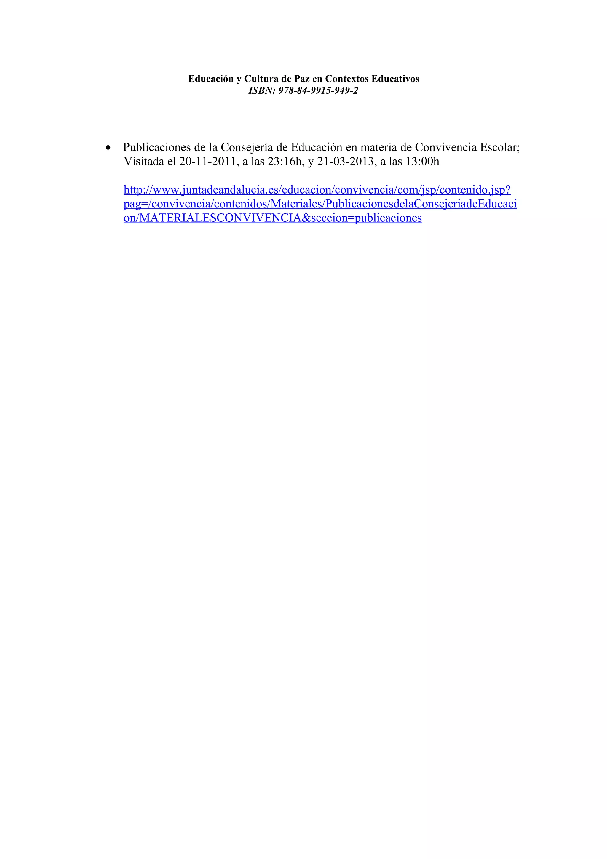 Educación y Cultura de Paz en Contextos Educativos
                            ISBN: 978-84-9915-949-2




• Publicaciones de la Consejería de Educación en materia de Convivencia Escolar;
  Visitada el 20-11-2011, a las 23:16h, y 21-03-2013, a las 13:00h

   http://www.juntadeandalucia.es/educacion/convivencia/com/jsp/contenido.jsp?
   pag=/convivencia/contenidos/Materiales/PublicacionesdelaConsejeriadeEducaci
   on/MATERIALESCONVIVENCIA&seccion=publicaciones
 