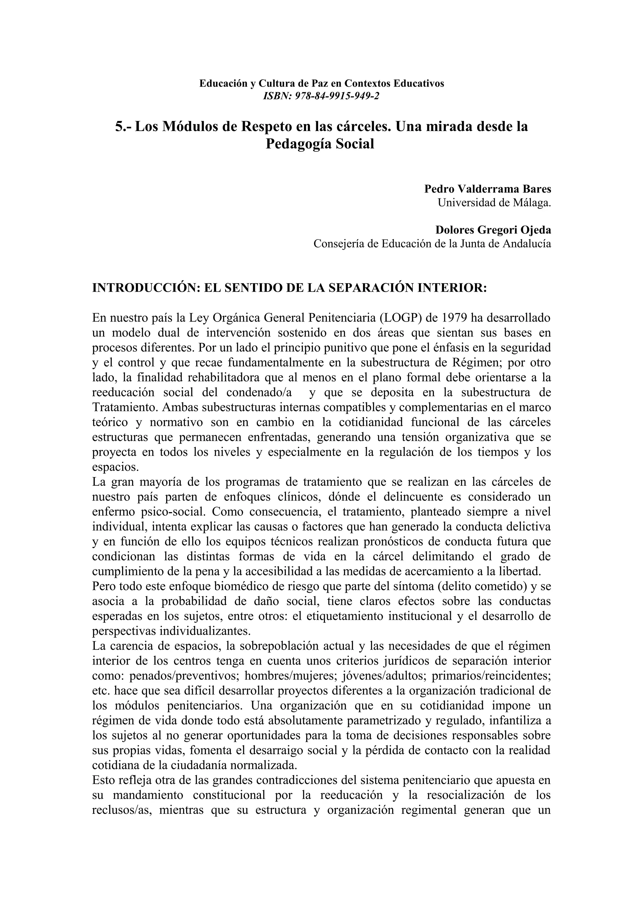 Educación y Cultura de Paz en Contextos Educativos
                                  ISBN: 978-84-9915-949-2

    5.- Los Módulos de Respeto en las cárceles. Una mirada desde la
                          Pedagogía Social

                                                                  Pedro Valderrama Bares
                                                                    Universidad de Málaga.

                                                                    Dolores Gregori Ojeda
                                            Consejería de Educación de la Junta de Andalucía


INTRODUCCIÓN: EL SENTIDO DE LA SEPARACIÓN INTERIOR:

En nuestro país la Ley Orgánica General Penitenciaria (LOGP) de 1979 ha desarrollado
un modelo dual de intervención sostenido en dos áreas que sientan sus bases en
procesos diferentes. Por un lado el principio punitivo que pone el énfasis en la seguridad
y el control y que recae fundamentalmente en la subestructura de Régimen; por otro
lado, la finalidad rehabilitadora que al menos en el plano formal debe orientarse a la
reeducación social del condenado/a y que se deposita en la subestructura de
Tratamiento. Ambas subestructuras internas compatibles y complementarias en el marco
teórico y normativo son en cambio en la cotidianidad funcional de las cárceles
estructuras que permanecen enfrentadas, generando una tensión organizativa que se
proyecta en todos los niveles y especialmente en la regulación de los tiempos y los
espacios.
La gran mayoría de los programas de tratamiento que se realizan en las cárceles de
nuestro país parten de enfoques clínicos, dónde el delincuente es considerado un
enfermo psico-social. Como consecuencia, el tratamiento, planteado siempre a nivel
individual, intenta explicar las causas o factores que han generado la conducta delictiva
y en función de ello los equipos técnicos realizan pronósticos de conducta futura que
condicionan las distintas formas de vida en la cárcel delimitando el grado de
cumplimiento de la pena y la accesibilidad a las medidas de acercamiento a la libertad.
Pero todo este enfoque biomédico de riesgo que parte del síntoma (delito cometido) y se
asocia a la probabilidad de daño social, tiene claros efectos sobre las conductas
esperadas en los sujetos, entre otros: el etiquetamiento institucional y el desarrollo de
perspectivas individualizantes.
La carencia de espacios, la sobrepoblación actual y las necesidades de que el régimen
interior de los centros tenga en cuenta unos criterios jurídicos de separación interior
como: penados/preventivos; hombres/mujeres; jóvenes/adultos; primarios/reincidentes;
etc. hace que sea difícil desarrollar proyectos diferentes a la organización tradicional de
los módulos penitenciarios. Una organización que en su cotidianidad impone un
régimen de vida donde todo está absolutamente parametrizado y regulado, infantiliza a
los sujetos al no generar oportunidades para la toma de decisiones responsables sobre
sus propias vidas, fomenta el desarraigo social y la pérdida de contacto con la realidad
cotidiana de la ciudadanía normalizada.
Esto refleja otra de las grandes contradicciones del sistema penitenciario que apuesta en
su mandamiento constitucional por la reeducación y la resocialización de los
reclusos/as, mientras que su estructura y organización regimental generan que un
 
