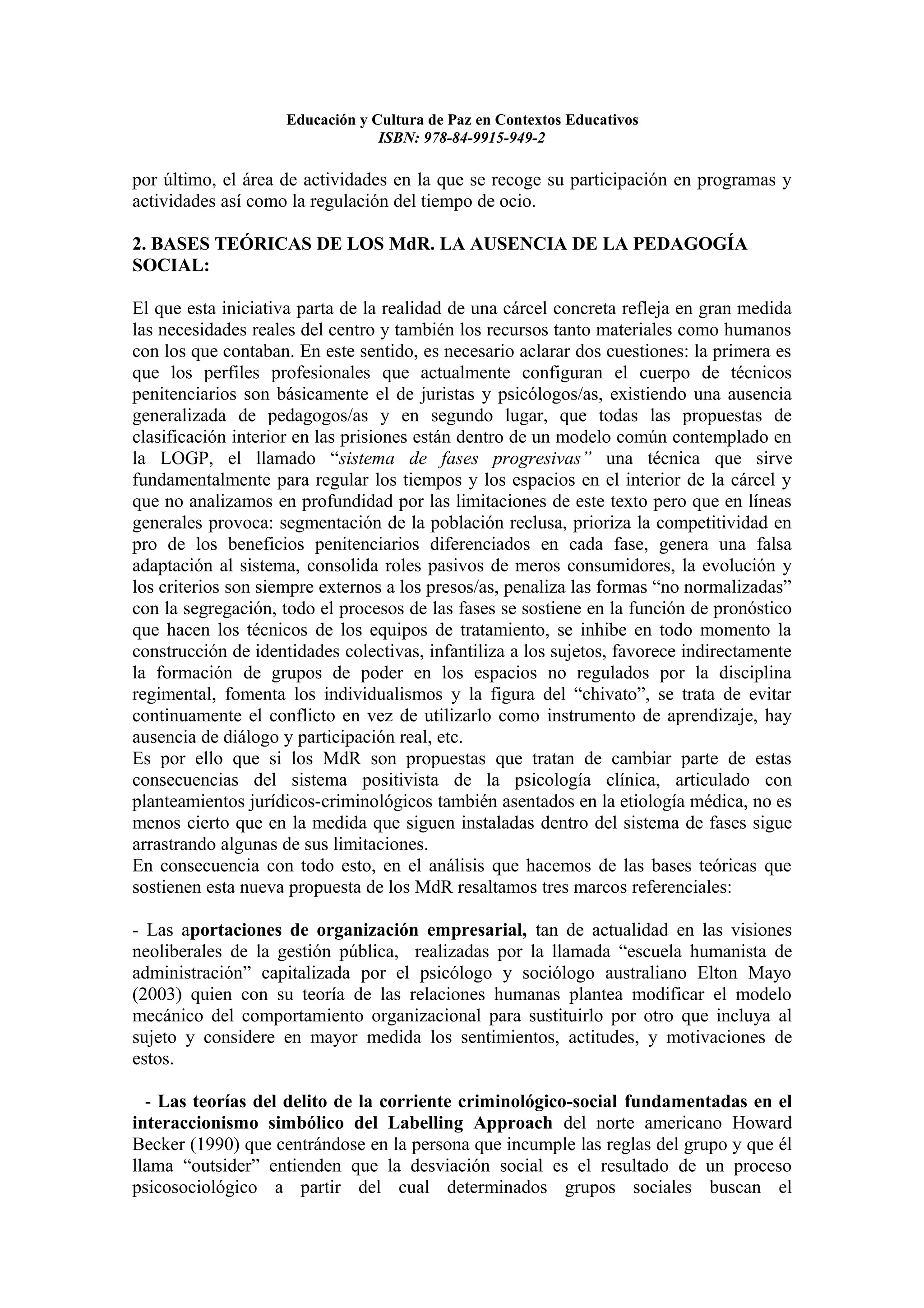 Educación y Cultura de Paz en Contextos Educativos
                                 ISBN: 978-84-9915-949-2

por último, el área de actividades en la que se recoge su participación en programas y
actividades así como la regulación del tiempo de ocio.

2. BASES TEÓRICAS DE LOS MdR. LA AUSENCIA DE LA PEDAGOGÍA
SOCIAL:

El que esta iniciativa parta de la realidad de una cárcel concreta refleja en gran medida
las necesidades reales del centro y también los recursos tanto materiales como humanos
con los que contaban. En este sentido, es necesario aclarar dos cuestiones: la primera es
que los perfiles profesionales que actualmente configuran el cuerpo de técnicos
penitenciarios son básicamente el de juristas y psicólogos/as, existiendo una ausencia
generalizada de pedagogos/as y en segundo lugar, que todas las propuestas de
clasificación interior en las prisiones están dentro de un modelo común contemplado en
la LOGP, el llamado “sistema de fases progresivas” una técnica que sirve
fundamentalmente para regular los tiempos y los espacios en el interior de la cárcel y
que no analizamos en profundidad por las limitaciones de este texto pero que en líneas
generales provoca: segmentación de la población reclusa, prioriza la competitividad en
pro de los beneficios penitenciarios diferenciados en cada fase, genera una falsa
adaptación al sistema, consolida roles pasivos de meros consumidores, la evolución y
los criterios son siempre externos a los presos/as, penaliza las formas “no normalizadas”
con la segregación, todo el procesos de las fases se sostiene en la función de pronóstico
que hacen los técnicos de los equipos de tratamiento, se inhibe en todo momento la
construcción de identidades colectivas, infantiliza a los sujetos, favorece indirectamente
la formación de grupos de poder en los espacios no regulados por la disciplina
regimental, fomenta los individualismos y la figura del “chivato”, se trata de evitar
continuamente el conflicto en vez de utilizarlo como instrumento de aprendizaje, hay
ausencia de diálogo y participación real, etc.
Es por ello que si los MdR son propuestas que tratan de cambiar parte de estas
consecuencias del sistema positivista de la psicología clínica, articulado con
planteamientos jurídicos-criminológicos también asentados en la etiología médica, no es
menos cierto que en la medida que siguen instaladas dentro del sistema de fases sigue
arrastrando algunas de sus limitaciones.
En consecuencia con todo esto, en el análisis que hacemos de las bases teóricas que
sostienen esta nueva propuesta de los MdR resaltamos tres marcos referenciales:

- Las aportaciones de organización empresarial, tan de actualidad en las visiones
neoliberales de la gestión pública, realizadas por la llamada “escuela humanista de
administración” capitalizada por el psicólogo y sociólogo australiano Elton Mayo
(2003) quien con su teoría de las relaciones humanas plantea modificar el modelo
mecánico del comportamiento organizacional para sustituirlo por otro que incluya al
sujeto y considere en mayor medida los sentimientos, actitudes, y motivaciones de
estos.

  - Las teorías del delito de la corriente criminológico-social fundamentadas en el
interaccionismo simbólico del Labelling Approach del norte americano Howard
Becker (1990) que centrándose en la persona que incumple las reglas del grupo y que él
llama “outsider” entienden que la desviación social es el resultado de un proceso
psicosociológico a partir del cual determinados grupos sociales buscan el
 