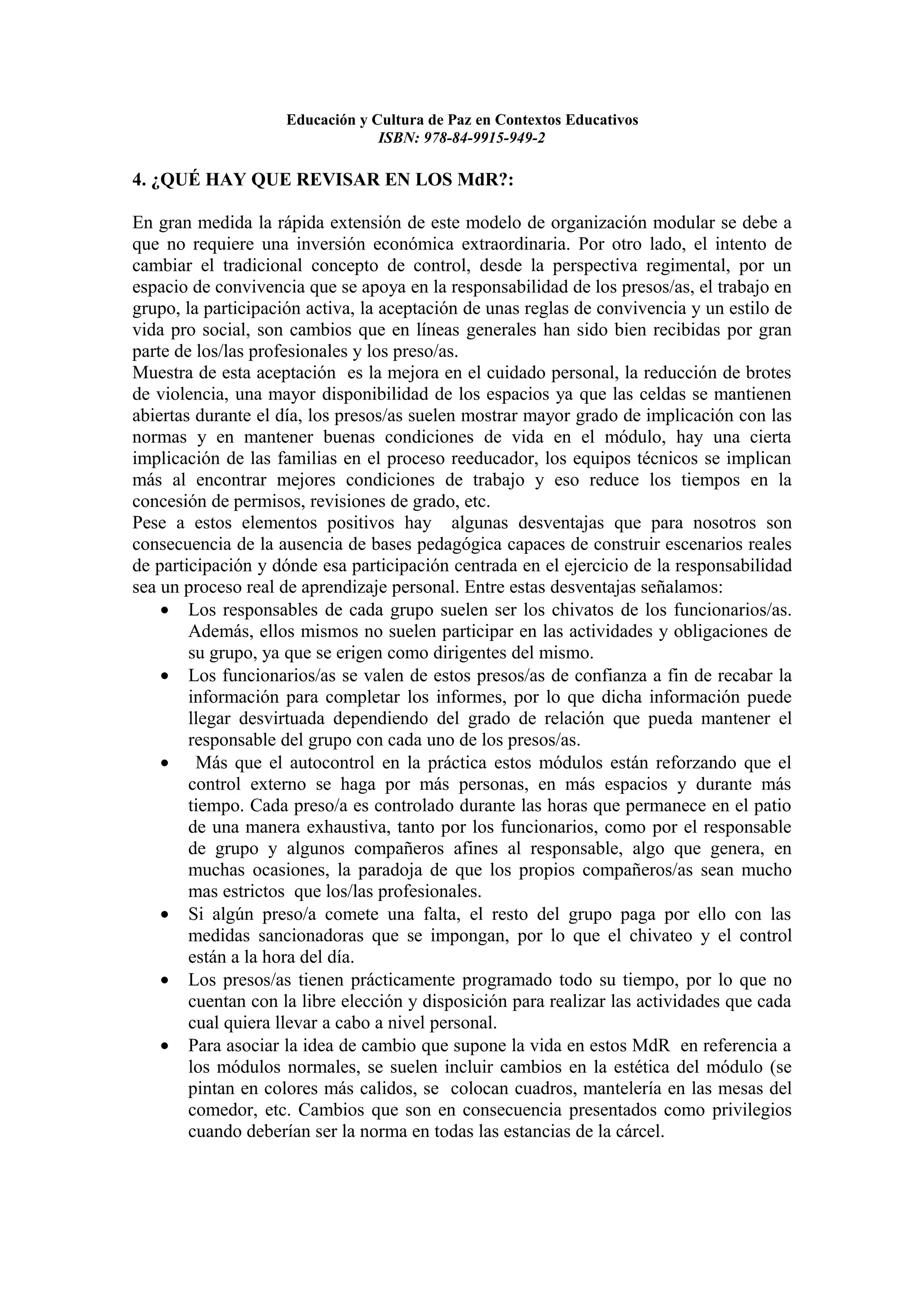 Educación y Cultura de Paz en Contextos Educativos
                                 ISBN: 978-84-9915-949-2

4. ¿QUÉ HAY QUE REVISAR EN LOS MdR?:

En gran medida la rápida extensión de este modelo de organización modular se debe a
que no requiere una inversión económica extraordinaria. Por otro lado, el intento de
cambiar el tradicional concepto de control, desde la perspectiva regimental, por un
espacio de convivencia que se apoya en la responsabilidad de los presos/as, el trabajo en
grupo, la participación activa, la aceptación de unas reglas de convivencia y un estilo de
vida pro social, son cambios que en líneas generales han sido bien recibidas por gran
parte de los/las profesionales y los preso/as.
Muestra de esta aceptación es la mejora en el cuidado personal, la reducción de brotes
de violencia, una mayor disponibilidad de los espacios ya que las celdas se mantienen
abiertas durante el día, los presos/as suelen mostrar mayor grado de implicación con las
normas y en mantener buenas condiciones de vida en el módulo, hay una cierta
implicación de las familias en el proceso reeducador, los equipos técnicos se implican
más al encontrar mejores condiciones de trabajo y eso reduce los tiempos en la
concesión de permisos, revisiones de grado, etc.
Pese a estos elementos positivos hay algunas desventajas que para nosotros son
consecuencia de la ausencia de bases pedagógica capaces de construir escenarios reales
de participación y dónde esa participación centrada en el ejercicio de la responsabilidad
sea un proceso real de aprendizaje personal. Entre estas desventajas señalamos:
    • Los responsables de cada grupo suelen ser los chivatos de los funcionarios/as.
        Además, ellos mismos no suelen participar en las actividades y obligaciones de
        su grupo, ya que se erigen como dirigentes del mismo.
    • Los funcionarios/as se valen de estos presos/as de confianza a fin de recabar la
        información para completar los informes, por lo que dicha información puede
        llegar desvirtuada dependiendo del grado de relación que pueda mantener el
        responsable del grupo con cada uno de los presos/as.
    • Más que el autocontrol en la práctica estos módulos están reforzando que el
        control externo se haga por más personas, en más espacios y durante más
        tiempo. Cada preso/a es controlado durante las horas que permanece en el patio
        de una manera exhaustiva, tanto por los funcionarios, como por el responsable
        de grupo y algunos compañeros afines al responsable, algo que genera, en
        muchas ocasiones, la paradoja de que los propios compañeros/as sean mucho
        mas estrictos que los/las profesionales.
    • Si algún preso/a comete una falta, el resto del grupo paga por ello con las
        medidas sancionadoras que se impongan, por lo que el chivateo y el control
        están a la hora del día.
    • Los presos/as tienen prácticamente programado todo su tiempo, por lo que no
        cuentan con la libre elección y disposición para realizar las actividades que cada
        cual quiera llevar a cabo a nivel personal.
    • Para asociar la idea de cambio que supone la vida en estos MdR en referencia a
        los módulos normales, se suelen incluir cambios en la estética del módulo (se
        pintan en colores más calidos, se colocan cuadros, mantelería en las mesas del
        comedor, etc. Cambios que son en consecuencia presentados como privilegios
        cuando deberían ser la norma en todas las estancias de la cárcel.
 
