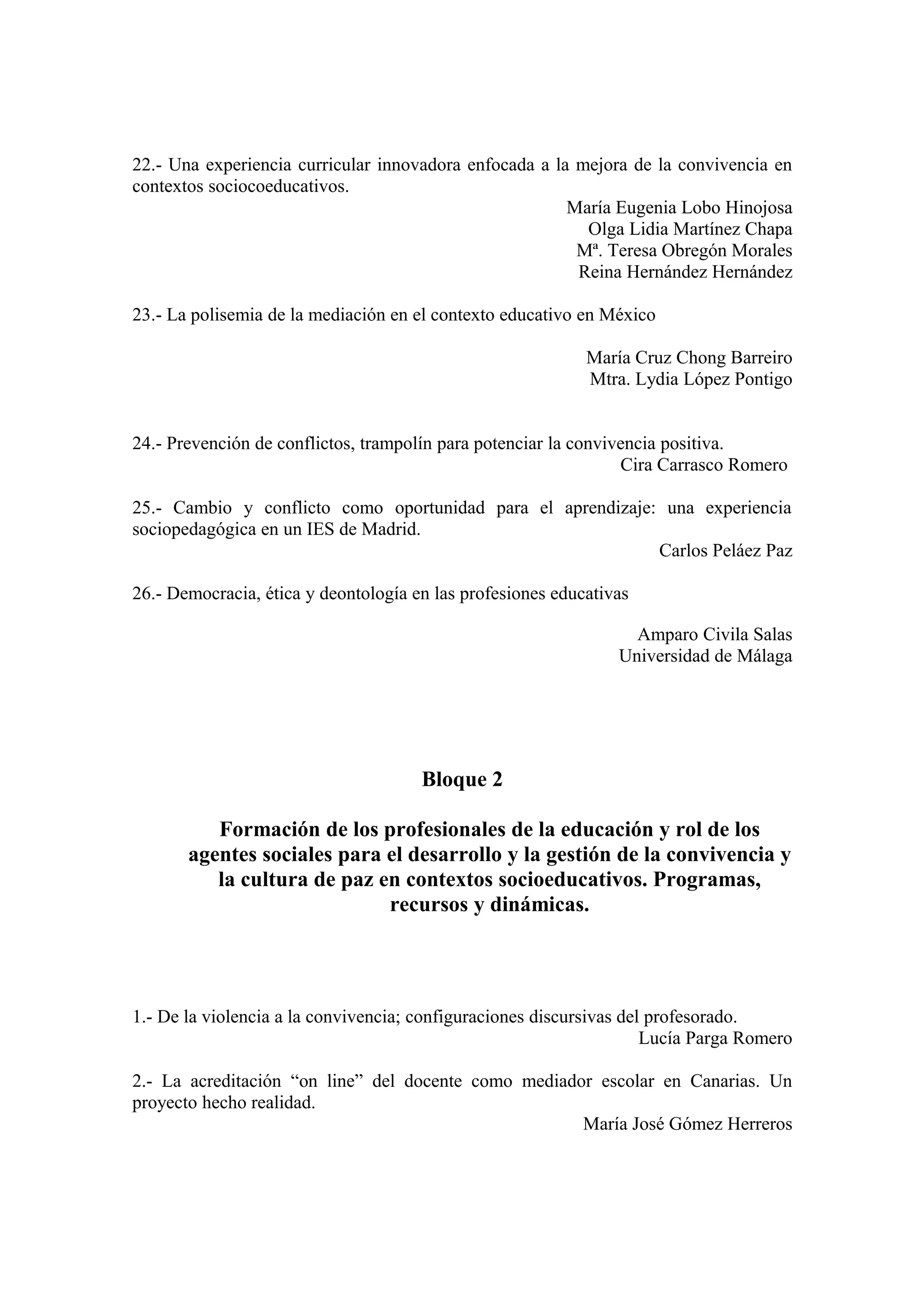 22.- Una experiencia curricular innovadora enfocada a la mejora de la convivencia en
contextos sociocoeducativos.
                                                        María Eugenia Lobo Hinojosa
                                                          Olga Lidia Martínez Chapa
                                                         Mª. Teresa Obregón Morales
                                                         Reina Hernández Hernández

23.- La polisemia de la mediación en el contexto educativo en México

                                                            María Cruz Chong Barreiro
                                                            Mtra. Lydia López Pontigo


24.- Prevención de conflictos, trampolín para potenciar la convivencia positiva.
                                                                 Cira Carrasco Romero

25.- Cambio y conflicto como oportunidad para el aprendizaje: una experiencia
sociopedagógica en un IES de Madrid.
                                                             Carlos Peláez Paz

26.- Democracia, ética y deontología en las profesiones educativas

                                                                  Amparo Civila Salas
                                                                Universidad de Málaga




                                      Bloque 2

          Formación de los profesionales de la educación y rol de los
       agentes sociales para el desarrollo y la gestión de la convivencia y
          la cultura de paz en contextos socioeducativos. Programas,
                             recursos y dinámicas.




1.- De la violencia a la convivencia; configuraciones discursivas del profesorado.
                                                                     Lucía Parga Romero

2.- La acreditación “on line” del docente como mediador escolar en Canarias. Un
proyecto hecho realidad.
                                                      María José Gómez Herreros
 