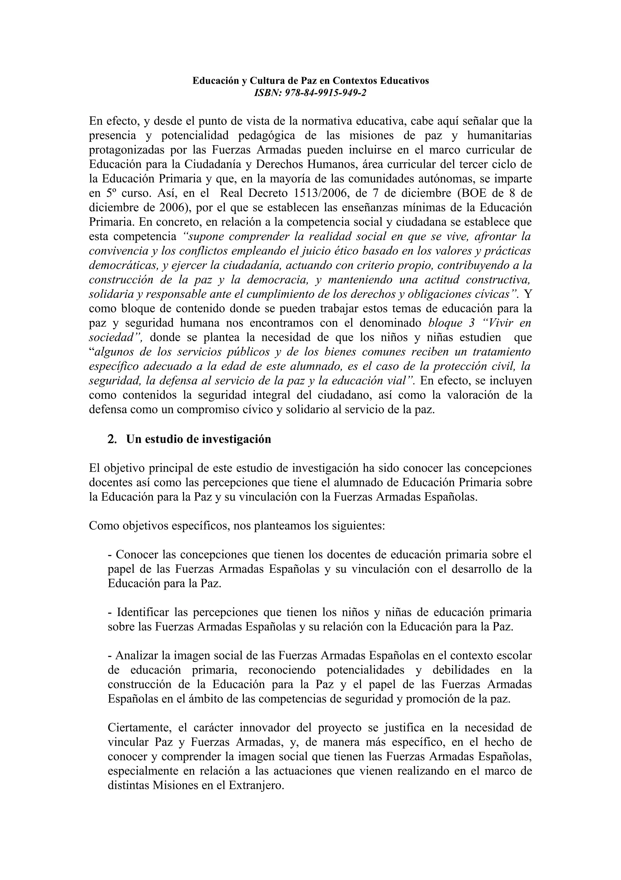 Educación y Cultura de Paz en Contextos Educativos
                                 ISBN: 978-84-9915-949-2

En efecto, y desde el punto de vista de la normativa educativa, cabe aquí señalar que la
presencia y potencialidad pedagógica de las misiones de paz y humanitarias
protagonizadas por las Fuerzas Armadas pueden incluirse en el marco curricular de
Educación para la Ciudadanía y Derechos Humanos, área curricular del tercer ciclo de
la Educación Primaria y que, en la mayoría de las comunidades autónomas, se imparte
en 5º curso. Así, en el Real Decreto 1513/2006, de 7 de diciembre (BOE de 8 de
diciembre de 2006), por el que se establecen las enseñanzas mínimas de la Educación
Primaria. En concreto, en relación a la competencia social y ciudadana se establece que
esta competencia “supone comprender la realidad social en que se vive, afrontar la
convivencia y los conflictos empleando el juicio ético basado en los valores y prácticas
democráticas, y ejercer la ciudadanía, actuando con criterio propio, contribuyendo a la
construcción de la paz y la democracia, y manteniendo una actitud constructiva,
solidaria y responsable ante el cumplimiento de los derechos y obligaciones cívicas”. Y
como bloque de contenido donde se pueden trabajar estos temas de educación para la
paz y seguridad humana nos encontramos con el denominado bloque 3 “Vivir en
sociedad”, donde se plantea la necesidad de que los niños y niñas estudien que
“algunos de los servicios públicos y de los bienes comunes reciben un tratamiento
específico adecuado a la edad de este alumnado, es el caso de la protección civil, la
seguridad, la defensa al servicio de la paz y la educación vial”. En efecto, se incluyen
como contenidos la seguridad integral del ciudadano, así como la valoración de la
defensa como un compromiso cívico y solidario al servicio de la paz.

   2. Un estudio de investigación

El objetivo principal de este estudio de investigación ha sido conocer las concepciones
docentes así como las percepciones que tiene el alumnado de Educación Primaria sobre
la Educación para la Paz y su vinculación con la Fuerzas Armadas Españolas.

Como objetivos específicos, nos planteamos los siguientes:

   - Conocer las concepciones que tienen los docentes de educación primaria sobre el
   papel de las Fuerzas Armadas Españolas y su vinculación con el desarrollo de la
   Educación para la Paz.

   - Identificar las percepciones que tienen los niños y niñas de educación primaria
   sobre las Fuerzas Armadas Españolas y su relación con la Educación para la Paz.

   - Analizar la imagen social de las Fuerzas Armadas Españolas en el contexto escolar
   de educación primaria, reconociendo potencialidades y debilidades en la
   construcción de la Educación para la Paz y el papel de las Fuerzas Armadas
   Españolas en el ámbito de las competencias de seguridad y promoción de la paz.

   Ciertamente, el carácter innovador del proyecto se justifica en la necesidad de
   vincular Paz y Fuerzas Armadas, y, de manera más específico, en el hecho de
   conocer y comprender la imagen social que tienen las Fuerzas Armadas Españolas,
   especialmente en relación a las actuaciones que vienen realizando en el marco de
   distintas Misiones en el Extranjero.
 