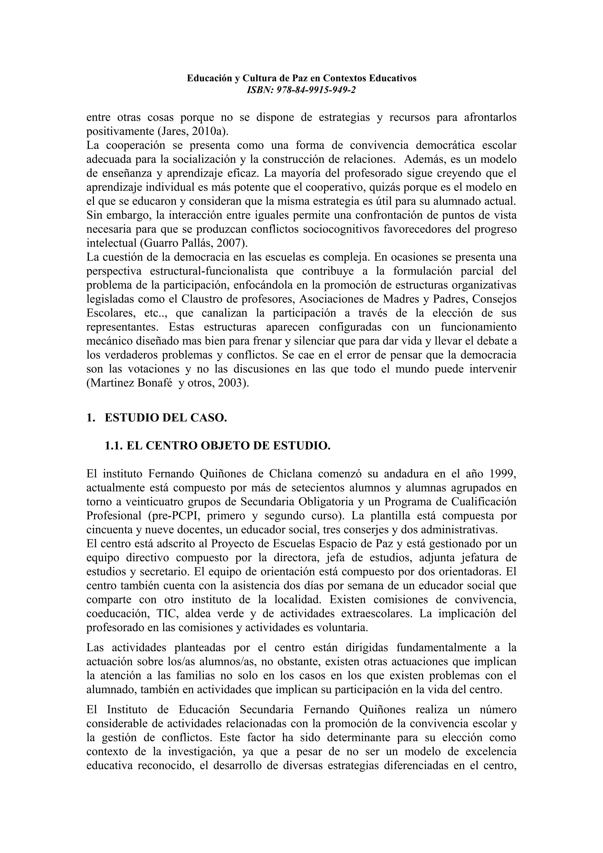 Educación y Cultura de Paz en Contextos Educativos
                                 ISBN: 978-84-9915-949-2

entre otras cosas porque no se dispone de estrategias y recursos para afrontarlos
positivamente (Jares, 2010a).
La cooperación se presenta como una forma de convivencia democrática escolar
adecuada para la socialización y la construcción de relaciones. Además, es un modelo
de enseñanza y aprendizaje eficaz. La mayoría del profesorado sigue creyendo que el
aprendizaje individual es más potente que el cooperativo, quizás porque es el modelo en
el que se educaron y consideran que la misma estrategia es útil para su alumnado actual.
Sin embargo, la interacción entre iguales permite una confrontación de puntos de vista
necesaria para que se produzcan conflictos sociocognitivos favorecedores del progreso
intelectual (Guarro Pallás, 2007).
La cuestión de la democracia en las escuelas es compleja. En ocasiones se presenta una
perspectiva estructural-funcionalista que contribuye a la formulación parcial del
problema de la participación, enfocándola en la promoción de estructuras organizativas
legisladas como el Claustro de profesores, Asociaciones de Madres y Padres, Consejos
Escolares, etc.., que canalizan la participación a través de la elección de sus
representantes. Estas estructuras aparecen configuradas con un funcionamiento
mecánico diseñado mas bien para frenar y silenciar que para dar vida y llevar el debate a
los verdaderos problemas y conflictos. Se cae en el error de pensar que la democracia
son las votaciones y no las discusiones en las que todo el mundo puede intervenir
(Martinez Bonafé y otros, 2003).

1. ESTUDIO DEL CASO.

   1.1. EL CENTRO OBJETO DE ESTUDIO.

El instituto Fernando Quiñones de Chiclana comenzó su andadura en el año 1999,
actualmente está compuesto por más de setecientos alumnos y alumnas agrupados en
torno a veinticuatro grupos de Secundaria Obligatoria y un Programa de Cualificación
Profesional (pre-PCPI, primero y segundo curso). La plantilla está compuesta por
cincuenta y nueve docentes, un educador social, tres conserjes y dos administrativas.
El centro está adscrito al Proyecto de Escuelas Espacio de Paz y está gestionado por un
equipo directivo compuesto por la directora, jefa de estudios, adjunta jefatura de
estudios y secretario. El equipo de orientación está compuesto por dos orientadoras. El
centro también cuenta con la asistencia dos días por semana de un educador social que
comparte con otro instituto de la localidad. Existen comisiones de convivencia,
coeducación, TIC, aldea verde y de actividades extraescolares. La implicación del
profesorado en las comisiones y actividades es voluntaria.
Las actividades planteadas por el centro están dirigidas fundamentalmente a la
actuación sobre los/as alumnos/as, no obstante, existen otras actuaciones que implican
la atención a las familias no solo en los casos en los que existen problemas con el
alumnado, también en actividades que implican su participación en la vida del centro.
El Instituto de Educación Secundaria Fernando Quiñones realiza un número
considerable de actividades relacionadas con la promoción de la convivencia escolar y
la gestión de conflictos. Este factor ha sido determinante para su elección como
contexto de la investigación, ya que a pesar de no ser un modelo de excelencia
educativa reconocido, el desarrollo de diversas estrategias diferenciadas en el centro,
 